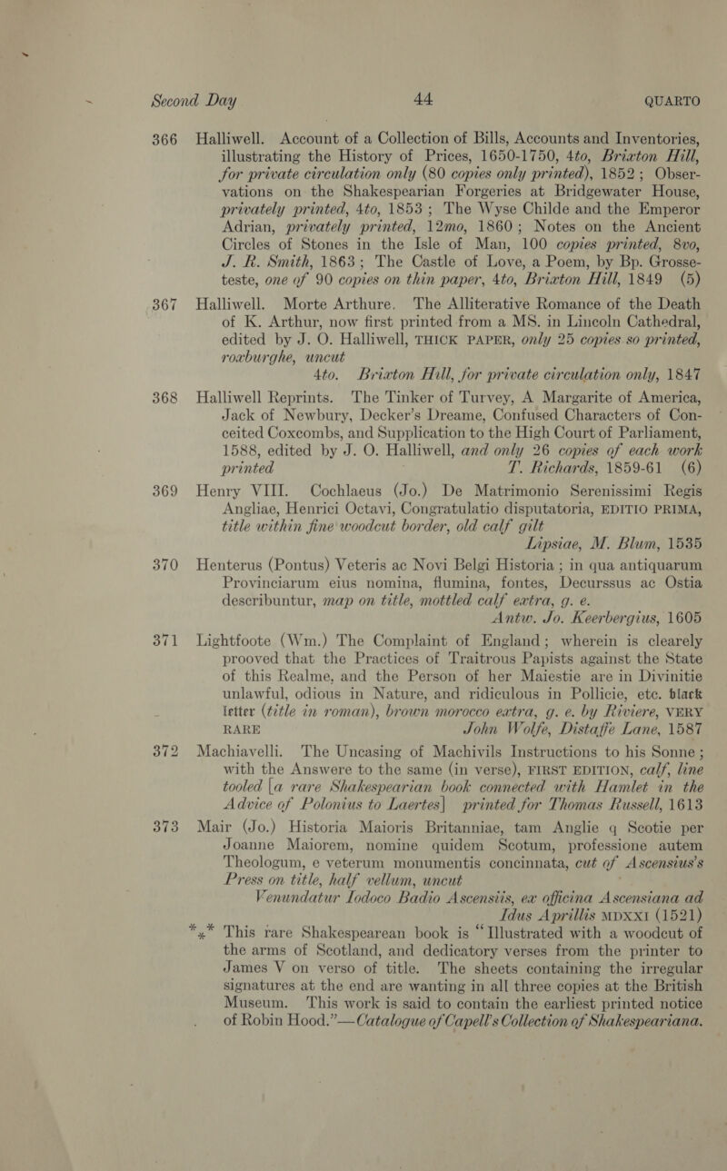 366 367 368 369 370 371 373 Halliwell. Account of a Collection of Bills, Accounts and Inventories, illustrating the History of Prices, 1650-1750, 4to, Brixton Hill, for private circulation only (80 copies only printed), 1852; Obser- vations on the Shakespearian Forgeries at Bridgewater House, privately printed, 4to, 1853; The Wyse Childe and the Emperor Adrian, privately printed, 12mo, 1860; Notes on the Ancient Circles of Stones in the Isle of Man, 100 copies printed, 8vo, J. R. Smith, 1863; The Castle of Love, a Poem, by Bp. Grosse- teste, one of 90 copies on thin paper, 4to, Brixton Hill, 1849 (5) Halliwell. Morte Arthure. The Alliterative Romance of the Death of K. Arthur, now first printed from a MS. in Lincoln Cathedral, edited by J. O. Halliwell, THICK PAPER, only 25 copies so printed, roxburghe, uncut 4to. Brixton Hill, for private circulation only, 1847 Halliwell Reprints. The Tinker of Turvey, A Margarite of America, Jack of Newbury, Decker’s Dreame, Confused Characters of Con- ceited Coxcombs, and Supplication to the High Court of Parliament, 1588, edited by J. O. Halliwell, and only 26 copies of each work pr inted T. Richards, 1859-61 (6) Henry VIII. Cochlaeus (Jo.) De Matrimonio Serenissimi Regis Angliae, Henrici Octavi, Congratulatio disputatoria, EDITIO PRIMA, title within fine woodcut border, old calf gilt Lipsiae, M. Blum, 1535 Henterus (Pontus) Veteris ac Novi Belgi Historia ; in qua antiquarum Provinciarum eius nomina, flumina, fontes, Decurssus ac Ostia describuntur, map on title, mottled calf extra, g. e. Antw. Jo. Keerbergius, 1605 Lightfoote (Wm.) The Complaint of England; wherein is clearely prooved that the Practices of Traitrous Papists against the State of this Realme. and the Person of her Maiestie are in Divinitie unlawful, odious in Nature, and ridiculous in Pollicie, etc. black letter (title in roman), brown morocco extra, g. e. by Riviere, VERY RARE John Wolfe, Distaffe Lane, 1587 Machiavelli. The Uncasing of Machivils Instructions to his Sonne ; with the Answere to the same (in verse), FIRST EDITION, calf, line tooled |a rare Shakespearian book connected with Hamlet in the Advice of Polonius to Laertes| printed for Thomas Russell, 1613 Mair (Jo.) Historia Maioris Britanniae, tam Anglie q Scotie per Joanne Maiorem, nomine quidem Scotum, professione autem Theologum, e veterum monumentis concinnata, cut of Ascenstus’s Press on title, half vellum, uncut Venundatur Lodoco Badio Ascensiis, ex officina Ascensiana ad Idus Aprillis myxxt (1521) This rare Shakespearean book is “ Illustrated with a woodcut of the arms of Scotland, and dedicatory verses from the printer to James V on verso of title. The sheets containing the irregular signatures at the end are wanting in all three copies at the British Museum. ‘This work is said to contain the earliest printed notice of Robin Hood.”— Catalogue of Capell’s Collection of Shakespeariana.