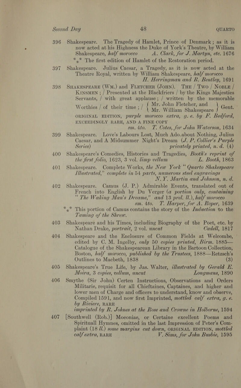 396 397 398 399 400 403 404 407 Shakespeare. The Tragedy of Hamlet, Prince of Denmark ; as it is now acted at his Highness the Duke of York’s Theatre, by William Shakespeare, half morocco A. Clark, for J. Martyn, etc. 1676 *,* The first edition of Hamlet of the Restoration period. Shakespeare. Julius Caesar, a Tragedy, as it is now acted at the Theatre Royal, written by William Shakespeare, half morocco H. Herringman and R. Bentley, 1691 SHAKESPEARE (Wm.) and FLETCHER (JoHN). THE / Two / Nosue / KInsMEN ; / Presented at the Blackfriers / by the Kings Majesties Servants, / with great applause; / written by the memorable Worthies / of their time ;/ { y¢° Swan: BART Se \ Gent: ORIGINAL EDITION, purple morocco extra, g.e. by EF. Bedford, EXCEEDINGLY RARE, AND A FINE COPY sm. 4to. T. Cotes, for John Waterson, 1634 Shakespeare. Love’s Labours Lost, Much Ado. about Nothing, Julius Caesar, and A Midsummer Night’s Dream (J. P. Collier's Purple Series) privately printed, n. d. (4) Shakespeare’s Comedies, Histories and Tragedies, Booth’s reprint of the first folio, 1623, 3 vol. lamp vellum L. Booth, 1863 Shakespeare. Complete Works, the New York “ Quarto Shakespeare Illustrated,” complete in 54 parts, numerous steel engravings N.Y. Martin and Johnson, n. d. Shakespeare. Camus (J. P.) Admirable Events, translated out of French into English by Du Verger (a@ portion only, containing “ The Waking Man’s Dreame,” and 13 prel. ll.), half morocco sm. 4to. T. Harper, for A. Roper, 1639 Taming of the Shrew. Shakespeare and his Times, including Biography of the Poet, etc. by Nathan Drake, portrait, 2 vol. wncut Cadell, 1817 Shakespeare and the Enclosure of Common Fields at Welcombe, edited by C. M. Ingelby, only 50 copies printed, Birm. 1885— Catalogue of the Shakespearean Library in the Bartoon Collection, Boston, half morocco, published by the Trustees, 1888—Retzsch’s Outlines to Macbeth, 1838 (3) Shakespeare’s True Life, by Jas. Walter, cllustrated by Gerald E. Moira, 3 copies, vellum, uncut Longmans, 1890 Smythe (Sir John) Certen Instructions, Observations and Orders Militarie, requisit for all Chieftaines, Captaines, and higher and lower men of Charge and officers to understand, know and observe, Compiled 1591, and now first Imprinted, mottled calf extra, g. e. by Riviere, RARE imprinted by R. Johnes at the Rose and Crowne in Holborne, 1594 [Southwell (Rob.)] Moeoniae, or Certaine excellent Poems and Spirituall Hymnes, omitted in the last Impression of Peter’s Com- plaint (18 @/.) some margins cut down, ORIGINAL EDITION, mottled