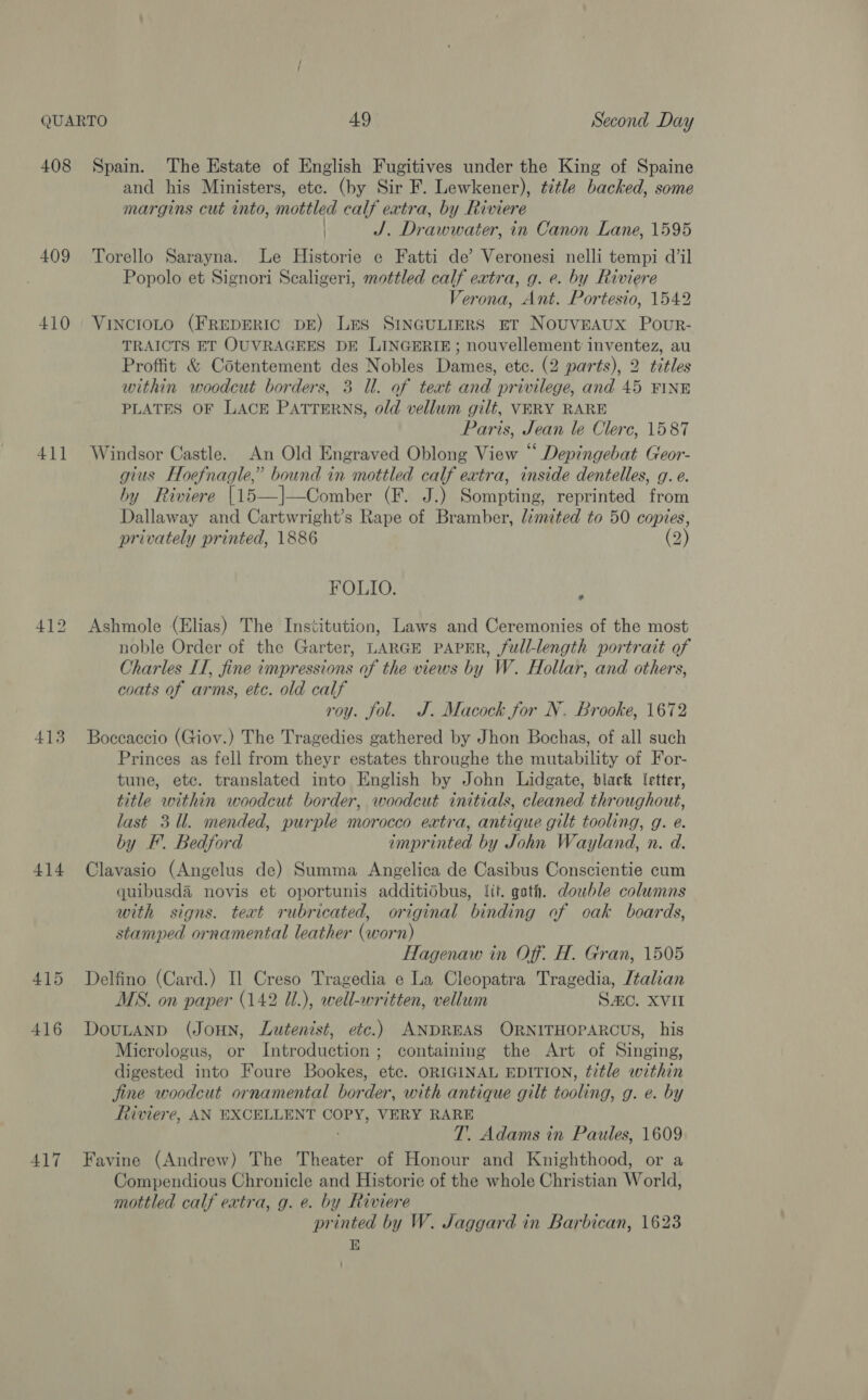 408 409 410 411 413 414 415 416 417 Spain. The Estate of English Fugitives under the King of Spaine and his Ministers, ete. (by Sir F. Lewkener), title backed, some margins cut tnto, mottled calf extra, by Riviere ) J. Drawwater, in Canon Lane, 1595 Torello Sarayna. Le Historie e Fatti de’ Veronesi nelli tempi dil Popolo et Signori Scaligeri, mottled calf extra, g. e. by Riviere Verona, Ant. Portesio, 1542 VINCIOLO (FREDERIC DE) LES SINGULIERS ET NouvEAUX PouR- TRAICTS ET OUVRAGEES DE LINGERIE; nouvellement inventez, au Proffit &amp; Cotentement des Nobles Dames, etc. (2 parts), 2 titles within woodcut borders, 3 U. of teat and privilege, and 45 FINE PLATES OF LACE PATTERNS, old vellum gilt, VERY RARE Paris, Jean le Clerc, 1587 Windsor Castle. An Old Engraved Oblong View “ Depingebat Geor- gius Hoefnagle,’ bound in mottled calf extra, inside dentelles, g. e. by Riviere |15—]—Comber (F. J.) Sompting, reprinted from Dallaway and Cartwright’s Rape of Bramber, limited to 50 copies, privately printed, 1886 (2) FOLIO. , Ashmole (Elias) The Institution, Laws and Ceremonies of the most noble Order of the Garter, LARGE PAPER, full-length portrait of Charles IT, fine impressions of the views by W. Hollar, and others, coats of arms, etc. old calf roy. fol. J. Macock for N. Brooke, 1672 Boccaccio (Giov.) The Tragedies gathered by Jhon Bochas, of all such Princes as fell from theyr estates throughe the mutability of For- tune, etc. translated into English by John Lidgate, black [etter, title within woodcut border, woodcut initials, cleaned throughout, last 3.Ul. mended, purple morocco extra, antique gilt tooling, g. e. by F. Bedford imprinted by John Wayland, n. d. Clavasio (Angelus de) Summa Angelica de Casibus Conscientie cum quibusd&amp; novis et oportunis additidbus, lit. gath. double columns with signs. text rubricated, original binding of oak boards, stamped ornamental leather (worn) Hagenaw in Off. H. Gran, 1505 Delfino (Card.) Il Creso Tragedia e La Cleopatra Tragedia, Jtalian MS. on paper (142 Ul.), well-written, vellum Sc. XVII DouLAND (JoHN, JLutenist, etc.) ANDREAS ORNITHOPARCUS, his Micrologus, or Introduction; containing the Art of Singing, digested into Foure Bookes, etc. ORIGINAL EDITION, title within fine woodcut ornamental border, with antique gilt tooling, g. e. by Riviere, AN EXCELLENT COPY, VERY RARE T. Adams in Paules, 1609 Favine (Andrew) The Theater of Honour and Knighthood, or a Compendious Chronicle and Historie of the whole Christian World, mottled calf extra, g. e. by Riviere printed by W. Jaggard in Barbican, 1623 E