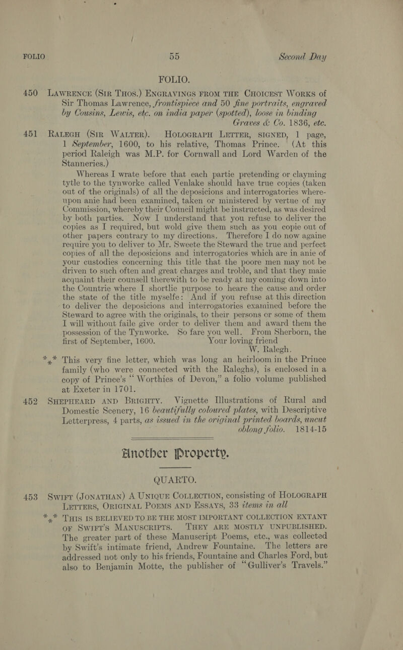 FOLIO. 451 Sir Thomas Lawrence, frontispiece and 50 fine portraits, engraved by Cousins, Lewis, etc. on india paper (spotted), loose in binding 7) Graves &amp; Co. 1836, ete. 1 September, 1600, to his relative, Thomas Prince. (At this period Raleigh was M.P. for Cornwall and Lord Warden of the Stanneries. ) Whereas I wrate before that each partie pretending or clayming tytle to the tynworke called Venlake should have true copies (taken out of the originals) of all the deposicions and interrogatories where- upon anie had been examined, taken or ministered by vertue of my Commission, whereby their Council might be instructed, as was desired by both parties. Now I understand that you refuse to deliver the copies as I required, but wold give them such as you copie out of other papers contrary to my directions. Therefore I do now againe require you to deliver to Mr. Sweete the Steward the true and perfect copies of all the deposicions and interrogatories which are in anie of your custodies concerning this title that the poore men may not be driven to such often and great charges and troble, and that they maie acquaint their counsell therewith to be ready at my coming down into the Countrie where I shortlie purpose to heare the cause and order the state of the title myselfe: And if you refuse at this direction to deliver the deposicions and interrogatories examined before the Steward to agree with the originals, to their persons cor some of them I will without faile give order to deliver them and award them the possession of the Tynworke. So fare you well. From Sherborn, the first of September, 1600. Your loving friend W, Ralegh. This very fine letter, which was long an heirloom in the Prince family (who were connected with the Raleghs), is enclosed in a copy of Prince’s “‘ Worthies of Devon,” a folio volume published at Exeter in 1701. Domestic Scenery, 16 beautifully coloured plates, with Descriptive Letterpress, 4 parts, as issued in the original printed boards, uncut oblong folio. 1814-15   Hnotber Property. QUARTO. LETTERS, ORIGINAL PoEMS AND Essays, 33 items in all oF Swirt’s MANUSCRIPTS. ‘THEY ARE MOSTLY UNPUBLISHED. The greater part of these Manuscript Poems, etc., was collected by Swift’s intimate friend, Andrew Fountaine. The letters are addressed not only to his friends, Fountaine and Charles Ford, but also to Benjamin Motte, the publisher of “Gulliver’s Travels.”