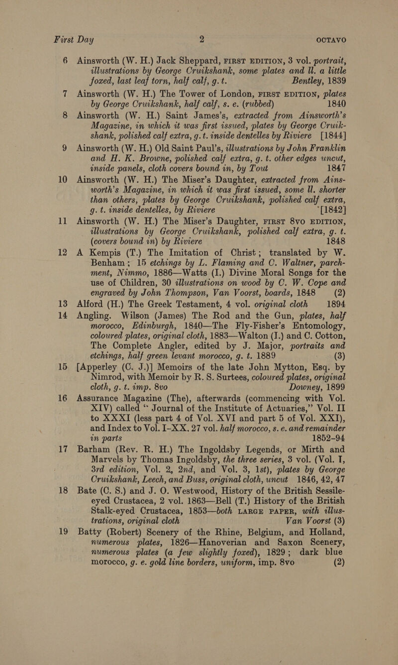 6 Ainsworth (W. H.) Jack Sheppard, rirst EDITION, 3 vol. portrait, illustrations by George Cruikshank, some plates and ll. a little foxed, last leaf torn, half calf, g. t. Bentley, 1839 7 Ainsworth (W. H.) The Tower of London, First EDITION, plates by George Cruikshank, half calf, s. e. (rubbed) 1840 8 Ainsworth (W. H.) Saint James’s, eatracted from Ainsworth’s Magazine, in which it was first issued, plates by George Cruk- shank, polished calf extra, g.t. inside dentelles by Riviere [1844] 9 Ainsworth (W. H.) Old Saint Paul’s, adlustrations by John Franklin and H. K. Browne, polished calf extra, g. t. other edges uncut, inside panels, cloth covers bound in, by Tout 1847 10 Ainsworth (W. H.) The Miser’s Daughter, extracted from Ains- worth’s Magazine, in which tt was first issued, some Il. shorter than others, plates by George Cruikshank, polished calf extra, g. t. inside dentelles, by Riviere *[1842] 11 Ainsworth (W. H.) The Miser’s Daughter, rrrst 8vo EDITION, illustrations by George Cruikshank, polished calf extra, g. t. (covers bound in) by Riviere 1848 12 A Kempis (T.) The Imitation of Christ; translated by W. Benham; 15 etchings by L. Flaming and C. Waltner, parch- ment, Nimmo, 1886—Watts (I.) Divine Moral Songs for the use of Children, 30 alustrations on wood by C. W. Cope and engraved by John Thompson, Van Voorst, boards, 1848 (2) 13 Alford (H.) The Greek Testament, 4 vol. original cloth 1894 14 Angling. Wilson (James) The Rod and the Gun, plates, half morocco, Edinburgh, 1840—The Fly-Fisher’s Entomology, coloured plates, original cloth, 1883—Walton (1.) and C. Cotton, The Complete Angler, edited by J. Major, portraits and etchings, half green levant morocco, g. t. 1889 (3) 15. [Apperley (C. J.)] Memoirs of the late John Mytton, Esq. by Nimrod, with Memoir by R. S. Surtees, coloured plates, original cloth, g. t. imp. 8vo Downey, 1899 16 Assurance Magazine (The), afterwards (commencing with Vol. XIV) called ** Journal of the Institute of Actuaries,”’ Vol. II to XX XI (less part 4 of Vol. XVI and part 5 of Vol. XX1T), and Index to Vol. I-XX. 27 vol. half morocco, s. e. and remainder in parts 1852-94 17 Barham (Rev. R. H.) The Ingoldsby Legends, or Mirth and Marvels by Thomas Ingoldsby, the three series, 3 vol. (Vol. T, 3rd edition, Vol. 2, 2nd, and Vol. 3, Ist), plates by George Crurkshank, Leech, and Buss, original cloth, uneut 1846, 42, 47 18 Bate (C. 8.) and J. O. Westwood, History of the British Sessile- eyed Crustacea, 2 vol. 1863—Bell (T.) History of the British Stalk-eyed Crustacea, 1853—both LARGE PAPER, with tllus- trations, original cloth Van Voorst (3) 19 Batty (Robert) Scenery of the Rhine, Belgium, and Holland, numerous ‘plates, 1826—Hanoverian and Saxon Scenery, numerous plates (a few slightly foxed), 1829; dark blue morocco, g. e. gold line borders, uniform, imp. 8vo (2)