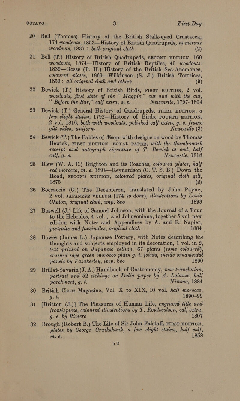 21 22 24 25 26 27 28 29 30 31 32 174 woodeuts, 1853—History of British Quadrupeds, numerous woodcuts, 1837 : both original cloth | (2) Bell (T.) History of British Quadrupeds, sEconD EDriron, 160 woodcuts, 1874—History of British Reptiles, 40 woodcuts. 1839—Gosse (P. H.) History of the British Sea- Anemones, coloured plates, 1860—Wilkinson (8S. J.) British Tortrices, 1859 : all original cloth and others (9) Bewick (T.) History of British Birds, First epITIoN, 2 vol. woodcuts, first state of the “‘ Magpie”’ cut and with the cut, Before the Bar,” calf extra, s. e. Newcastle, 1797--1804 | Bewick (T.) General History of Quadrupeds, THIRD EDITION, a few slight stains, 1792—-History of Birds, FouRTH EDITION, 2 vol. 1816, both with woodcuts, polished calf extra, g. e. frame gilt sides, uniform Newcastle (3) Bewick (T.) The Fables of sop, with designs on wood by Thomas Bewick, FIRST EDITION, ROYAL PAPER, with the thumb-mark receipt and autograph signature of T. Bewick at end, half calf, g. e. Newcastle, 1818 Blew (W. A. C.) Brighton and its Coaches, coloured plates, half red morocco, m. e. 1891—Reynardson (C. T. 8. B.) Down the Road, sECOND EDITION, coloured plates, original cloth gilt, 1875 (2) Boccaccio (G.) The Decameron, translated by John Payne, 2 vol. JAPANESE VELLUM (174 so done), illustrations by Louts Chalon, original cloth, imp. 8vo 1893 Boswell (J.) Life of Samuel Johnson, with the Journal of a Tour to the Hebrides, 4 vol. ; and Johnsoniana, together 5 vol. new edition with Notes and Appendices by A. and R. Napier, portraits and facsimiles, original cloth 1884 Bowes (James L.) Japanese Pottery, with Notes describing the thoughts and subjects employed in its decoration, 1 vol. in 2, text printed on Japanese vellum, 67 plates (some coloured), crushed sage green morocco plain g. t. joints, inside ornamental panels by Fazakerley, mp. 8vo 1890 Brillat-Savarin (J. A.) Handbook of Gastronomy, new translation, portrait and 52 etchings on India paper by A. Lalauze, half parchment, g. t. Nimmo, 1884 British Chess Magazine, Vol. X to XIX, 10 vol. half morocco, g. t. 1890-99 [Britton (J.)] The Pleasures of Human Life, engraved title and frontispiece, coloured illustrations by T. Rowlandson, calf extra, g. e. by Riviere 1807 Brough (Robert B.) The Life of Sir John Falstaff, rirst EDITION, plates by George Cruikshank, a few slight stains, half calf, m. @. 1858 B2