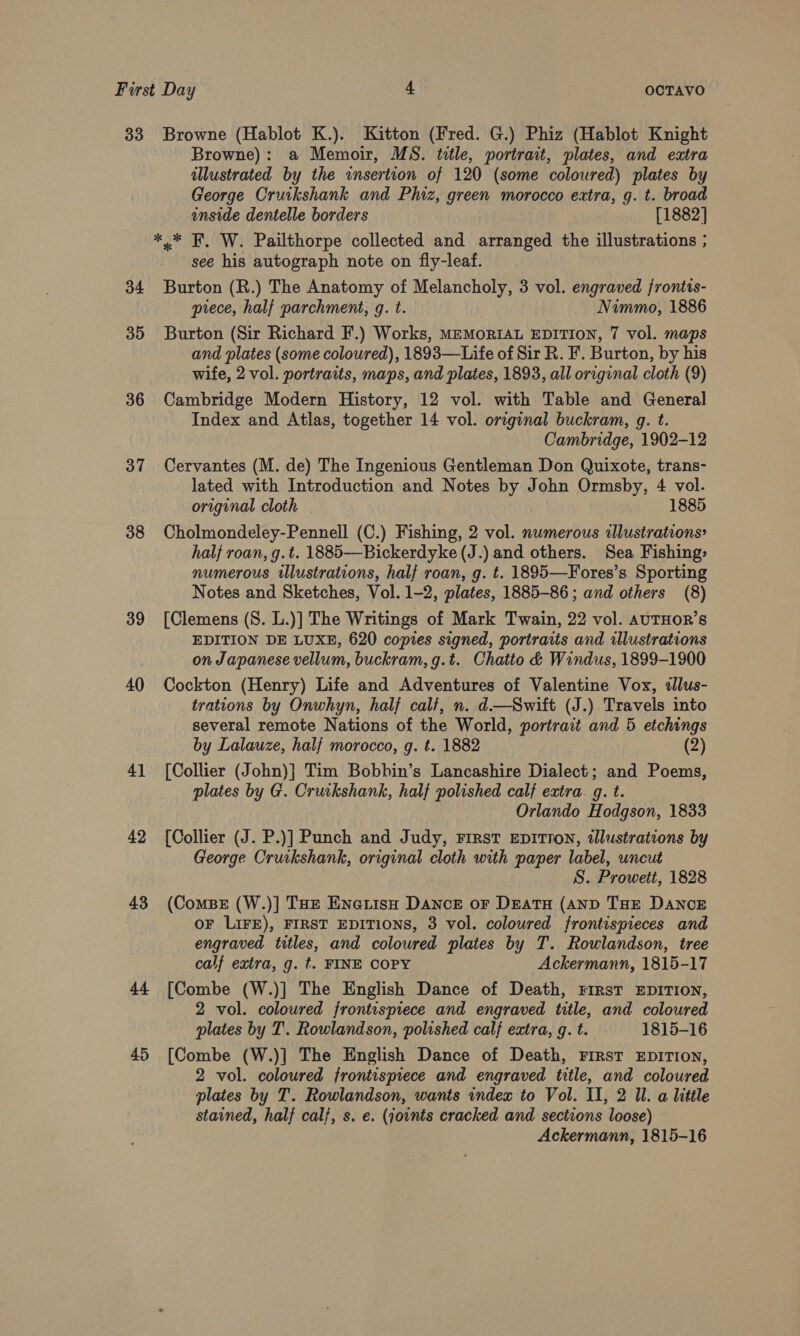 33 Browne (Hablot K.). Kitton (Fred. G.) Phiz (Hablot Knight Browne): a Memoir, MS. title, portrait, plates, and extra illustrated by the insertion of 120 (some coloured) plates by George Cruikshank and Phiz, green morocco extra, g. t. broad inside dentelle borders [1882] ** F. W. Pailthorpe collected and arranged the illustrations ; see his autograph note on fly-leaf. 34 Burton (R.) The Anatomy of Melancholy, 3 vol. engraved frontis- prece, half parchment, g. t. Nimmo, 1886 35 Burton (Sir Richard F.) Works, MEMoRIAL EDITION, 7 vol. maps and plates (some coloured), 1893—Life of Sir R. F. Burton, by his wife, 2 vol. portraits, maps, and plates, 1893, all original cloth (9) 36 Cambridge Modern History, 12 vol. with Table and General Index and Atlas, together 14 vol. original buckram, g. t. Cambridge, 1902-12 37 Cervantes (M. de) The Ingenious Gentleman Don Quixote, trans- lated with Introduction and Notes by John Ormsby, 4 vol. original cloth 1885 38 Cholmondeley-Pennell (C.) Fishing, 2 vol. numerous illustrations? halj roan, g.t. 1885—Bickerdyke(J.) and others. Sea Fishing» numerous illustrations, half roan, g. t. 1895—Fores’s Sporting Notes and Sketches, Vol. 1-2, plates, 1885-86; and others (8) 39 [Clemens (S. L.)] The Writings of Mark Twain, 22 vol. AUTHOR’s EDITION DE LUXE, 620 copies signed, portraits and illustrations on Japanese vellum, buckram, g.t. Chatto &amp; Windus, 1899-1900 40 Cockton (Henry) Life and Adventures of Valentine Vox, illus- trations by Onwhyn, half calt, n. d—Switt (J.) Travels into several remote Nations of the World, portrait and 5 etchings by Lalauze, halj morocco, g. t. 1882 (2) 41 [Collier (John)} Tim Bobhin’s Lancashire Dialect ; and Poems, plates by G. Cruikshank, half polished calf extra. g. t. Orlando Hodgson, 1833 42 [Collier (J. P.)] Punch and Judy, First EpitTIoN, illustrations by George Cruikshank, original cloth with paper label, uncut S. Proweti, 1828 43 (ComBs (W.)] Tue EneriisH Dance or Deata (AND THE DANCE OF LIFE), FIRST EDITIONS, 3 vol. coloured frontispieces and engraved titles, and coloured plates by T. Rowlandson, tree calf extra, g. t. FINE COPY Ackermann, 1815-17 44 [Combe (W.)] The English Dance of Death, First EDITION, 2 vol. coloured frontispiece and engraved title, and coloured plates by T. Rowlandson, polished calf extra, g. t. 1815-16 [Combe (W.)] The English Dance of Death, First EDITION, 2 vol. coloured frontispiece and engraved title, and coloured plates by T. Rowlandson, wants index to Vol. II, 2 Ul. a little stained, half cal/, s. e. (joints cracked and sections loose) Ackermann, 1815-16 4 or