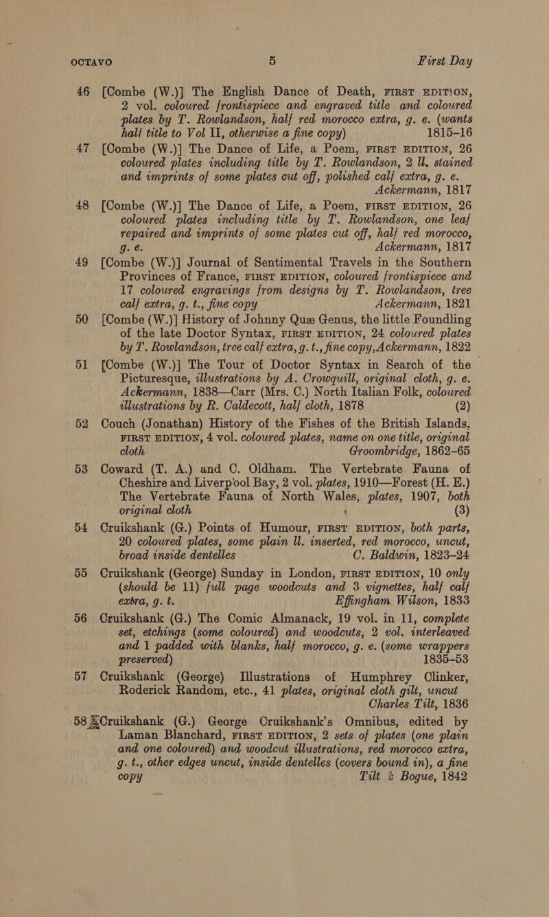 46 [Combe (W.)] The English Dance of Death, First EDITION, 2 vol. coloured frontispiece and engraved title and coloured plates by T. Rowlandson, half red morocco extra, g. e. (wants hali title to Vol I, otherwise a fine copy) 1815-16 47 [Combe (W.)] The Dance of Life, a Poem, FiRsT EDITION, 26 coloured plates including title by T. Rowlandson, 2 ll. starned and wmprints of some plates cut off, polished calf extra, g. e. Ackermann, 1817 48 [Combe (W.)] The Dance of Life, a Poem, FIRST EDITION, 26 coloured plates including title by T. Rowlandson, one leaf repaired and wmprints of some plates cut off, half red morocco, g. e. Ackermann, 1817 49 [Combe (W.)] Journal of Sentimental Travels in the Southern Provinces of France, FIRST EDITION, coloured frontispiece and 17 coloured engravings from designs by T. Rowlandson, tree calf extra, g. t., fine copy Ackermann, 1821 50 [Combe (W.)] History of Johnny Que Genus, the little Foundling of the late Doctor Syntax, FIRST EDITION, 24 coloured plates by T. Rowlandson, tree calf extra, g.t., fine copy, Ackermann, 1822 51 [Combe (W.)] The Tour of Doctor Syntax in Search of the Picturesque, illustrations by A. Crowquill, original cloth, g. e. Ackermann, 1838—Carr (Mrs. C.) North Italian Folk, coloured illustrations by R. Caldecott, half cloth, 1878 (2) 52 Couch (Jonathan) History of the Fishes of the British Islands, FIRST EDITION, 4 vol. coloured plates, name on one title, original cloth Groombridge, 1862-65 53 Coward (T. A.) and C. Oldham. The Vertebrate Fauna of Cheshire and Liverpool Bay, 2 vol. plates, 1910—Forest (H. E.) The Vertebrate Fauna of North Males plates, 1907, both original cloth (3) 54 Cruikshank (G.) Points of Humour, First EDITION, both parts, 20 coloured plates, some plain ll. wnserted, red morocco, uncut, broad inside dentelles C. Baldwin, 1823-24 55 Cruikshank (George) Sunday in London, First EDITION, 10 only (should be 11) full page woodcuts and 3 vignettes, half calf extra, g. t. Effingham Wilson, 1833 56 Cruikshank (G.) The Comic Almanack, 19 vol. in 11, complete set, etchings (some coloured) and woodcuts, 2 vol. interleaved and 1 padded with blanks, half morocco, g. e. (some wrappers preserved) 1835-53 57 Cruikshank (George) Illustrations of Humphrey Clinker, Roderick Random, etc., 41 plates, original cloth gilt, uncut Charles Tilt, 1836 58 &amp;Cruikshank (G.) George Cruikshank’s Omnibus, edited by Laman Blanchard, First EDITION, 2 sets of plates (one plain and one coloured) and woodcut illustrations, red morocco extra, g. t., other edges uncut, inside dentelles (covers bound in), a fine copy Tilt &amp; Bogue, 1842