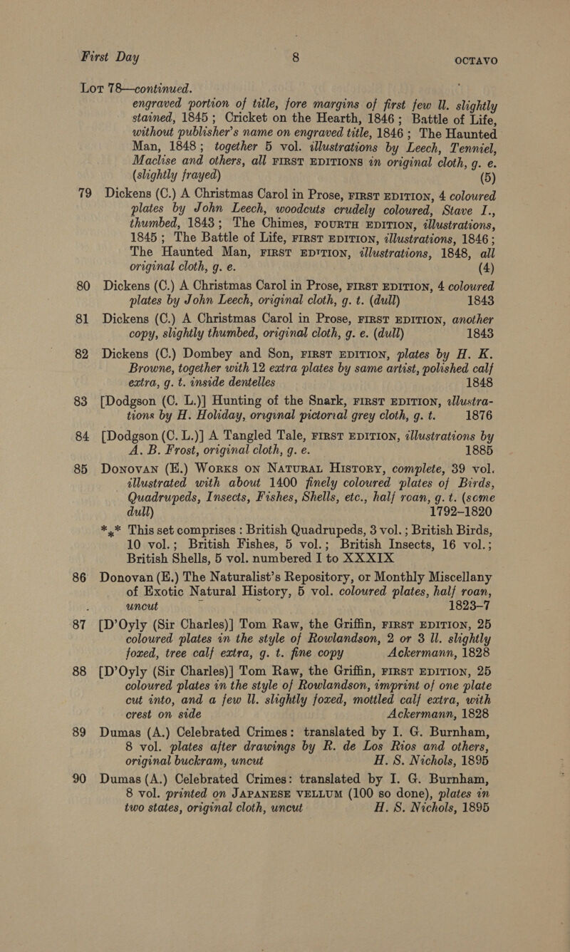 19 80 81 82 83 84 85 86 88 89 90 engraved portion of ttle, fore margins of first few U. slightly stained, 1845; Cricket on the Hearth, 1846; Battle of Life, without publisher's name on engraved title, 1846; The Haunted Man, 1848; together 5 vol. illustrations by Leech, Tenniel, Machise and others, all FIRST EDITIONS in original cloth, g. e. (slightly frayed) (5) Dickens (C.) A Christmas Carol in Prose, rirst EDITION, 4 coloured plates by John Leech, woodcuts crudely coloured, Stave I., thumbed, 1843; The Chimes, rourtn EpiTion, illustrations, 1845 ; The Battle of Life, rrrst EpitTIoNn, ¢llustrations, 1846 ; The Haunted Man, First EDtTION, illustrations, 1848, all original cloth, g. e. ; (4) Dickens (C.) A Christmas Carol in Prose, FIRST EDITION, 4 coloured plates by John Leech, original cloth, g. t. (dull) 1843 Dickens (C.) A Christmas Carol in Prose, FIRST EDITION, another copy, slightly thumbed, original cloth, g. e. (dull) 1843 Dickens (C.) Dombey and Son, First EDITION, plates by H. K. Browne, together with 12 extra plates by same artist, polished calf extra, g. t. inside dentelles 1848 [Dodgson (C. L.)] Hunting of the Snark, rirst EDITION, sllustra- tions by H. Holiday, original pictorial grey cloth, q. t. 1876 [Dodgson (C. L.)] A Tangled Tale, First EDITION, dllustrations by A. B. Frost, original cloth, g. e. 1885 Donovan (E.) Worxs on NaturaL History, complete, 39 vol. illustrated with about 1400 finely coloured plates of Birds, Quadrupeds, Insects, Fishes, Shells, etc., half rean, g. t. (some dull) 1792-1820 *.* This set comprises : British Quadrupeds, 3 vol. ; British Birds, 10 vol.; British Fishes, 5 vol.; British Insects, 16 vol.; British Shells, 5 vol. numbered I to XX XIX Donovan (K.) The Naturalist’s Repository, or Monthly Miscellany of Exotic Natural History, 5 vol. coloured plates, half roan, uncut 5 ; 1823-7 [D’Oyly (Sir Charles)] Tom Raw, the Griffin, First EDITION, 25 coloured plates in the style of Rowlandson, 2 or 3 Il. slightly foxed, tree calf extra, g. t. fine copy Ackermann, 1828 [D’Oyly (Sir Charles)] Tom Raw, the Griffin, rirst EDITION, 25 coloured plates in the style of Rowlandson, imprint of one plate cut into, and a few Il. slightly foxed, mottled calf extra, with crest on side Ackermann, 1828 Dumas (A.) Celebrated Crimes: translated by I. G. Burnham, 8 vol. plates after drawings by R. de Los Rios and others, original buckram, uncut H. 8. Nichols, 1895 Dumas (A.) Celebrated Crimes: translated by I. G. Burnham, 8 vol. printed on JAPANESE VELLUM (100 so done), plates in two states, original cloth, uncut H. 8S. Nichols, 1895