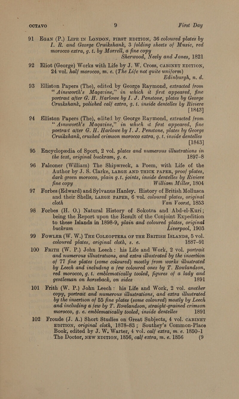 91 Haan (P.) Lire rn Lonpon, FIRST EDITION, 36 coloured plates by I. R. and George Cruikshank, 3 folding sheets of Music, red morocco extra, g.t. by Morrell, a fine copy Sherwood, Neely and Jones, 1821 92 Eliot (George) Works with Life by J. W. Cross, CABINET EDITION, 24 vol. half morocco, m. e. (The Life not quite uniform) Edinburgh, n. d. $3 Llliston Papers (The), edited by George Raymond, extracted from Ainsworth’s Magazine,” in which it first appeared, fine portrant after G. H. Harlowe by I. J. Penstone, plates by George Cruikshank, polished calf extra, 9. t. onside dentelles ty Riwmere 1843] 4 illiston Papers (The), edited by George Raymond, extracted from “* Avnsworth’s Magazine,” in which it first appeared, fine portrat after G. H. Harlowe by I. J. Penstone, plates hy George Cruikshank, crushed crimson morocco extra, g. t. inside dentelles | [1843] 95 Encyclopedia of Sport, 2 vol. plates and numerous illustrations in the text, original buckram, q. e. 1897-8 96 Falconer (William) The Shipwreck, a Poem, with Life of the Author by J. S. Clarke, LARGE AND THICK PAPER, proof plates, dark green morocco, plain g.t. joints, inside dentelles by Riviere fine copy William Miller, 1804 97 Forbes (Edward) and Sylvanus Hanley. History of British Mollusca and their Shells, LaRGE PAPER, 6 vol. coloured plates, original cloth Van Voorst, 1853 98 Forbes (H. O.) Natural History of Sokotra and Abd-el-Kuri; being the Report upon the Result of the Conjoint Expedition to these Islands in 1898-9, plain and coloured plates, original buckram Inverpool, 1903 99 Fow er (W. W.) THe CoLEorrera oF THE BritisH ISLANDS, 5 vol. coloured plates, original cloth, s. e. 1887-91 100 Frits (W. P.) John Leech: his Life and Work, 2 vol. portrait and numerous illustrations, and extra illustrated by the insertion of 77 fine plates (some coloured) mostly from works wlustrated by Leech and including a few coloured ones by T. Rowlandson, red morocco, g. t. emblematically tooled, figures of a lady and gentleman on horseback, on sides 1891 101 Frith (W. P.) John Leech: his Life and Work, 2 vol. another copy, portrait and numerous illustrations, and extra ulustrated by the insertion of 55 fine plates (some coloured) mostly by Leech and including a few by T. Rowlandson, straight-grained crimson morocco, g. é. emblematically tooled, inside dentelles 1891 102 Froude (J. A.) Short Studies on Great Subjects, 4 vol. caBINET EDITION, original cloth, 1878-83; Southey’s Common-Place Book, edited by J. W. Warter, 4 vol. calf extra, m. e. 1850-1 The Doctor, NEW EDITION, 1856, calf extra, m. e. 1856 (9
