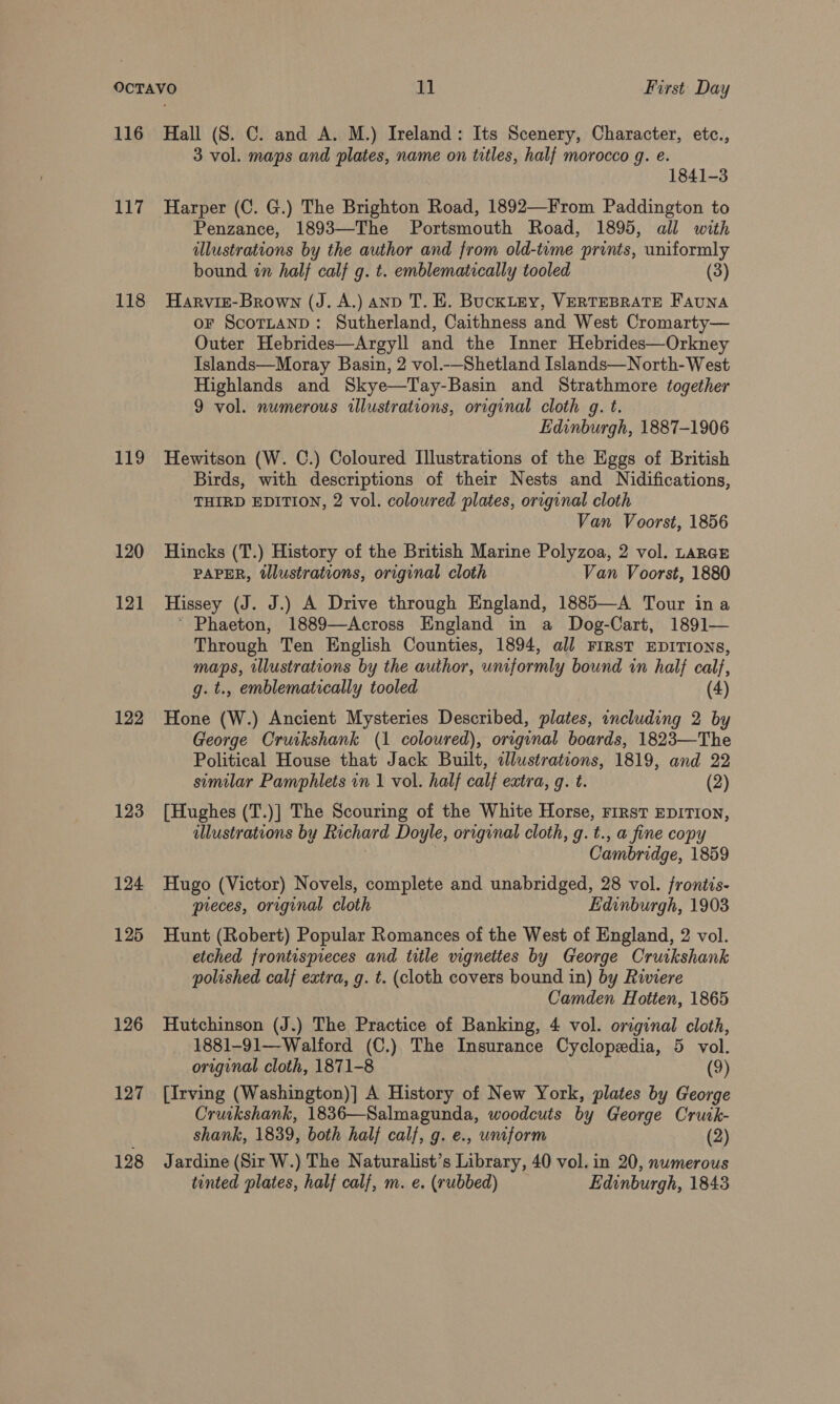 116 117 118 119 120 121 122 123 124 125 126 127 128 Hall (S. C. and A. M.) Ireland: Its Scenery, Character, etc., 3 vol. maps and plates, name on titles, half morocco g. e. 1841-3 Harper (C. G.) The Brighton Road, 1892—From Paddington to Penzance, 1893—The Portsmouth Road, 1895, all with illustrations by the author and from old-time prints, uniformly bound in half calf g. t. emblematically tooled (3) Harvit-Brown (J. A.) anp T. E. Buckley, VERTEBRATE FAUNA oF ScotLaAND: Sutherland, Caithness and West Cromarty— Outer Hebrides—Argyll and the Inner Hebrides—Orkney Islands—Moray Basin, 2 vol.-—Shetland Islands—North-West Highlands and Skye—Tay-Basin and Strathmore together 9 vol. numerous illustrations, original cloth g. t. Edinburgh, 1887-1906 Hewitson (W. C.) Coloured Illustrations of the Eggs of British Birds, with descriptions of their Nests and Nidifications, THIRD EDITION, 2 vol. coloured plates, original cloth Van Voorst, 1856 Hincks (T.) History of the British Marine Polyzoa, 2 vol. LaRGE PAPER, tllustrations, original cloth Van Voorst, 1880 Hissey (J. J.) A Drive through England, 1885—A Tour ina * Phaeton, 1889—Across England in a Dog-Cart, 1891— Through Ten English Counties, 1894, all FIRST EDITIONS, maps, illustrations by the author, umformly bound in half calf, g. t., emblematically tooled (4) Hone (W.) Ancient Mysteries Described, plates, including 2 by George Cruikshank (1 coloured), original boards, 1823—The Political House that Jack Built, allustrations, 1819, and 22 similar Pamphlets in 1 vol. half calf extra, g. t. (2) [Hughes (T.)] The Scouring of the White Horse, rirst EDITION, illustrations by Richard Doyle, original cloth, g. t., a fine copy Cambridge, 1859 Hugo (Victor) Novels, complete and unabridged, 28 vol. frontis- pieces, original cloth Edinburgh, 1903 Hunt (Robert) Popular Romances of the West of England, 2 vol. etched frontispieces and title vignettes by George Cruikshank polished calf extra, g. t. (cloth covers bound in) by Riviere Camden Hotten, 1865 Hutchinson (J.) The Practice of Banking, 4 vol. orzginal cloth, 1881-91—Walford (C.) The Insurance Cyclopedia, 5 vol. original cloth, 1871-8 (9) [Irving (Washington)] A History of New York, plates by George Cruikshank, 1836—Salmagunda, woodcuts by George Cruik- shank, 1839, both half calf, g. e., uniform (2) Jardine (Sir W.) The Naturalist’s Library, 40 vol. in 20, numerous tinted plates, half calf, m. e. (rubbed) Edinburgh, 1843