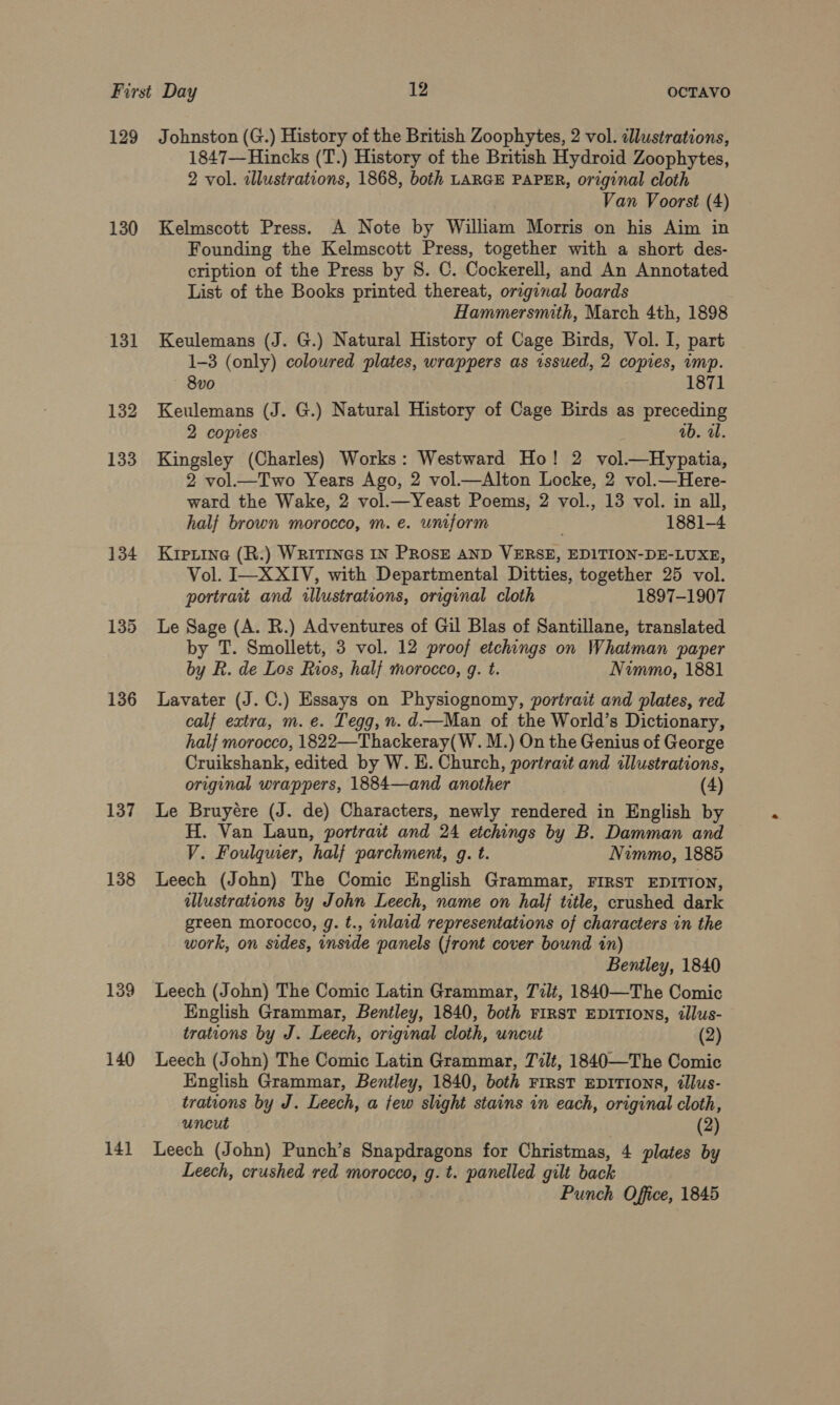 130 131 132 133 134 135 136 137 138 139 140 141 1847—Hincks (T.) History of the British Hydroid Zoophytes, 2 vol. zllustrations, 1868, both LARGE PAPER, original cloth Van Voorst (4) Kelmscott Press. A Note by William Morris on his Aim in Founding the Kelmscott Press, together with a short des- cription of the Press by 8. C. Cockerell, and An Annotated List of the Books printed thereat, original boards Hammersmith, March 4th, 1898 Keulemans (J. G.) Natural History of Cage Birds, Vol. I, part 1-3 (only) coloured plates, wrappers as issued, 2 copies, imp. 8vo 1871 Keulemans (J. G.) Natural History of Cage Birds as preceding 2 copies ab. al. Kingsley (Charles) Works: Westward Ho! 2 vol.—Hypatia, 2 vol—Two Years Ago, 2 vol.—Alton Locke, 2 vol.—Here- ward the Wake, 2 vol.—Yeast Poems, 2 vol., 13 vol. in all, half brown morocco, m. e. uniform 1881-4 Kipiine (R.) Writings IN PRosE AND VERSE, EDITION-DE-LUXE, Vol. I—XXIV, with Departmental Ditties, together 25 vol. portrait and illustrations, original cloth 1897-1907 Le Sage (A. R.) Adventures of Gil Blas of Santillane, translated by T. Smollett, 3 vol. 12 proof etchings on Whatman paper by R. de Los Rios, half morocco, g. t. Nimmo, 1881 Lavater (J. C.) Essays on Physiognomy, portrait and plates, red calf extra, m. e. Tegg,n. d—Man of the World’s Dictionary, half morocco, 1822—Thackeray(W. M.) On the Genius of George Cruikshank, edited by W. E. Church, portrait and illustrations, original wrappers, 1884—and another (4) Le Bruyére (J. de) Characters, newly rendered in English by H. Van Laun, portrait and 24 etchings by B. Damman and V. Foulquer, half parchment, g. t. Nimmo, 1885 Leech (John) The Comic English Grammar, FIRST EDITION, illustrations by John Leech, name on half title, crushed dark green morocco, g. t., inlaid representations of characters in the work, on sides, inside panels (jront cover bound in) Bentley, 1840 Leech (John) The Comic Latin Grammar, T7lt, 1840—The Comic English Grammar, Bentley, 1840, both FIRST EDITIONS, dlus- trations by J. Leech, original cloth, uncut (2) Leech (John) The Comic Latin Grammar, Tilt, 1840—The Comic English Grammar, Bentley, 1840, both First EDITIONS, tllus- trations by J. Leech, a few slight stains in each, original cloth, uncut (2) Leech (John) Punch’s Snapdragons for Christmas, 4 plates by Leech, crushed red morocco, g. t. panelled gilt back Punch Office, 1845
