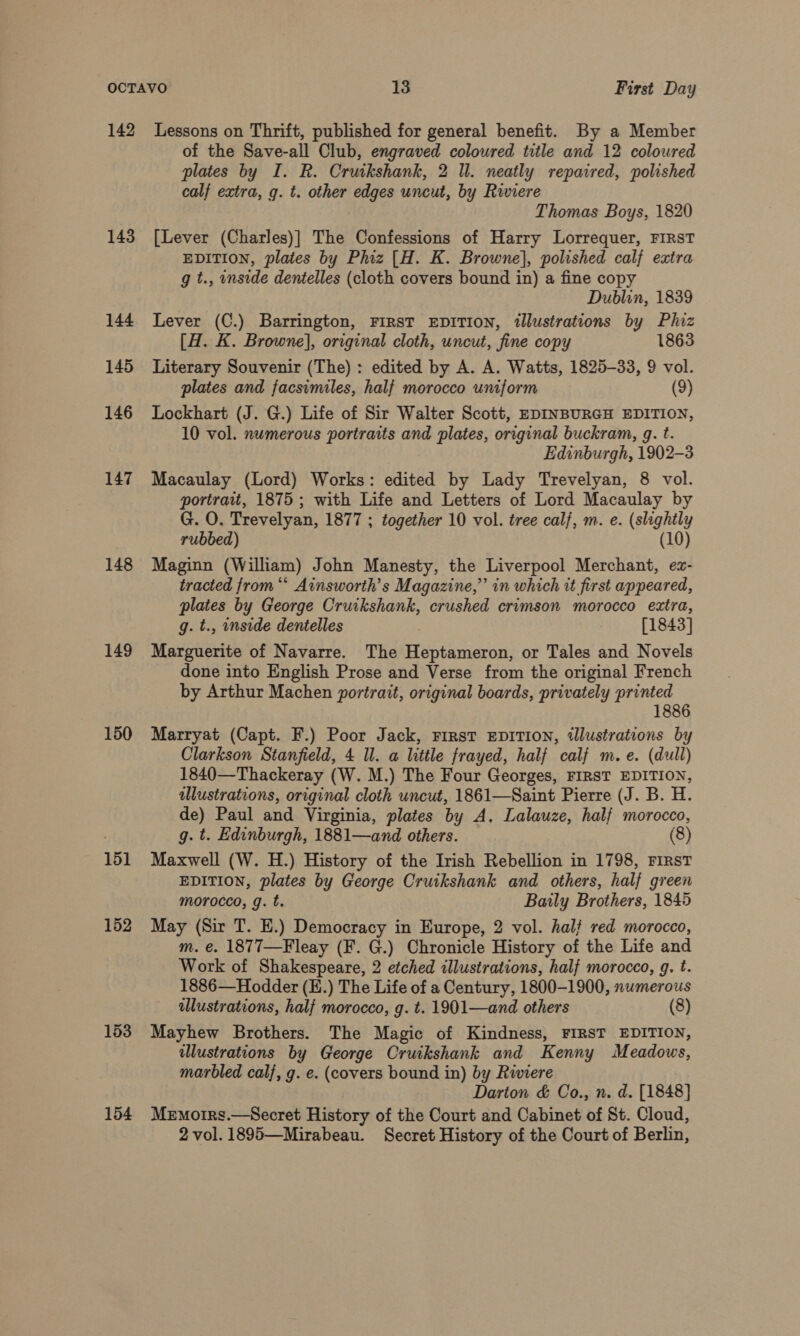 142 143 144 145 146 147 148 149 150 151 152 153 154 Lessons on Thrift, published for general benefit. By a Member of the Save-all Club, engraved coloured title and 12 coloured plates by I. R. Cruikshank, 2 ll. neatly repaired, polished calf extra, g. t. other edges uncut, by Riviere Thomas Boys, 1820 [Lever (Charles)] The Confessions of Harry Lorrequer, FIRST EDITION, plates by Phiz [H. K. Browne}, polished calf extra g t., onside dentelles (cloth covers bound in) a fine copy Dublin, 1839 Lever (C.) Barrington, FIRST EDITION, illustrations by Phiz [H. K. Browne], original cloth, uncut, fine copy 1863 Literary Souvenir (The) : edited by A. A. Watts, 1825-33, 9 vol. plates and facsimiles, half morocco uniform (9) Lockhart (J. G.) Life of Sir Walter Scott, EDINBURGH EDITION, 10 vol. numerous portraits and plates, original buckram, g. t. Edinburgh, 1902-3 Macaulay (Lord) Works: edited by Lady Trevelyan, 8 vol. portrait, 1875 ; with Life and Letters of Lord Macaulay by G. O. Trevelyan, 1877 ; together 10 vol. tree calf, m. e. (slightly rubbed) (10) Maginn (William) John Manesty, the Liverpool Merchant, ez- tracted from “* Ainsworth’s Magazine,” in which it first appeared, plates by George Cruikshank, crushed crimson morocco extra, g. t., inside dentelles [1843] Marguerite of Navarre. The Heptameron, or Tales and Novels done into English Prose and Verse from the original French by Arthur Machen portrait, original boards, privately printed 1886 Marryat (Capt. F.) Poor Jack, First EDITION, illustrations by Clarkson Stanfield, 4 ll. a little frayed, half calf m. e. (dull) 1840—Thackeray (W. M.) The Four Georges, FIRST EDITION, illustrations, original cloth uncut, 1861—Saint Pierre (J. B. H. de) Paul and Virginia, plates by A, Lalauze, half morocco, g. t. Edinburgh, 1881—and others. (8) Maxwell (W. H.) History of the Irish Rebellion in 1798, FIRST EDITION, plates by George Cruikshank and others, half green morocco, g. t. Baily Brothers, 1845 May (Sir T. E.) Democracy in Europe, 2 vol. hal? red morocco, m. e. 1877—Fleay (F. G.) Chronicle History of the Life and Work of Shakespeare, 2 etched illustrations, half morocco, g. t. 1886—Hodder (H.) The Life of a Century, 1800-1900, numerous ilustrations, half morocco, g. t. 1901—and others (8) Mayhew Brothers. The Magic of Kindness, FIRST EDITION, dlustrations by George Cruikshank and Kenny Meadows, marbled calf, g. e. (covers bound in) by Riviere Darton &amp; Co., n. d. [1848] Memorrs.—Secret History of the Court and Cabinet of St. Cloud, 2 vol. 1895—Mirabeau. Secret History of the Court of Berlin,
