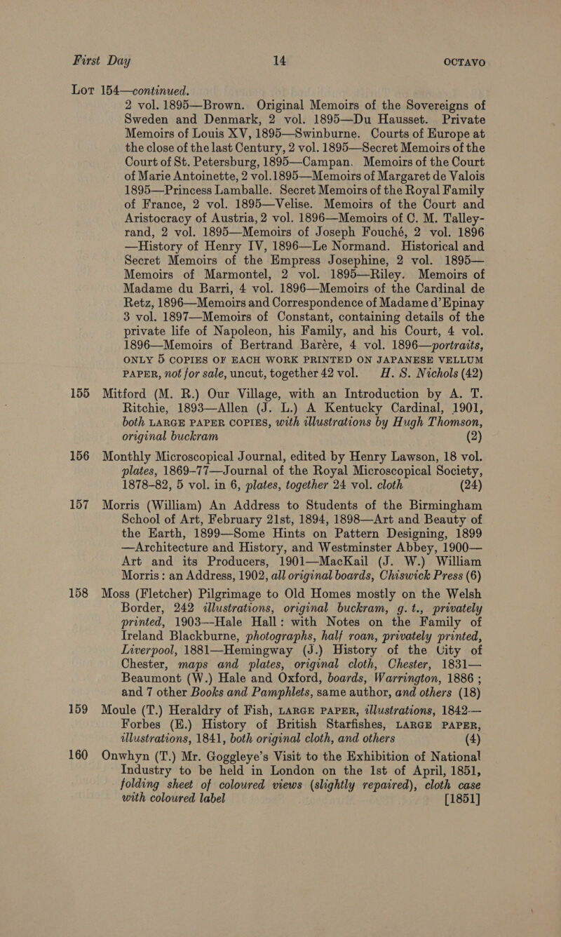 155 156 157 158 159 160 2 vol. 1895—Brown. Original Memoirs of the Sovereigns of Sweden and Denmark, 2 vol. 1895—Du Hausset. Private Memoirs of Louis XV, 1895—Swinburne. Courts of Europe at the close of the last Century, 2 vol. 1895—Secret Memoirs of the Court of St. Petersburg, 1895—Campan. Memoirs of the Court of Marie Antoinette, 2 vol.1895—Memoirs of Margaret de Valois 1895—Princess Lamballe. Secret Memoirs of the Royal Family of France, 2 vol. 1895—Velise. Memoirs of the Court and Aristocracy of Austria, 2 vol. 1896—Memoirs of C. M. Talley- rand, 2 vol. 1895—Memoirs of Joseph Fouché, 2 vol. 1896 —History of Henry IV, 1896—Le Normand. Historical and Secret Memoirs of the Empress Josephine, 2 vol. 1895— Memoirs of Marmontel, 2 vol. 1895—Riley. Memoirs of Madame du Barri, 4 vol. 1896—Memoirs of the Cardinal de Retz, 1896—Memoirs and Correspondence of Madame d’ Epinay 3 vol. 1897—Memoirs of Constant, containing details of the private life of Napoleon, his Family, and his Court, 4 vol. 1896—Memoirs of Bertrand Barére, 4 vol. 1896—portraits, ONLY 5 COPIES OF EACH WORK PRINTED ON JAPANESE VELLUM PAPER, not for sale, uncut, together 42 vol. H.S. Nichols (42) Mitford (M. R.) Our Village, with an Introduction by A. T. Ritchie, 1893—Allen (J. L.) A Kentucky Cardinal, 1901, both LARGE PAPER COPIES, with illustrations by Hugh Thomson, original buckram (2) Monthly Microscopical Journal, edited by Henry Lawson, 18 vol. plates, 1869-77—Journal of the Royal Microscopical Society, 1878-82, 5 vol. in 6, plates, together 24 vol. cloth (24) Morris (William) An Address to Students of the Birmingham School of Art, February 21st, 1894, 1898—Art and Beauty of the Earth, 1899—Some Hints on Pattern Designing, 1899 —Architecture and History, and Westminster Abbey, 1900— Art and its Producers, 1901—MacKail (J. W.) William Morris: an Address, 1902, all original boards, Chiswick Press (6) Moss (Fletcher) Pilgrimage to Old Homes mostly on the Welsh Border, 242 <allustrations, original buckram, g.t., privately printed, 1903—-Hale Hall: with Notes on the Family of Ireland Blackburne, photographs, half roan, privately printed, Inverpool, 1881—Hemingway (J.) History of the City of Chester, maps and plates, original cloth, Chester, 1831— Beaumont (W.) Hale and Oxford, boards, Warrington, 1886 ; and 7 other Books and Pamphlets, same author, and others (18) Moule (T.) Heraldry of Fish, LARGE PAPER, llustrations, 1842.— Forbes (E.) History of British Starfishes, LARGE PAPER, allustrations, 1841, both original cloth, and others (4) Onwhyn (T.) Mr. Goggleye’s Visit to the Exhibition of National Industry to be held in London on the Ist of April, 1851, folding sheet of coloured views (slightly repaired), cloth case with coloured label [1851]