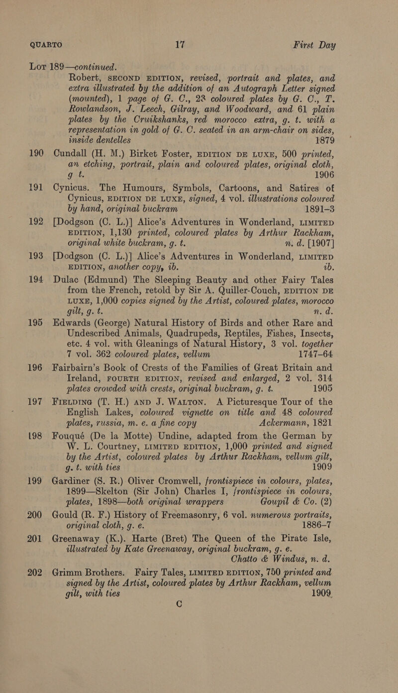 190 191 192 193 194 195 196 197 198 199 200 201 202 Robert, SECOND EDITION, revised, portrait and plates, and extra illustrated by the addition of an Autograph Letter signed (mounted), 1 page of G. C., 22 coloured plates by G. C., T. Rowlandson, J. Leech, Gilray, and Woodward, and 61 plain plates by the Cruikshanks, red morocco extra, g. t. with a representation in gold of G. C. seated in an arm-chair on sides, imside dentelles . 1879 Cundall (H. M.) Birket Foster, EDITION DE LUXE, 500 printed, an etching, portrait, plain and coloured plates, original cloth, g t. 1906 Cynicus. The Humours, Symbols, Cartoons, and Satires of Cynicus, EDITION DE LUXE, signed, 4 vol. illustrations coloured by hand, original buckram 1891-3 [Dodgson (C. L.)] Alice’s Adventures in Wonderland, LimiTEeD EDITION, 1,130 printed, coloured plates by Arthur Rackham, origunal white buckram, g. t. nm. d. [1907] [Dodgson (C. L.)] Alice’s Adventures in Wonderland, LiMiTED EDITION, another copy, 10. ab. Dulac (Edmund) The Sleeping Beauty and other Fairy Tales from the French, retold by Sir A. Quiller-Couch, EDITION DE LUXE, 1,000 copies signed by the Artist, coloured plates, morocco gilt, g. t. ned. Edwards (George) Natural History of Birds and other Rare and Undescribed Animals, Quadrupeds, Reptiles, Fishes, Insects, etc. 4 vol. with Gleanings of Natural History, 3 vol. together 7 vol. 362 coloured plates, vellum 1747-64 Fairbairn’s Book of Crests of the Families of Great Britain and Ireland, FOURTH EDITION, revised and enlarged, 2 vol. 314 plates crowded with crests, original buckram, gq. t. 1905 Fretpine (T. H.) anp J. Watton. A Picturesque Tour of the English Lakes, coloured vignette on title and 48 coloured plates, russia, m. e. a fine copy Ackermann, 1821 Fouqué (De la Motte) Undine, adapted from the German by W. L. Courtney, LIMITED EDITION, 1,000 printed and signed by the Artist, coloured plates by Arthur Rackham, vellum gilt, g. t. with ties 1909 Gardiner (S. R.) Oliver Cromwell, frontispiece in colours, plates, 1899—Skelton (Sir John) Charles I, jrontisprece in colours, plates, 1898—both original wrappers Goupil &amp; Co. (2) Gould (R. F.) History of Freemasonry, 6 vol. numerous portraits, original cloth, g. e. | 1886-7 Greenaway (K.). Harte (Bret) The Queen of the Pirate Isle, illustrated by Kate Greenaway, original buckram, g. e. Chatio &amp; Windus, n. d. Grimm Brothers. Fairy Tales, LIMITED EDITION, 750 printed and signed by the Artist, coloured plates by Arthur Rackham, vellum gilt, with ties 1909, Cc