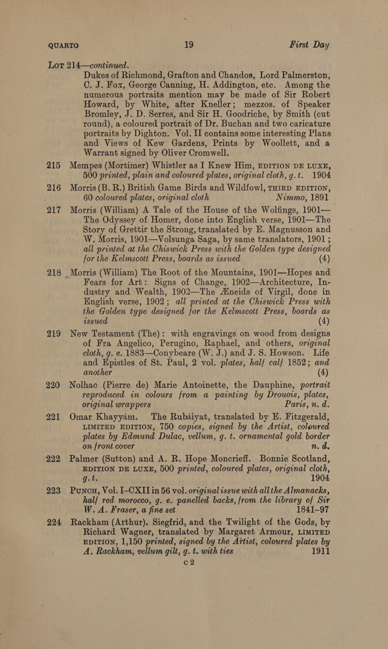215 216 217 218 219 220 221 222 223 224 - Dukes of Richmond, Grafton and Chandos, Lord Palmerston, C. J. Fox, George Canning, H. Addington, etc. Among the numerous portraits mention may be made of Sir Robert Howard, by White, after Kneller; mezzos. of Speaker Bromley, J. D. Serres, and Sir H. Goodriche, by Smith (cut round), a coloured portrait of Dr. Buchan and two caricature portraits by Dighton. Vol. II contains some interesting Plans and Views of Kew Gardens, Prints by Woollett, and a Warrant signed by Oliver Cromwell. Mempes (Mortimer) Whistler as I Knew Him, EDITION DE LUXE, 500 printed, plain and coloured plates, original cloth, g.t. 1904 Morris (B. R.) British Game Birds and Wildfowl, THIRD EDITION, 60 coloured plates, original cloth Nimmo, 1891 Morris (William) A Tale of the House of the Wolfings, 1901— The Odyssey of Homer, done into English verse, 1901—The Story of Grettir the Strong, translated by EH. Magnusson and W. Morris, 1901—Volsunga Saga, by same translators, 1901 ; all printed at the Chiswick Press with the Golden type designed for the Kelmscott Press, boards as issued (4) Fears for Art: Signs of Change, 1902—Architecture, In- dustry and Wealth, 1902—The Aineids of Virgil, done in English verse, 1902; all printed at the Chiswick Press with the Golden type designed for the Kelmscott Press, boards as issued (4) New Testament (The): with engravings on wood from designs of Fra Angelico, Perugino, Raphael, and others, original cloth, g. e. 1883—Conybeare (W. J.) and J. 8. Howson. Life and Hpistles of St. Paul, 2 vol. plates, half calf 1852; and another (4) Nolhac (Pierre de) Marie Antoinette, the Dauphine, portrait reproduced in colours from a painting by Drouois, plates, original wrappers Paris, n. d. Omar Khayyam. The Rubdiyat, translated by E. Fitzgerald, LIMITED EDITION, 750 copies, signed by the Artist, coleured plates by Edmund Dulac, vellum, gq. t. ornamental gold border on front cover n.d Palmer (Sutton) and A. R. Hope Moncrieff. Bonnie Scotland, EDITION DE LUXE, 500 printed, coloured plates, original cloth, ats 1904 Ponca, Vol. I-CXIT in 56 vol. original issue with allthe Almanacks, half red morocco, g. e. panelled backs, from the library of Sir W.A. Fraser, a fine set 1841-97 Rackham (Arthur), Siegfrid, and the Twilight of the Gods, by Richard Wagner, translated by Margaret Armour, LIMITED EDITION, 1,150 printed, signed by the Artist, coloured plates by A. Rackham, vellum gilt, g. t. with ties 1911 c2