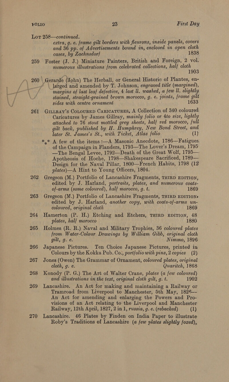 Lot 258—continued. extra, g. e. frame gilt borders with flewrons, inside panels, covers and 36 pp. of Advertisements bound in, enclosed wn open cloth cases, by Zaehnsdorf 1838 259 Foster (J. J.) Miniature Painters, British and Foreign, 2 vol. numerous illustrations from celebrated collections, half cloth 1903 -\ 260 Gerarde (John) The Herball, or General Historie of Plantes, en- . * \ larged and amended by T. Johnson, engraved title (margined), margins of last leaf defective, 4 last ll. washed, a few ll, slightly stained, straight-grained brown morocco, g. e. joints, frame gilt sides with centre ornament — 1633 261 GintRay’s CoLtourep Caricatures, A Collection of 340 coloured Caricatures by James Gillray, mainly folio or 4to size, lightly attached to 76 stout mottled grey sheets, half red morocco, full gilt back, published by H. Humphrey, New Bond Street, and later St. James’s St., with Ticket, Atlas folro (1) *,* A few of the items:—A Masonic Anecdote, 1786—Fatigues. of the Campaign in Flanders, 1793—The Lover’s Dream, 1795 —The Bengal Levee, 1792—Death of the Great Wolf, 1795— Apotheosis of Hoche, 1798—Shakespeare Sacrificed, 1789— Design for the Naval Pillar, 1800—French Habits, 1798 (12 plates)—A Hint to Young Officers, 1804. 262 Gregson (M.) Portfolio of Lancashire Fragments, THIRD EDITION, edited by J. Harland, portraits, plates, and numerous coats- of-arms (some coloured), half morocco, g. t. 1869 263 Gregson (M.) Portfolio of Lancashire Fragments, THIRD EDITION» edited by J. Harland, another copy, with coats-of-arms un- coloured, original cloth 1869 264 Hamerton (P. H.) Etching and Etchers, THIRD EDITION, 48 plates, half morocco 1880. 265 Holmes (R. R.) Naval and Military Trophies, 36 coloured plates from Water-Colour Drawings by William Gibb, original cloth gilt, g. e. Nimmo, 1896 266 Japanese Pictures. Ten Choice Japanese Pictures, printed in Colours by the Kokka Pub. Co., portfolio with puns, 2 copies (2) 267 Jones (Owen) The Grammar of Ornament, colowred plates, original cloth, g. é. Quaritch, 1868 268 Konody (P. G.) The Art of Walter Crane, plates (a few coloured) 7 and illustrations in the teat, original cloth gilt, g. t. 1902 269 Lancashire. An Act for making and maintaining a Railway or Tramroad from Liverpool to Manchester, 5th May, 1824— An Act for amending and enlarging the Powers and Pro- visions of an Act relating to the Liverpool and Manchester Railway, 12th April, 1827, 2 in 1, russza, g. e. (rebacked) (1) 270 Lancashire. 46 Plates by Finden on India Paper to illustrate Roby’s Traditions of Lancashire (a few plates slightly foxed),
