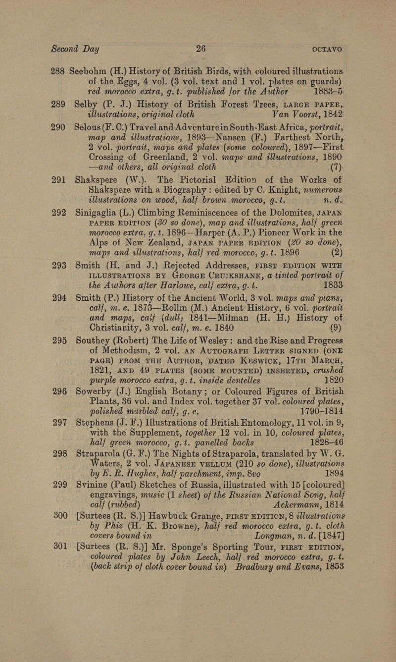 289 290 291 292 293 294 295 296 297 298 299 300 301 of the Eggs, 4 vol. (3 vol. text and 1 vol. plates on guards) red morocco extra, g.t. published for the Author 1883-5. Selby (P. J.) History of British Forest Trees, LARGE PAPER, allustrations, orig:nal cloth Van Voorst, 1842: Selous (F.C.) Travel and Adventurein South-East Africa, portrait, map and illustrations, 1893—Nansen (F.) Farthest North, 2 vol. portrait, maps and plates (some coloured), 1897—First. Crossing of Greenland, 2 vol. maps and illustrations, 1890 —and others, all original cloth (7) Shakspere (W.). The Pictorial Edition of the Works of Shakspere with a Biography : edited by C. Knight, numerous illustrations on wood, half brown morocco, q.t. n. d. Sinigaglia (L.) Climbing Reminiscences of the Dolomites, JAPAN PAPER EDITION (30 so done), map and illustrations, half green morocco extra, g. t. 1896---Harper (A. P.) Pioneer Work in the Alps of New Zealand, JAPAN PAPER EDITION (20 so done), maps and wllustrations, half red morocco, g.t. 1896 (2) Smith (H. and J.) Rejected Addresses, FIRST EDITION WITH ILLUSTRATIONS BY GEORGE CRU)KSHANK, a tinted portrait of the Authors after Harlowe, calf extra, g. t. 1833 Smith (P.) History of the Ancient World, 3 vol. maps and pians, calf, m. e. 1873—Rollin (M.} Ancient History, 6 vol. portrait and maps, caif (dull) 1841—Milman (H. H.) History of Christianity, 3 vol. cal/, m. e. 1840 (9) Southey (Robert) The Life of Wesley: and the Rise and Progress of Methodism, 2 vol. an AUTOGRAPH LETTER SIGNED (ONE PAGE) FROM THE AUTHOR, DATED KEswick, 17TH Marcu, 1821, AND 49 PLATES (SOME MOUNTED) INSERTED, crushed purple morocco extra, g.t. inside dentelles 1820 Sowerby (J.) English Botany; or Coloured Figures of British Plants, 36 vol. and Index vol. together 37 vol. coloured plates, polished marbled cal}, g. e. 1790-1814 Stephens (J. F.) Illustrations of British Entomology, 11 vol. in 9, with the Supplement, together 12 vol. in 10, coloured plates, half green morocco, g.t. panelled backs 1828-46 Straparola (G. F.) The Nights of Straparola, translated by W. G. Waters, 2 vol. JAPANESE VELLUM (210 so done), illustrations by H.R. Hughes, half parchment, imp. 8vo 1894 Svinine (Paul) Sketches of Russia, illustrated with 15 [coloured] engravings, music (1 sheet) of the Russian National Song, half calf (rubbed) Ackermann, 1814 [Surtees (R. 8.)] Hawbuck Grange, FIRST EDITION, 8 illustrations by Piz (H. K. Browne), half red morocco extra, g.t. cloth covers bound in Longman, n. d. [1847] [Surtees (R. S.)] Mr. Sponge’s Sporting Tour, FIRST EDITION, coloured plates by John Leech, half red morocco extra, g. t. (back strip of cloth cover bound in) Bradbury and Evans, 1853