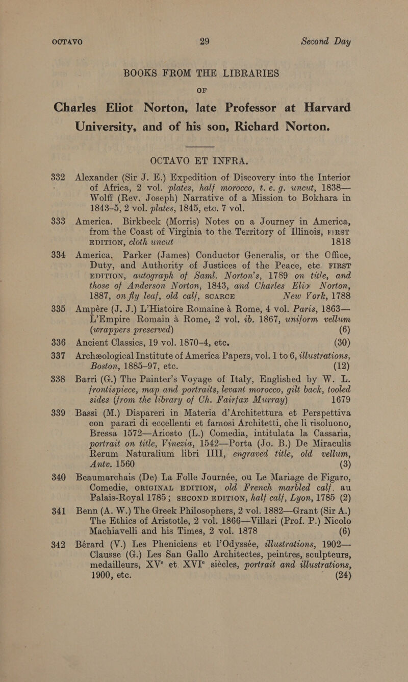 BOOKS FROM THE LIBRARIES OF 332 333 334 339 336 337 338 339 340 341 342 University, and of his son, Richard Norton.  OCTAVO ET INFRA. Alexander (Sir J. E.) Expedition of Discovery into the Interior of Africa, 2 vol. plates, half morocco, t. e.g. uncut, 1838— Wolff (Rev. Joseph) Narrative of a Mission to Bokhara in 1843-5, 2 vol. plates, 1845, etc. 7 vol. America. Birkbeck (Morris) Notes on a Journey in America, from the Coast of Virginia to the Territory of Illinois, riRst EDITION, cloth uncut 1818 America, Parker (James) Conductor Generalis, or the Office, Duty, and Authority of Justices of the Peace, etc. FIRST EDITION, autograph of Saml. Norton's, 1789 on title, and those of Anderson Norton, 1843, and Charles Elia Norton, 1887, on fly leaf, old calf, SCARCE New York, 1788 Ampere (J. J.) L’ Histoire Romaine &amp; Rome, 4 vol. Paris, 1863— L’Empire Romain 4 Rome, 2 vol. 7b. 1867, uniform vellum (wrappers preserved) (6) Ancient Classics, 19 vol. 1870-4, etc. (30) Archeological Institute of America Papers, vol. 1 to 6, alustrations, Boston, 1885-97, ete. (12) Barri (G.) The Painter’s Voyage of Italy, Englished by W. L. frontispiece, map and portraits, levant morocco, gilt back, tooled sides (from the library of Ch. Fairfax Murray) 1679 Bassi (M.) Dispareri in Materia d’Architettura et Perspettiva con parari di eccellenti et famosi Architetti, che li tisoluono, Bressa 1572—Ariosto (L.) Comedia, intitulata la Cassaria, portrait on title, Vinezia, 1542—Porta (Jo. B.) De Miraculis Rerum Naturalium libri III], engraved title, old vellum, Antv. 1560 (3) Beaumarchais (De) La Folle Journée, ou Le Mariage de Figaro, Comedie, ORIGINAL EDITION, old French marbled calf, au Palais-Royal 1785; sEcoND EDITION, half calf, Lyon, 1785 (2) Benn (A. W.) The Greek Philosophers, 2 vol. 1882—Grant (Sir A.) The Ethics of Aristotle, 2 vol. 1866—Villari (Prof. P.) Nicolo Machiavelli and his Times, 2 vol. 1878 (6) Bérard (V.) Les Pheniciens et l’Odyssée, illustrations, 1902— Clausse (G.) Les San Gallo Architectes, peintres, sculpteurs, medailleurs, XV° et XVI° siécles, portrait and illustrations,