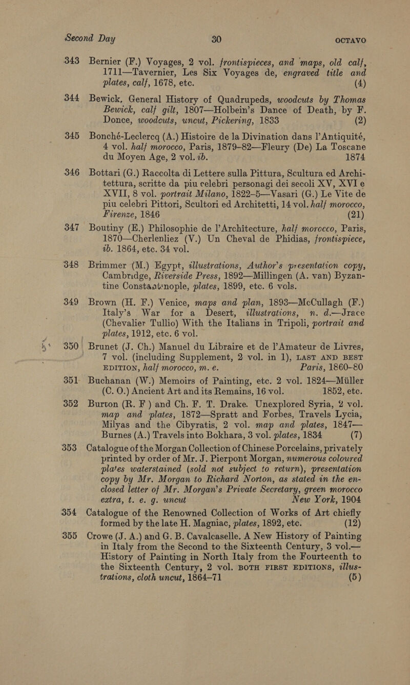 344 345 346 347 348 349 353 354 355 1711—Tavernier, Les Six Voyages de, engraved title and plates, calf, 1678, etc. (4) Bewick, General History of Quadrupeds, woodcuts by Thomas Bewick, calf gilt, 1807—Holbein’s Dance of Death, by F. Donce, woodcuts, uncut, Pickering, 1833 (2) Bonché-Leclercg (A.) Histoire de la Divination dans I’ Antiquité, 4 vol. half morocco, Paris, 1879-82—Fleury (De) La Toscane du Moyen Age, 2 vol. 2b. 1874 Bottari (G.) Raccolta di Lettere sulla Pittura, Scultura ed Archi- tettura, scritte da piu celebri personagi dei secoli XV, XVI e XVII, 8 vol. portrait Milano, 1822-5—Vasari (G.) Le Vite de piu celebri Pittori, Scultori ed Architetti, 14 vol. half morocco, Firenze, 1846 (21) Boutiny (E.) Philosophie de l’Architecture, half morocco, Paris, 1870—Cherlenliez (V.) Un Cheval de Phidias, frontispiece, ab. 1864, etc. 34 vol. Brimmer (M.) Egypt, illustrations, Author’s presentation copy, Cambridge, Riverside Press, 1892—Millingen (A. van) Byzan- tine Constaat:nople, plates, 1899, etc. 6 vols. Brown (H. F.) Venice, maps and plan, 18983—McCullagh (F.) Italy’s War for a Desert, illustrations, n. d.—dJrace (Chevalier Tullio) With the Italians in Tripoli, portrait and plates, 1912, etc. 6 vol. Brunet (J. Ch.) Manuel du Libraire et de Amateur de Livres, 7 vol. (including Supplement, 2 vol. in 1), LAST AND BEST EDITION, half morocco, m. e. Paris, 1860-80 Buchanan (W.) Memoirs of Painting, etc. 2 vol. 1824—Miller (C. O.) Ancient Art and its Remains, 16 vol. 1852, etc. Burton (R. F ) and Ch. F. T. Drake. Unexplored Syria, 2 vol. map and plates, 1872—Spratt and Forbes, Travels Lycia, Milyas and the Cibyratis, 2 vol. map and plates, 1847— Burnes (A.) Travels into Bokhara, 3 vol. plates, 1834 (7) Catalogue of the Morgan Collection of Chinese Porcelains, privately printed by order of Mr. J. Pierpont Morgan, numerous coloured plates waterstained (sold not subject to return), presentation copy by Mr. Morgan to Richard Norton, as stated in the en- closed letter of Mr. Morgan’s Private Secretary, green morocco extra, t. €. g. uncut New York, 1904 Catalogue of the Renowned Collection of Works of Art chiefly formed by the late H. Magniac, plates, 1892, etc. (12) Crowe (J. A.) and G. B. Cavalcaselle. A New History of Painting in Italy from the Second to the Sixteenth Century, 3 vol.— History of Painting in North Italy from the Fourteenth to the Sixteenth Century, 2 vol. BOTH FIRST EDITIONS, dllus- trations, cloth uncut, 1864-71 (5)