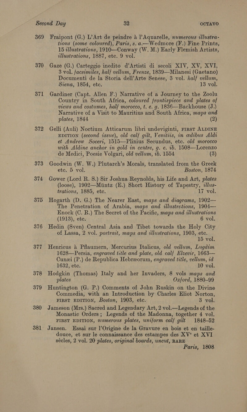 370 371 372 373 374 375 376 377 378 379 380 381 tions (some coloured), Paris, s.a.—Wedmore (F.) Fine Prints, 15 illustrations, 1910—Conway (W. M.) Early Flemish Artists, illustrations, 1887, etc. 9 vol. Gaze (G.) Carteggio inedito d’Artisti di secoli XIV, XV, XVI, 3 vol. facsimiles, half vellum, Frenze, 1839—Milanesi (Gaetano) Documenti de la Storia dell’Arte Senese, 3 vol. half vellum, Siena, 1854, etc. 13 vol. Gardiner (Capt. Allen F.) Narrative of a Journey to the Zoolu Country in South Africa, coloured frontispiece and plates of views and costumes, half morocco, t. e. g. 1836—Backhouse (J.) Narrative of a Visit to Mauritius and South Africa, maps and plates, 1844 (2) Gelli (Auli) Noctium Atticarum libri undeviginti, rirst ALDINE EDITION (second issue), old calf gilt, Venitws, in edibus Aldi et Andrew Soceri, 1515—Plinius Secundus, etc. old morocco with Aldine anchor in gold in centre, g. e. 1b. 1508—Lorenzo de Medici, Poesie Volgari, old vellum, 1b. 1554 (3) Goodwin (W. W.) Plutarch’s Morals, translated from the Greek etc. 5 vol. Boston, 1874 Gower (Lord R. 8.) Sir Joshua Reynolds, his Life and Art, plates (loose), 1902—Miintz (E.) Short History of Tapestry, «llus- trations, 1885, etc. 17 vol. Hogarth (D. G.) The Nearer East, maps and diagrams, 1902—- The Penetration of Arabia, maps and illustrations, 1904— Enock (C. R.) The Secret of the Pacific, maps and illustrations (1913), ete. 6 vol. Hedin (Sven) Central Asia and Tibet towards the Holy City of Lassa, 2 vol. portrait, maps and illustrations, 1903, ete. 15 vol. Henricus &amp; Pflaumern, Mercurius Italicus, old vellum, Lugdtm 1628—Persia, engraved ttle and plate, old calf Elzevir, 1663-— Cunzei (P.) de Republica Hebreeorum, engraved title, vellum, id 1632, etc. 10 vol. Hodgkin (Thomas) Italy and her Invaders, 8 vols maps and plates Oxford, 1880-99 Huntington (G. P.) Comments of John Ruskin on the Divine Commedia, with an Introduction by Charles Eliot Norton, FIRST EDITION, Boston, 1903, etc. 3 vol. Jameson (Mrs.) Sacred and Legendary Art, 2 vol.—Legends of the Monastic Orders; Legends of the Madonna, together 4 vol. FIRST EDITION, numerous plates, uniform calf gilt 1848-52 Jansen. Essai sur l’Origine de la Gravure en bois et en taille- douce, et sur le connaissance des estampes des XV° et XVI sécles, 2 vol. 20 plates, original boards, uncut, RARE Paris, 1808