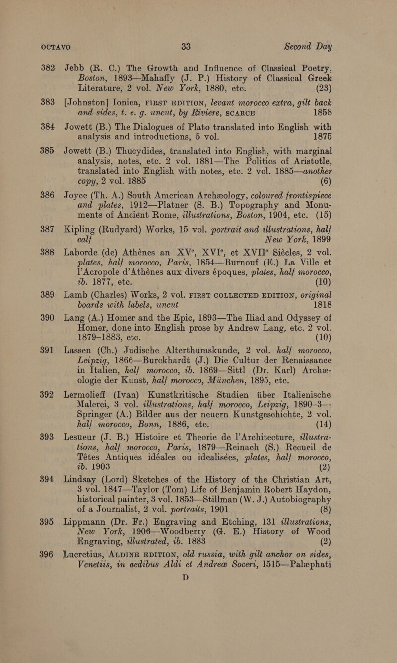 382 383 384 385 386 387 388 389 390 391 392 393 394 395 396 Jebb (R. C.) The Growth and Influence of Classical Poetry, Boston, 1893—Mahaffy (J. P.) History of Classical Greek Literature, 2 vol. New York, 1880, etc. (23) [Johnston] Ionica, FIRST EDITION, levant morocco eatra, gilt back and sides, t. e. g. uncut, by Riviere, SCARCE 1858 Jowett (B.) The Dialogues of Plato translated into English with analysis and introductions, 5 vol. 1875 Jowett (B.) Thucydides, translated into English, with marginal analysis, notes, etc. 2 vol. 1881—The Politics of Aristotle, translated into English with notes, etc. 2 vol. 1885—another copy, 2 vol. 1885 (6) Joyce (Th. A.) South American Archeology, coloured frontisprece and plates, 1912—Platner (S. B.) Topography and Monu- ments of Ancient Rome, illustrations, Boston, 1904, etc. (15) Kipling (Rudyard) Works, 15 vol. portrait and illustrations, half calf New York, 1899 Laborde (de) Athénes an XV°, XVI°, et XVII° Siécles, 2 vol. plates, half morocco, Paris, 185 (K.) La Ville et PAcropole d’Athénes aux divers époques, plates, half morocco,  ab. 1877, etc. (10) Lamb (Charles) Works, 2 vol. FIRST COLLECTED EDITION, original boards with labels, uncut 1818 Homer, done into English prose by Andrew Lang, etc. 2 vol. 1879-1883, etc. (10) Lassen (Ch.) Judische Alterthumskunde, 2 vol. hal/ morocco, Leipzig, 1866—Burckhardt (J.) Die Cultur der Renaissance in Italien, half morocco, 1b. 1869—Sittl (Dr. Karl) Arche- ologie der Kunst, half morocco, Miinchen, 1895, etc. Lermolieff (Ivan) Kunstkritische Studien iiber Italienische Malerei, 3 vol. dlustrations, half morocco, Leipzig, 1890-3—- Springer (A.) Bilder aus der neuern Kunstgeschichte, 2 vol. half morocco, Bonn, 1886, etc. (14) Lesueur (J. B.) Histoire et Theorie de l’Architecture, «llustra- tions, half morocco, Paris, 1879—Reinach (S8.) Recueil de Tétes Antiques idéales ou idealisées, plates, half morocco, ab. 1903 (2) Lindsay (Lord) Sketches of the History of the Christian Art, 3 vol. 1847—Taylor (Tom) Life of Benjamin Robert Haydon, historical painter, 3 vol. 1853—Stillman (W. J.) Autobiography of a Journalist, 2 vol. portraits, 1901 (8) Lippmann (Dr. Fr.) Engraving and Etching, 131 dllustrations, New York, 1906—Woodberry (G. EH.) History of Wood Engraving, illustrated, 1b. 1883 (2) Lucretius, ALDINE EDITION, old russia, with gilt anchor on sides, Venetus, in aedibus Aldi et Andree Soceri, 1515—Palephati D
