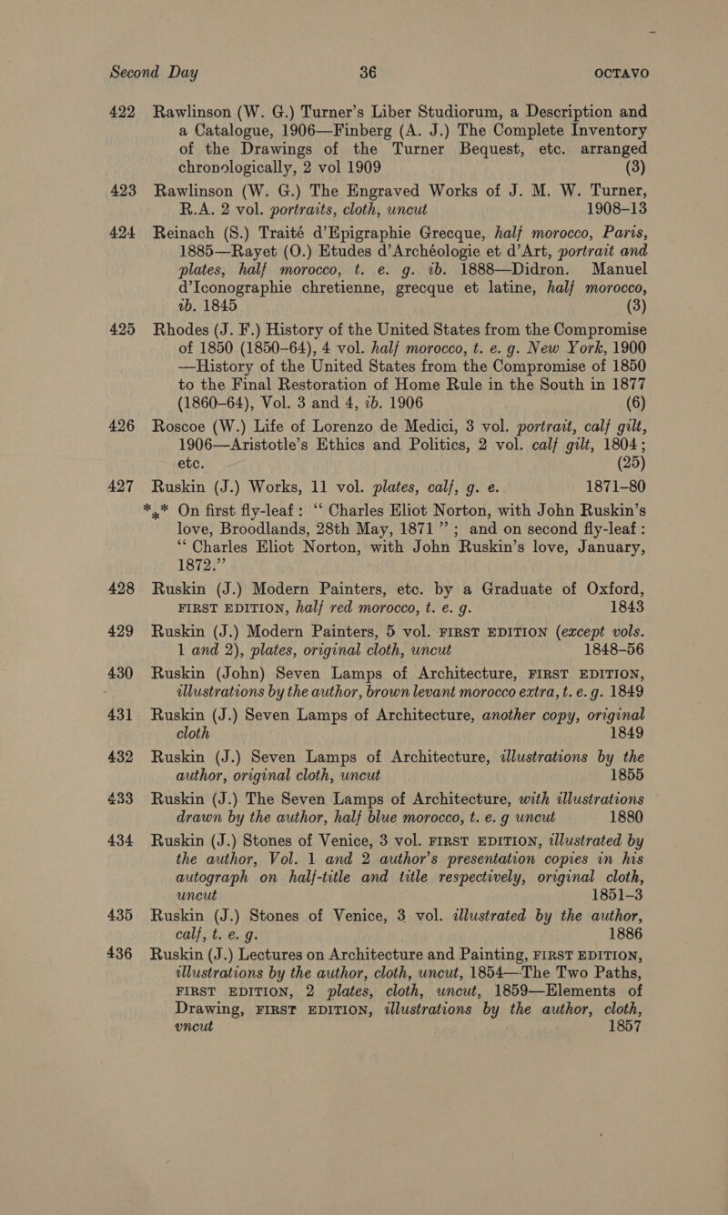 422 Rawlinson (W. G.) Turner’s Liber Studiorum, a Description and a Catalogue, 1906—Finberg (A. J.) The Complete Inventory of the Drawings of the Turner Bequest, etc. arranged chronologically, 2 vol 1909 (3) 423 Rawlinson (W. G.) The Engraved Works of J. M. W. Turner, R.A. 2 vol. portraits, cloth, uncut 1908-13 424 Reinach (8.) Traité d’Epigraphie Grecque, half morocco, Paris, 1885—Rayet (O.) Etudes d’Archéologie et d’Art, portrait and plates, half morocco, t. e. g. vb. 1888—Didron. Manuel d’Iconographie chretienne, grecque et latine, half morocco, ab. 1845 (3) 425 Rhodes (J. F.) History of the United States from the Compromise of 1850 (1850-64), 4 vol. half morocco, t. e. g. New York, 1900 —RHistory of the United States from the Compromise of 1850 to the Final Restoration of Home Rule in the South in 1877 (1860-64), Vol. 3 and 4, 2b. 1906 (6) 426 Roscoe (W.) Life of Lorenzo de Medici, 3 vol. portrait, calf gilt, 1906—Aristotle’s Ethics and Politics, 2 vol. calf gilt, 1804; etc. (25) 427 Ruskin (J.) Works, 11 vol. plates, calf, g. e. 1871-80 *.* On first fly-leaf: ‘“‘ Charles Eliot Norton, with John Ruskin’s love, Broodlands, 28th May, 1871’; and on second fly-leaf : ** Charles Eliot Norton, with John Ruskin’s love, January, 1872.” 428 Ruskin (J.) Modern Painters, etc. by a Graduate of Oxford, FIRST EDITION, hal/ red morocco, t. e. g. 1843 429 Ruskin (J.) Modern Painters, 5 vol. FIRST EDITION (except vols. 1 and 2), plates, original cloth, uncut 1848-56 430 Ruskin (John) Seven Lamps of Architecture, FIRST EDITION, illustrations by the author, brown levant morocco extra, t. e.g. 1849 431 Ruskin (J.) Seven Lamps of Architecture, another copy, original cloth 1849 432 Ruskin (J.) Seven Lamps of Architecture, illustrations by the author, original cloth, uncut 1855 433 Ruskin (J.) The Seven Lamps of Architecture, with illustrations drawn by the author, half blue morocco, t. e. g uncut 1880 434 Ruskin (J.) Stones of Venice, 3 vol. FIRST EDITION, tllustrated by the author, Vol. 1 and 2 author’s presentation copies in his autograph on half-title and title respectively, original cloth, uncut 1851-3 435 Ruskin (J.) Stones of Venice, 3 vol. illustrated by the author, calf, t. e. g. 1886 436 Ruskin (J.) Lectures on Architecture and Painting, FIRST EDITION, illustrations by the author, cloth, uncut, 1854—-The Two Paths, FIRST EDITION, 2 plates, cloth, uncut, 1859—Elements of Drawing, FIRST EDITION, illustrations by the author, cloth, uncut 1857