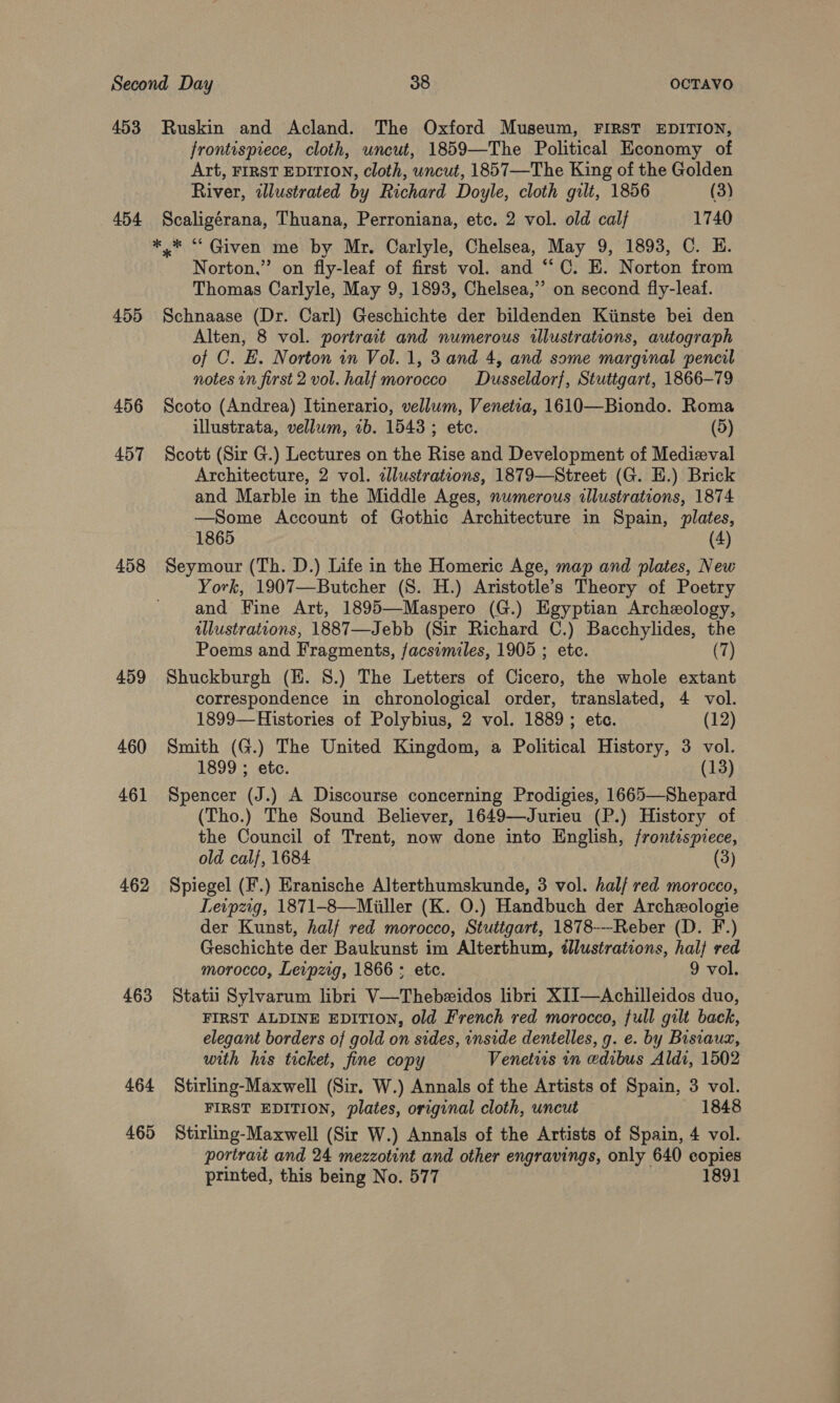 453 Ruskin and Acland. The Oxford Museum, FIRST EDITION, frontispiece, cloth, uncut, 1859—The Political Economy of Art, FIRST EDITION, cloth, uncut, 1857—The King of the Golden River, wllustrated by Richard Doyle, cloth gilt, 1856 (3) 454 Scaligérana, Thuana, Perroniana, etc. 2 vol. old calf 1740 ** “ Given me by Mr. Carlyle, Chelsea, May 9, 1893, C. EH. Norton,” on fly-leaf of first vol. and “C. E. Norton from Thomas Carlyle, May 9, 1893, Chelsea,’’ on second fly-leaf. 455 Schnaase (Dr. Carl) Geschichte der bildenden Kiinste bei den Alten, 8 vol. portrait and numerous illustrations, autograph of C. E. Norton in Vol. 1, 3 and 4, and some marginal pencil notes in first 2 vol. half morocco Dusseldorf, Stuttgart, 1866-79 456 Scoto (Andrea) Itinerario, vellum, Venetia, 1610—Biondo. Roma illustrata, vellum, vb. 1543 ; etc. (5) 457 Scott (Sir G.) Lectures on the Rise and Development of Medieval Architecture, 2 vol. allustrations, 1879—Street (G. E.) Brick and Marble in the Middle Ages, numerous illustrations, 1874 —Some Account of Gothic Architecture in Spain, plates, 1865 (4) 458 Seymour (Th. D.) Life in the Homeric Age, map and plates, New York, 1907—Butcher (8S. H.) Aristotle’s Theory of Poetry and Fine Art, 1895—Maspero (G.) Egyptian Archeology, illustrations, 1887—Jebb (Sir Richard C.) Bacchylides, the Poems and Fragments, facsimiles, 1905 ; etc. (7) 459 Shuckburgh (H. 8.) The Letters of Cicero, the whole extant correspondence in chronological order, translated, 4 vol. 1899—Histories of Polybius, 2 vol. 1889; etc. (12) 460 Smith (G.) The United Kingdom, a Political History, 3 vol. 1899 ; etc. (13) 461 Spencer (J.) A Discourse concerning Prodigies, 1665—Shepard (Tho.) The Sound Believer, 1649—Jurieu (P.) History of the Council of Trent, now done into English, frontispiece, old calf, 1684 (3) 462 Spiegel (F.) Eranische Alterthumskunde, 3 vol. hal/ red morocco, Leipzig, 1871-8—Miiller (K. O.) Handbuch der Archeologie der Kunst, half red morocco, Stuttgart, 1878--Reber (D. F.) Geschichte der Baukunst im Alterthum, illustrations, hal} red morocco, Leipzig, 1866; etc. 9 vol. 463 Stati Sylvarum libri V—Thebeidos libri XIJ—Achilleidos duo, FIRST ALDINE EDITION, old French red morocco, full gilt back, elegant borders of gold on sides, inside dentelles, g. e. by Bisiauaz, with his ticket, fine copy Venetiis in edibus Aldi, 1502 464 Stirling-Maxwell (Sir. W.) Annals of the Artists of Spain, 3 vol. FIRST EDITION, plates, original cloth, uncut 1848 465 Stirling-Maxwell (Sir W.) Annals of the Artists of Spain, 4 vol. portrait and 24 mezzotint and other engravings, only 640 copies printed, this being No. 577 189]