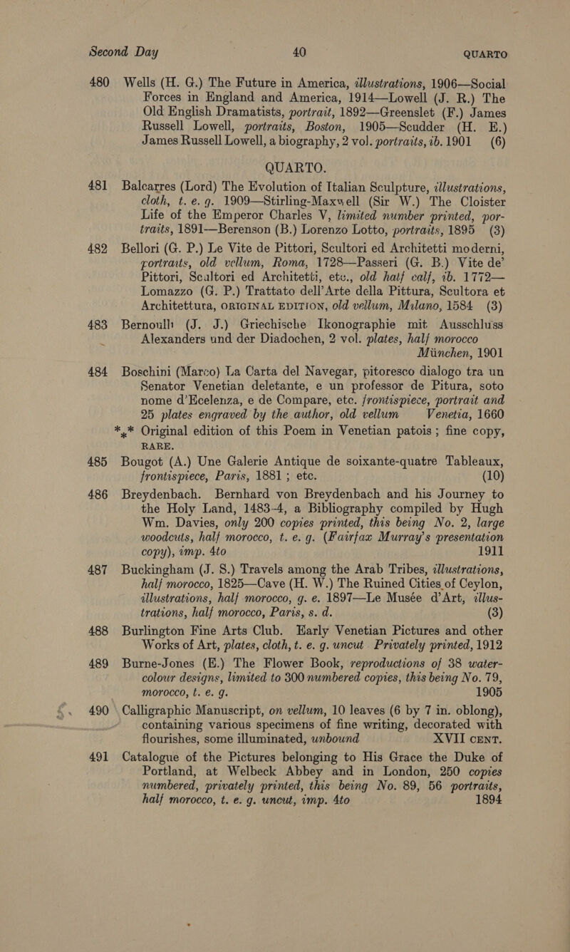 480 Wells (H. G.) The Future in America, dJlustrations, 1906—Social Forces in England and America, 1914—Lowell (J. R.) The Old English Dramatists, portrait, 1892—Greenslet (F.) James Russell Lowell, portraits, Boston, 1905—Scudder (H. E.) James Russell Lowell, a biography, 2 vol. portratts,ib.1901 (6) QUARTO. 481 Balcarres (Lord) The Evolution of Italian Sculpture, cllustrations, cloth, t. e.g. 1909—Stirling-Maxwell (Sir W.) The Cloister Life of the Emperor Charles V, limited number printed, por- traits, 1891—Berenson (B.) Lorenzo Lotto, portraits, 1895 (3) 482 Bellori (G. P.) Le Vite de Pittori, Scultori ed Architetti moderni, cortraits, old vellum, Roma, 1728—Passeri (G. B.) Vite de’ Pittori, Scaltori ed Architetti, etv., old half calf, 2b. 1772— Lomazzo (G. P.) Trattato dell’Arte della Pittura, Scultora et Architettura, ORIGINAL EDITION, old vellum, Milano, 1584 (3) 483 Bernoull (J. J.) Griechische Ikonographie mit Ausschluss Alexanders und der Diadochen, 2 vol. plates, half morocco Miinchen, 1901 484 Boschini (Marco) La Carta del Navegar, pitoresco dialogo tra un Senator Venetian deletante, e un professor de Pitura, soto nome d’Kcelenza, e de Compare, etc. frontispiece, portrait and 25 plates engraved by the author, old vellum Venetia, 1660 ** Original edition of this Poem in Venetian patois ; fine copy, RARE. 485 Bougot (A.) Une Galerie Antique de soixante-quatre Tableaux, frontispiece, Paris, 1881 ; etc. (10) 486 Breydenbach. Bernhard von Breydenbach and his Journey to the Holy Land, 1483-4, a Bibliography compiled by Hugh Wm. Davies, only 200 copies printed, this being No. 2, large woodcuts, half morocco, t. e.g. (Fawfax Murray’s presentation copy), ump. 4to 1911 487 Buckingham (J. 8.) Travels among the Arab Tribes, illustrations, half morocco, 1825—Cave (H. W.) The Ruined Cities of Ceylon, illustrations, half morocco, g. e. 1897—Le Musée d’Art, cllus- trations, half morocco, Paris, s. d. (3) 488 Burlington Fine Arts Club. Early Venetian Pictures and other Works of Art, plates, cloth, t. e. g. uncut Privately printed, 1912 489 Burne-Jones (E.) The Flower Book, reproductions of 38 water- colour designs, limited to 300 numbered copies, this being No. 79, morocco, t. €. J. 1905 490 Calligraphic Manuscript, on vellum, 10 leaves (6 by 7 in. oblong), | containing various specimens of fine writing, decorated with flourishes, some illuminated, wnbound XVII cEnt. 491 Catalogue of the Pictures belonging to His Grace the Duke of Portland, at Welbeck Abbey and in London, 250 copies numbered, privately printed, this being No. 89, 56 portraits, half morocco, t. e. g. uncut, imp. Ato 1894