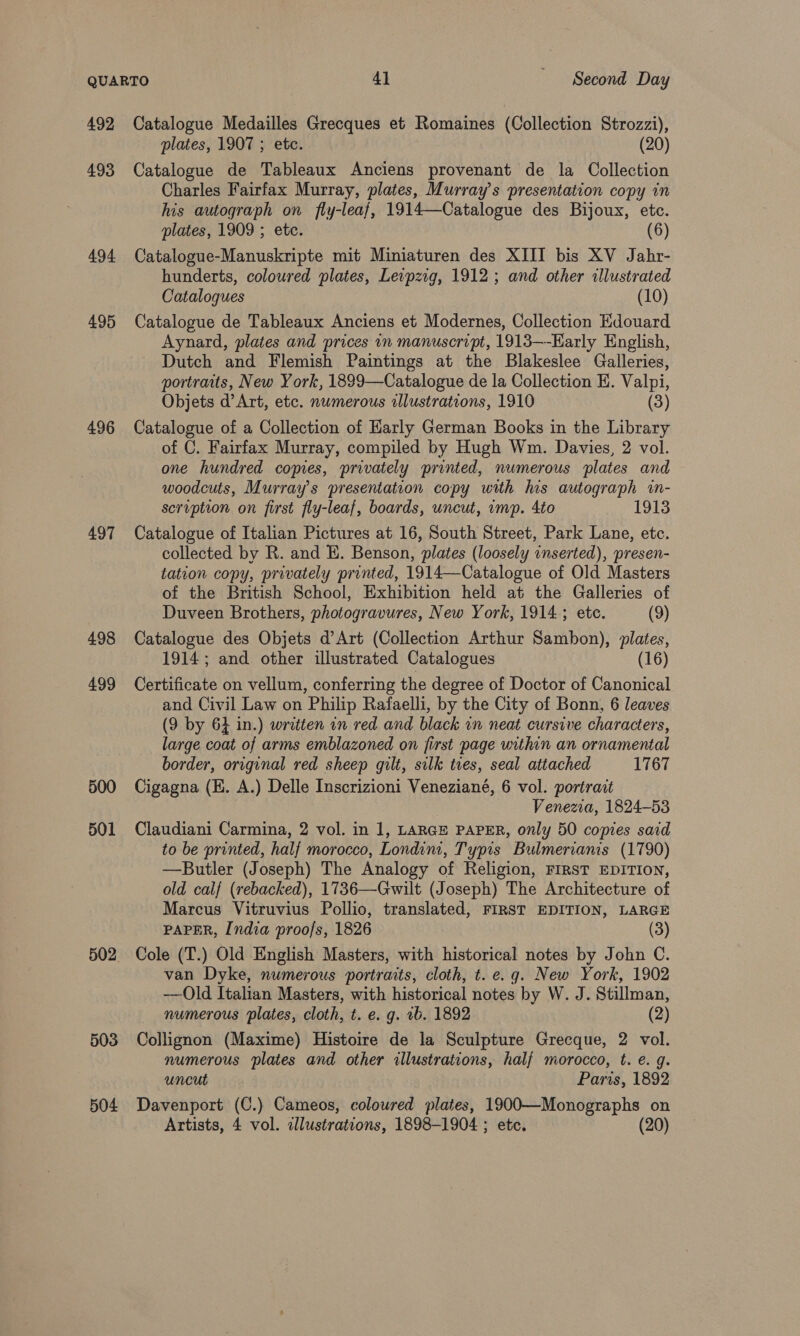 492 493 494. 495 496 497 498 499 500 501 503 504 Catalogue Medailles Grecques et Romaines (Collection Strozzi), plates, 1907 ; ete. (20) Catalogue de Tableaux Anciens provenant de la Collection Charles Fairfax Murray, plates, Murray’s presentation copy in his autograph on fly-leaf, 1914—Catalogue des Bijoux, etc. plates, 1909 ; etc. (6) Catalogue-Manuskripte mit Miniaturen des XIII bis XV Jahr- hunderts, coloured plates, Levpzig, 1912 ; and other illustrated Catalogues (10) Catalogue de Tableaux Anciens et Modernes, Collection Edouard Aynard, plates and prices in manuscript, 1913—-Early English, Dutch and Flemish Paintings at the Blakeslee Galleries, portraits, New York, 1899—Catalogue de la Collection E. Valpi, Objets d’Art, etc. numerous illustrations, 1910 (3) Catalogue of a Collection of Harly German Books in the Library of C. Fairfax Murray, compiled by Hugh Wm. Davies, 2 vol. one hundred copies, privately printed, numerous plates and woodcuts, Murray's presentation copy with us autograph in- scription on first fly-leaf, boards, uncut, imp. 4to 1913 Catalogue of Italian Pictures at 16, South Street, Park Lane, etc. collected by R. and HE. Benson, plates (loosely inserted), presen- tation copy, privately printed, 1914—Catalogue of Old Masters of the British School, Exhibition held at the Galleries of Duveen Brothers, photogravures, New York, 1914; etc. (9) Catalogue des Objets d’Art (Collection Arthur Sambon), plates, 1914; and other illustrated Catalogues (16) Certificate on vellum, conferring the degree of Doctor of Canonical and Civil Law on Philip Rafaelli, by the City of Bonn, 6 leaves (9 by 64 in.) written in red and black wn neat cursive characters, large coat of arms emblazoned on first page within an ornamental border, original red sheep gilt, silk tues, seal attached 1767 Cigagna (HE. A.) Delle Inscrizioni Veneziané, 6 vol. portrait Venezia, 1824-53 Claudiani Carmina, 2 vol. in 1, LARGE PAPER, only 50 copies said to be printed, half morocco, Londini, Typis Bulmerianis (1790) —Butler (Joseph) The Analogy of Religion, FIRST EDITION, old calf (rebacked), 1736—Gwilt (Joseph) The Architecture of Marcus Vitruvius Pollio, translated, FIRST EDITION, LARGE PAPER, India proofs, 1826 (3) Cole (T.) Old English Masters, with historical notes by John C. van Dyke, numerous portraits, cloth, t. e.g. New York, 1902 -—Old Italian Masters, with historical notes by W. J. Stillman, numerous ‘plates, cloth, t. e. g. 1b. 1892 (2) Collignon (Maxime) Histoire de la Sculpture Grecque, 2 vol. numerous plates and other illustrations, half morocco, t. e. g. uncut Paris, 1892 Davenport (C.) Cameos, coloured plates, 1900—Monographs on