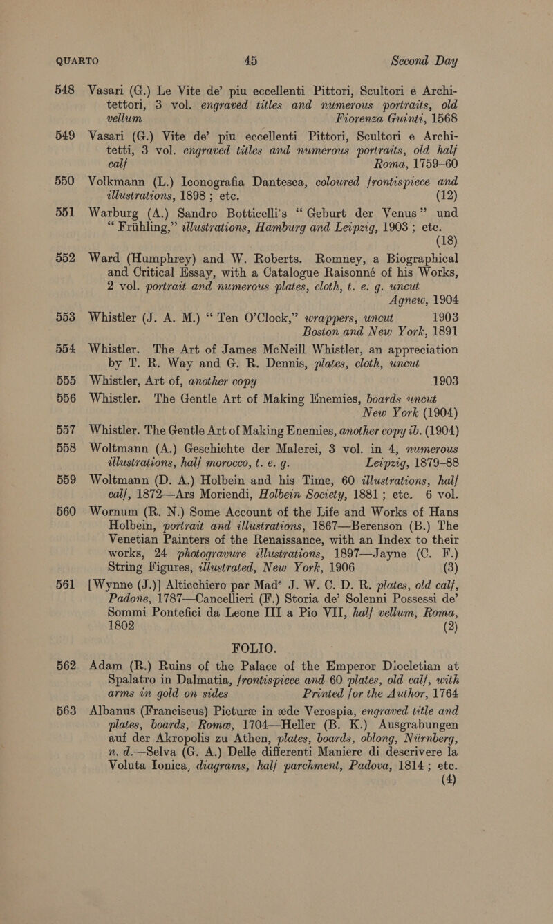 548 549 550 551 552 553 554 555 556 557 558 559 560 561 562 563 Vasari (G.) Le Vite de’ piu eccellenti Pittori, Scultori e Archi- tettori, 3 vol. engraved titles and numerous portraits, old vellum | Fiorenza Guinti, 1568 Vasari (G.) Vite de’ piu eccellenti Pittori, Scultori e Archi- tetti, 3 vol. engraved titles and numerous portraits, old half calf Roma, 1759-60 Volkmann (L.) Iconografia Dantesca, coloured frontispiece and illustrations, 1898 ; etc. (12) Warburg (A.) Sandro Botticelli’s “ Geburt der Venus” und “ Frithling,” alustrations, Hamburg and Leipzig, 1903 ; etc. (18) Ward (Humphrey) and W. Roberts. Romney, a Biographical and Critical Essay, with a Catalogue Raisonné of his Works, 2 vol. portrait and numerous plates, cloth, t. e. g. uncut Agnew, 1904 Whistler (J. A. M.) “‘ Ten O’Clock,” wrappers, uncut 1903 Boston and New York, 1891 Whistler. The Art of James McNeill Whistler, an appreciation by T. R. Way and G. R. Dennis, plates, cloth, uncut Whistler, Art of, another copy 1903 Whistler. The Gentle Art of Making Enemies, boards uncut New York (1904) Whistler. The Gentle Art of Making Enemies, another copy ib. (1904) Woltmann (A.) Geschichte der Malerei, 3 vol. in 4, numerous illustrations, half morocco, t. e. g. Leipzig, 1879-88 Woltmann (D. A.) Holbein and his Time, 60 dllustrations, half cal/, 1872—Ars Moriendi, Holbein Society, 1881; etc. 6 vol. Wornum (R. N.) Some Account of the Life and Works of Hans Holbein, portrait and illustrations, 1867—Berenson (B.) The Venetian Painters of the Renaissance, with an Index to their works, 24 ~photogravure illustrations, 1897—Jayne (C. F.) String Figures, ¢llustrated, New York, 1906 (3) [Wynne (J.)] Alticchiero par Mad® J. W. C. D. R. plates, old calf, Padone, 1787—Cancellieri (F.) Storia de’ Solenni Possessi de’ Sommi Pontefici da Leone III a Pio VII, halj vellum, Roma, 1802 (2) FOLIO. Adam (R.) Ruins of the Palace of the Emperor Diocletian at Spalatro in Dalmatia, frontispiece and 60 plates, old calf, with arms in gold on sides Printed for the Author, 1764 Albanus (Franciscus) Picture in ede Verospia, engraved title and plates, boards, Rome, 1704—Heller (B. K.) Ausgrabungen auf der Akropolis zu Athen, plates, boards, oblong, Niirnberg, n. d.—Selva (G. A.) Delle differenti Maniere di descrivere la Voluta Ionica, diagrams, half parchment, Padova, 1814 ; ete.