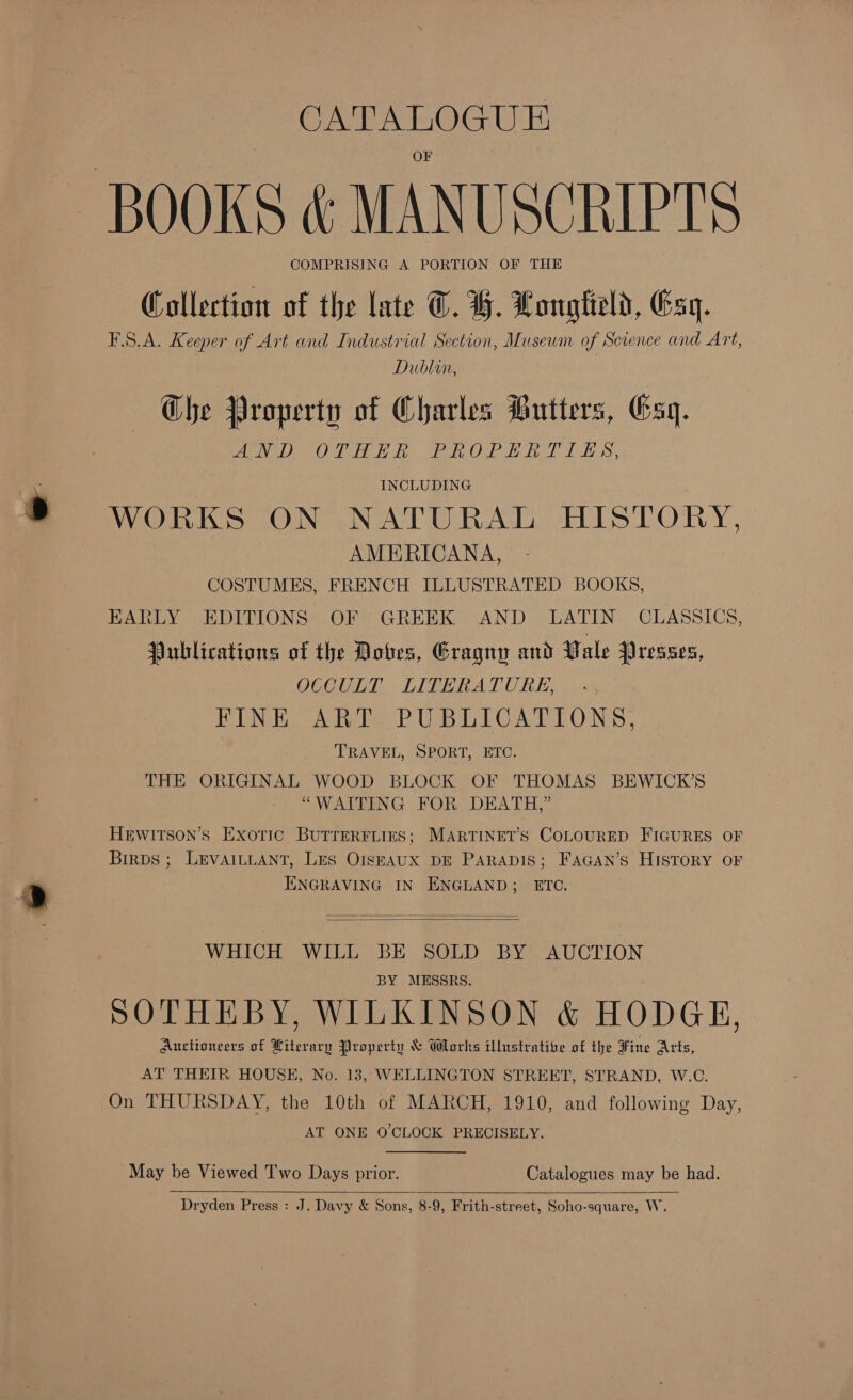 e. CATALOGUE COMPRISING A PORTION OF THE Collection of the late ©. H. Longtteld, Gsq. FSA. Keeper of Art and Industrial Section, Museum of Science and Art, Dublin, Che Property of Charles Butters, Esq. INCLUDING WORKS ON NATURAL HISTORY, | AMERICANA, COSTUMES, FRENCH ILLUSTRATED BOOKS, EARLY EDITIONS OF GREEK AND LATIN CLASSICS, Publications of the Doves, EGragny and Vale Dresses, OCCULT LITERATURE, FINE ART PUBLICATIONS, TRAVEL, SPORT, ETC. THE ORIGINAL WOOD BLOCK OF THOMAS BEWICK’S “WAITING FOR DEATH,” Hewitson’s Exotic BuTrERFLIES; MARTINET’S COLOURED FIGURES OF Birps ; LEVAILLANT, LES OISEAUX DE PARADIS; FAGAN’s HISTORY OF ENGRAVING IN ENGLAND; ETC.   WHICH WILL BE SOLD BY AUCTION BY MESSRS. SOTHEBY, WILKINSON &amp; HODGE, Auctioneers of Hiterary Property &amp; Works ilhrstratite of the Fine Arts, AT THEIR HOUSE, No. 18, WELLINGTON STREET, STRAND, W.C. On THURSDAY, the 10th of MARCH, 1910, and following Day, AT ONE O'CLOCK PRECISELY. May be Viewed Two Days prior. Catalogues may be had.  Dryden Press : J. Davy &amp; Sons, 8-9, Frith-street, Soho-square, W.