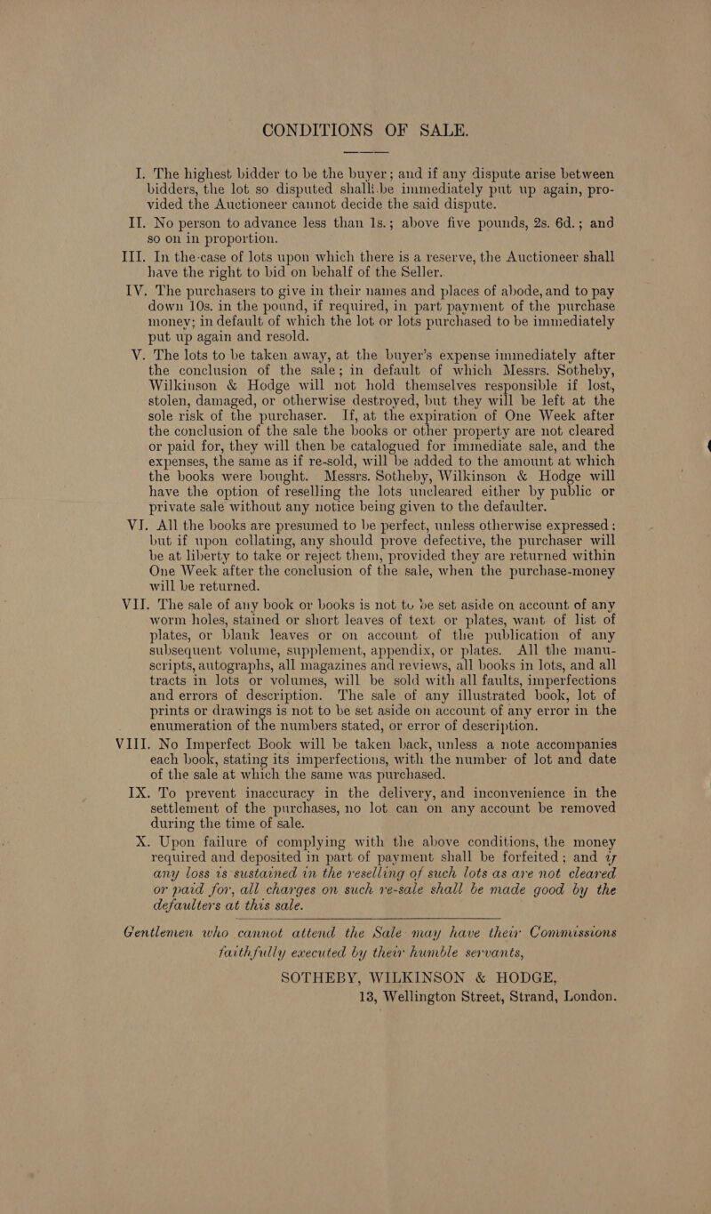 CONDITIONS OF SALE. I. The highest bidder to be the buyer; and if any dispute arise between bidders, the lot so disputed shalli.be immediately put up again, pro- vided the Auctioneer cannot decide the said dispute. II. No person to advance less than 1s.; above five pounds, 2s. 6d.; and so on in proportion. III. In the-case of lots upon which there is a reserve, the Auctioneer shall have the right to bid on behalf of the Seller. IV. The purchasers to give in their names and places of abode, and to pay down 10s. in the pound, if required, in part payment of the purchase money; in default of which the lot or lots purchased to be immediately put up again and resold. V. The lots to be taken away, at the buyer’s expense immediately after the conclusion of the sale; in default of which Messrs. Sotheby, Wilkinson &amp; Hodge will not hold themselves responsible if lost, stolen, damaged, or otherwise destroyed, but they will be left at the sole risk of the purchaser. If, at the expiration of One Week after the conclusion of the sale the books or other property are not cleared or paid for, they will then be catalogued for immediate sale, and the expenses, the same as if re-sold, will be added to the amount at which the books were bought. Messrs. Sotheby, Wilkinson &amp; Hodge will have the option of reselling the lots uncleared either by public or private sale without any notice being given to the defaulter. VI. All the books are presumed to be perfect, unless otherwise expressed ; but if upon collating, any should prove defective, the purchaser will be at liberty to take or reject them, provided they are returned within One Week after the conclusion of the sale, when the purchase-money will be returned. VII. The sale of any book or books is not tu ve set aside on account of any worm holes, stained or short leaves of text or plates, want of list of plates, or blank leaves or on account of the publication of any subsequent volume, supplement, appendix, or plates. All the manu- scripts, autographs, all magazines and reviews, all books in lots, and all tracts in lots or volumes, will be sold with all faults, imperfections and errors of description. The sale of any illustrated book, lot of prints or drawings is not to be set aside on account of any error in the enumeration of the numbers stated, or error of description. VIII. No Imperfect Book will be taken back, unless a note accompanies each book, stating its imperfections, with the number of lot and date of the sale at which the same was purchased. IX. To prevent inaccuracy in the delivery, and inconvenience in the settlement of the purchases, no lot can on any account be removed during the time of sale. X. Upon failure of complying with the above conditions, the money required and deposited in part of payment shall be forfeited; and 27 any loss is sustained in the reselling of such lots as are not cleared or paid for, all charges on such re-sale shall be made good by the defaulters at this sale.  Gentlemen who cannot attend the Sale may have thei Commussions faithfully executed by ther humble servants, SOTHEBY, WILKINSON &amp; HODGE, 13, Wellington Street, Strand, London.