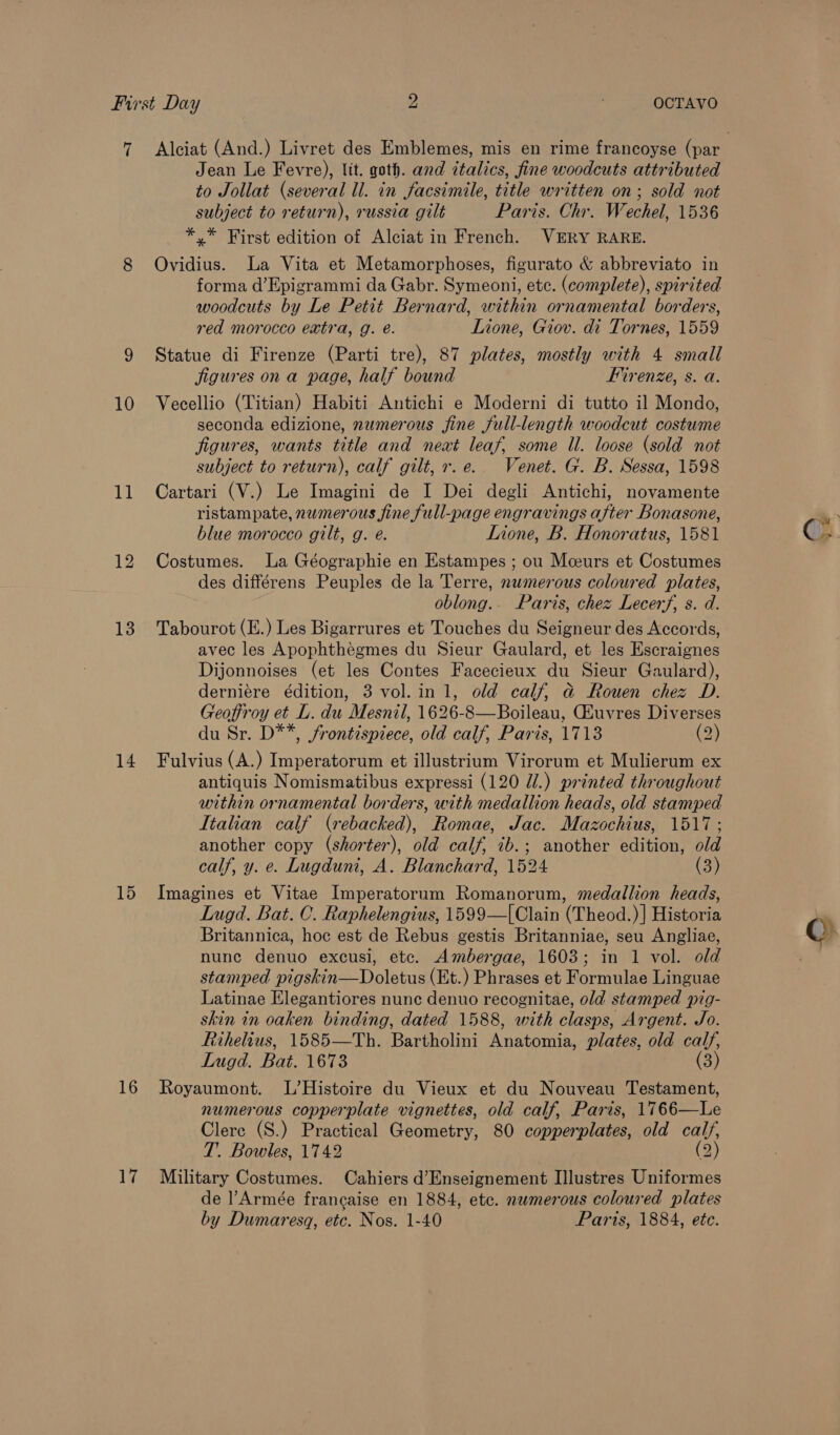 Jean Le Fevre), ltt. goth. and ztalics, fine woodcuts attributed to Jollat (several ll. in facsimile, title written on; sold not subject to return), russia gilt Paris. Chr. Wechel, 1536 *,* First edition of Alciat in French. VERY RARE. 8 Ovidius. La Vita et Metamorphoses, figurato &amp; abbreviato in forma d’Epigrammi da Gabr. Symeoni, etc. (complete), spirited woodcuts by Le Petit Bernard, within ornamental borders, red morocco eatra, g. é. Lione, Giov. di Tornes, 1559 9 Statue di Firenze (Parti tre), 87 plates, mostly with 4 small figures ona page, half bound Firenze, s. a. 10 Veecellio (Titian) Habiti Antichi e Moderni di tutto il Mondo, seconda edizione, numerous fine full-length woodcut costume figures, wants title and neat leaf, some Il. loose (sold not subject to return), calf gilt, r.e. Venet. G. B. Sessa, 1598 11 Cartari (V.) Le Imagini de I Dei degli Antichi, novamente ristampate, numerous fine full-page engravings after Bonasone, blue morocco gilt, g. eé. Lnone, B. Honoratus, 1581 12 Costumes. La Géographie en Estampes ; ou Mceurs et Costumes des différens Peuples de la Terre, numerous coloured plates, oblong.- Paris, chez Lecerf, s. d. 13 Tabourot (E.) Les Bigarrures et Touches du Seigneur des Accords, avec les Apophthégmes du Sieur Gaulard, et les Escraignes Dijonnoises (et les Contes Facecieux du Sieur Gaulard), derniére édition, 3 vol. in 1, old calf, ad Rouen chez D. Geoffroy et L. du Mesnil, 1626-8—Boileau, Gluvres Diverses du Sr. D**, frontispiece, old calf, Paris, 1718 (2) 14 Fulvius (A.) Imperatorum et illustrium Virorum et Mulierum ex antiquis Nomismatibus expressi (120 U/.) printed throughout within ornamental borders, with medallion heads, old stamped Italian calf (rebacked), Romae, Jac. Maz cochins, lois another copy (shorter), old calf, ib.; another edition, old calf, y. e. Lugduni, A. Blanchard, 1524 (3) 15 Imagines et Vitae Imperatorum Romanorum, medallion heads, Lugd. Bat. C. Raphelengius, 1599—[Clain (Theod.)] Historia Britannica, hoc est de Rebus gestis Britanniae, seu Angliae, nune denuo excusi, etc. Ambergae, 1603; in 1 vol. old stamped pigskin—Doletus (Et.) Phrases et Formulae Linguae Latinae Elegantiores nunc denuo recognitae, old stamped pig- skin in oaken binding, dated 1588, with clasps, Argent. Jo. Rihelius, 1585—Th. Bartholini Anatonia: plates, old calf, Lugd. Bat. 1673 (3) 16 Royaumont. L’Histoire du Vieux et du Nouveau Testament, numerous copperplate vignettes, old calf, Paris, 1766—Le Clerc (S.) Practical Geometry, 80 copperplates, old calf, T. Bowles, 1742 (2 17 Military Costumes. Cahiers d’Enseignement Illustres Uniformes de l’Armée francaise en 1884, etc. numerous coloured plates by Dumaresgq, etc. Nos. 1-40 Paris, 1884, ete.