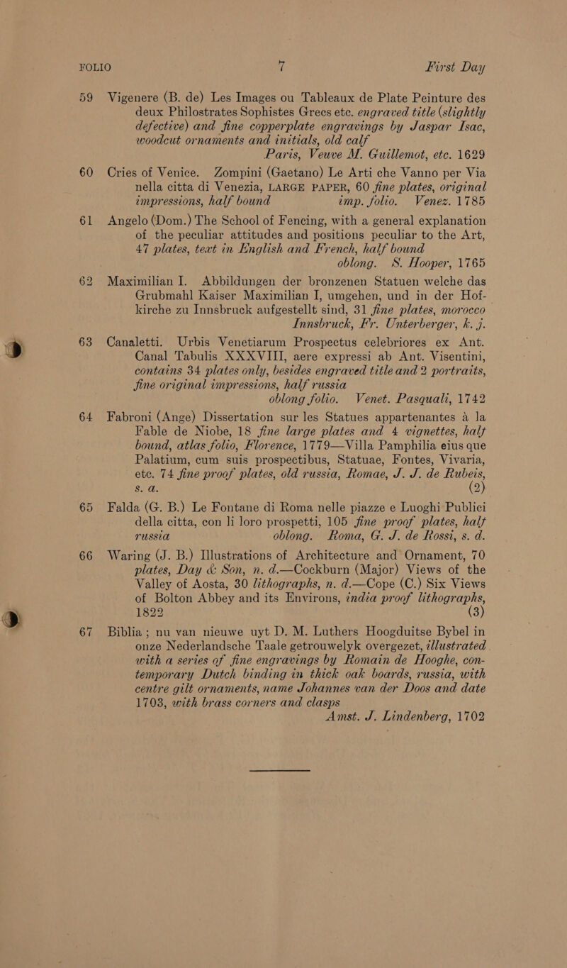 59 60 61 for) Lo 63 64 65 66 67 Vigenere (B. de) Les Images ou Tableaux de Plate Peinture des deux Philostrates Sophistes Grees ete. engraved title (slightly defective) and fine copperplate engravings by Jaspar Isac, woodcut ornaments and initials, old calf Paris, Veuve M. Guillemot, etc. 1629 Cries of Venice. Zompini (Gaetano) Le Arti che Vanno per Via nella citta di Venezia, LARGE PAPER, 60 fine plates, original impressions, half bound imp. folio. Venez. 1785 Angelo (Dom.) The School of Fencing, with a general explanation of the peculiar attitudes and positions peculiar to the Art, 47 plates, text in English and French, half bound oblong. WS. Hooper, 1765 Maximilian I. Abbildungen der bronzenen Statuen welche das Grubmahl Kaiser Maximilian I, umgehen, und in der Hof-- kirche zu Innsbruck aufgestellt sind, 31 fine plates, morocco Innsbruck, Fr. Onterberger, k. j. Canaletti. Urbis Venetiarum Prospectus celebriores ex Ant. Canal Tabulis XX XVIII, aere expressi ab Ant. Visentini, contains 34 plates only, besides engraved title and 2 portraits, jine original impressions, half russia oblong folio. Venet. Pasquali, 1742 Fabroni (Ange) Dissertation sur les Statues appartenantes a la Fable de Niobe, 18 fine large plates and 4 vignettes, half bound, atlas folio, Florence, 1779—Villa Pamphilia eius que Palatium, cum suis prospectibus, Statuae, Fontes, Vivaria, ete. 74 fine proof plates, old russia, Romae, J. J. de nes S. a. 2) Falda (G. B.) Le Fontane di Roma nelle piazze e Luoghi Publici della citta, con li loro prospetti, 105 fine proof plates, hal russia oblong. Roma, G. J. de Rossi, s. d. Waring (J. B.) Illustrations of Architecture and Ornament, 70 plates, Day &amp;: Son, n. d.—Cockburn (Major) Views of the Valley of Aosta, 30 lithographs, n. d.—Cope (C.) Six Views of Bolton Abbey and its Environs, india proof lithographs, 1822 (3) Biblia ; nu van nieuwe uyt D. M. Luthers Hoogduitse Bybel in onze Nederlandsche Taale getrouwelyk overgezet, allustrated . with a series of fine engravings by Romain de Hooghe, con- temporary Dutch binding in thick oak boards, russia, with centre gilt ornaments, name Johannes van der Doos and date 1703, with brass corners and clasps Amst. J. Lindenberg, 1702