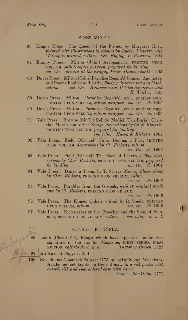SIZES MIXED. 86 -Eragny Press. The Queen of the Fishes, by Margaret Rust, printed with illustrations in colours by Lucien Pissarro, only 150 copies printed, vellum 8vo. Kpping, L. Pissarro, 1894 87 Eragny Press. Milton (John) Areopagitica, PRINTED UPON VELLUM, only 8 copies so taken, prepared for binding sm. 4to. printed at the Kragny Press, Hammersmith, 1903 88 Doves Press. Milton (John) Paradise Regain’d, Samson Agonistes, and Poems English and Latin, finely printed in red and black, vellum sm. 4to. Hammersmith, Cobden-Sanderson and EE. Walker, 1905 89 Doves Press. Milton. Paradise Regain’d, etc.; another copy, PRINTED UPON VELLUM, vellum wrapper sm. 4to. ib. 1905 90 Doves Press. Milton. Paradise Regain’d, etc.; another copy, PRINTED UPON VELLUM, vellum wrapper sm. 4to. 7b.1905 91 Vale Press. Browne (Sir T.) Religio Medici, Urn Burial, Chris- tian Morals, and other Essays, decorations by Ch. S. Ricketts, PRINTED UPON VELLUM, prepared for binding sm. folio. Hacon &amp; Ricketts, 1902 92 Vale Press. Field (Michael) Julia Domna, a Play, PRINTED UPON VELLUM, decorations by Ch. Ricketts, vellum sm. 4to. 1b. 19038 93 Vale Press. Field (Michael) The Race of Leaves, a Play, deco- rations by Chas. Ricketts, PRINTED UPON VELLUM, prepared Jor binding sm. 4to. 7b. 1901 94 Vale Press. Danaé, a Poem, by T. Sturge Moore, dlustrations by Chas. Ricketts, PRINTED UPON VELLUM, vellum sm. 4to. ib. 1903 95 Vale Press. Parables from the Gospels, with 10 original wood- cuts by Ch. Ricketts, PRINTED UPON VELLUM sm. 4to. 1b. 1903 96 Vale Press. The Kinges Quhair, edited by R. Steele, PRINTED UPON VELLUM, vellum sm. 4to. 7b. 1908 97 Vale Press. Ecclesiastes or the Preacher and the Song of Solo- mon, PRINTED UPON VELLUM, vellum sm. folio. ib. n.d. OCTAVO ET INFRA. 98 Lamb (Chas.) Elia, Essays which have appeared under that signature in the London Magazine, FIRST SERIES, FIRST 3 -, EDITION, calf (broken), g. e. Taylor &amp; Hessey, 1823 ‘a j= 99 \An Ancient Papyrus Roll | 100 Stockholms Almanach Pa Aret 177 3, uplagd af Kongl. Wenskaps- Academien och tryckt ho Henr. Jongt, in a silk pocket with outside silk and embroidered case with mirror 64mo. Stockholm, 1773
