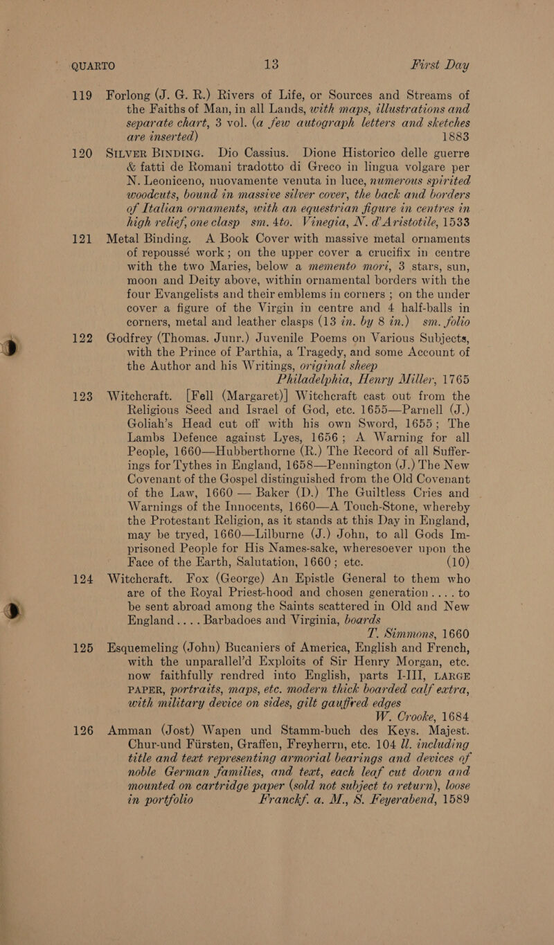 120 121 123 Forlong (J. G. R.) Rivers of Life, or Sources and Streams of the Faiths of Man, in all Lands, with maps, illustrations and separate chart, 3 vol. (a few autograph letters and sketches are inserted) 1883 Sttver BinpinG. Dio Cassius. Dione Historico delle guerre &amp; fatti de Romani tradotto di Greco in lingua volgare per N. Leoniceno, nuovamente venuta in luce, nwmerous spirited woodcuts, bound in massive silver cover, the back and borders of Italian ornaments, with an equestrian figure in centres in high relief, oneclasp sm. 4to. Vinegia, N. d Aristotile, 1533 Metal Binding. A Book Cover with massive metal ornaments of repoussé work; on the upper cover a crucifix in centre with the two Maries, below a memento mori, 3 stars, sun, moon and Deity above, within ornamental borders with the four Evangelists and their emblems in corners ; on the under cover a figure of the Virgin in centre and 4 half-balls in corners, metal and leather clasps (13 zn. by 8 in.) sm. folio Godfrey (Thomas. Junr.) Juvenile Poems on Various Subjects, with the Prince of Parthia, a Tragedy, and some Account of the Author and his Writings, original sheep Philadelphia, Henry Miller, 1765 Witchcraft. [Fell (Margaret)] Witchcraft cast out from the Religious Seed and Israel of God, etc. 1655—Parnell (J.) Goliah’s Head cut off with his own Sword, 1655; The Lambs Defence against Lyes, 1656; A Warning for all People, 1660—Hubberthorne (R.) The Record of all Suffer- ings for Tythes in England, 1658—Pennington (J.) The New Covenant of the Gospel distinguished from the Old Covenant of the Law, 1660 — Baker (D.) The Guiltless Cries and | Warnings of the Innocents, 1660—A Touch-Stone, whereby the Protestant Religion, as it stands at this Day in England, may be tryed, 1660—Lilburne (J.) John, to all Gods Im- prisoned People for His Names-sake, wheresoever upon the Face of the Earth, Salutation, 1660; ete. (10) are of the Royal Priest-hood and chosen generation... .to be sent abroad among the Saints scattered in Old and New England.... Barbadoes and Virginia, boards T. Simmons, 1660 with the unparallel’d Exploits of Sir Henry Morgan, ete. now faithfully rendred into English, parts I-IJJ, LARGE PAPER, portraits, maps, etc. modern thick boarded calf extra, with military device on sides, gilt gauffred edges W. Crooke, 1684 Chur-und Fiirsten, Graffen, Freyherrn, etc. 104 ll. including title and teat representing armorial bearings and devices of noble German families, and teat, each leaf cut down and mounted on cartridge paper (sold not subject to return), loose in portfolio Franckf. a. M., S. Feyerabend, 1589