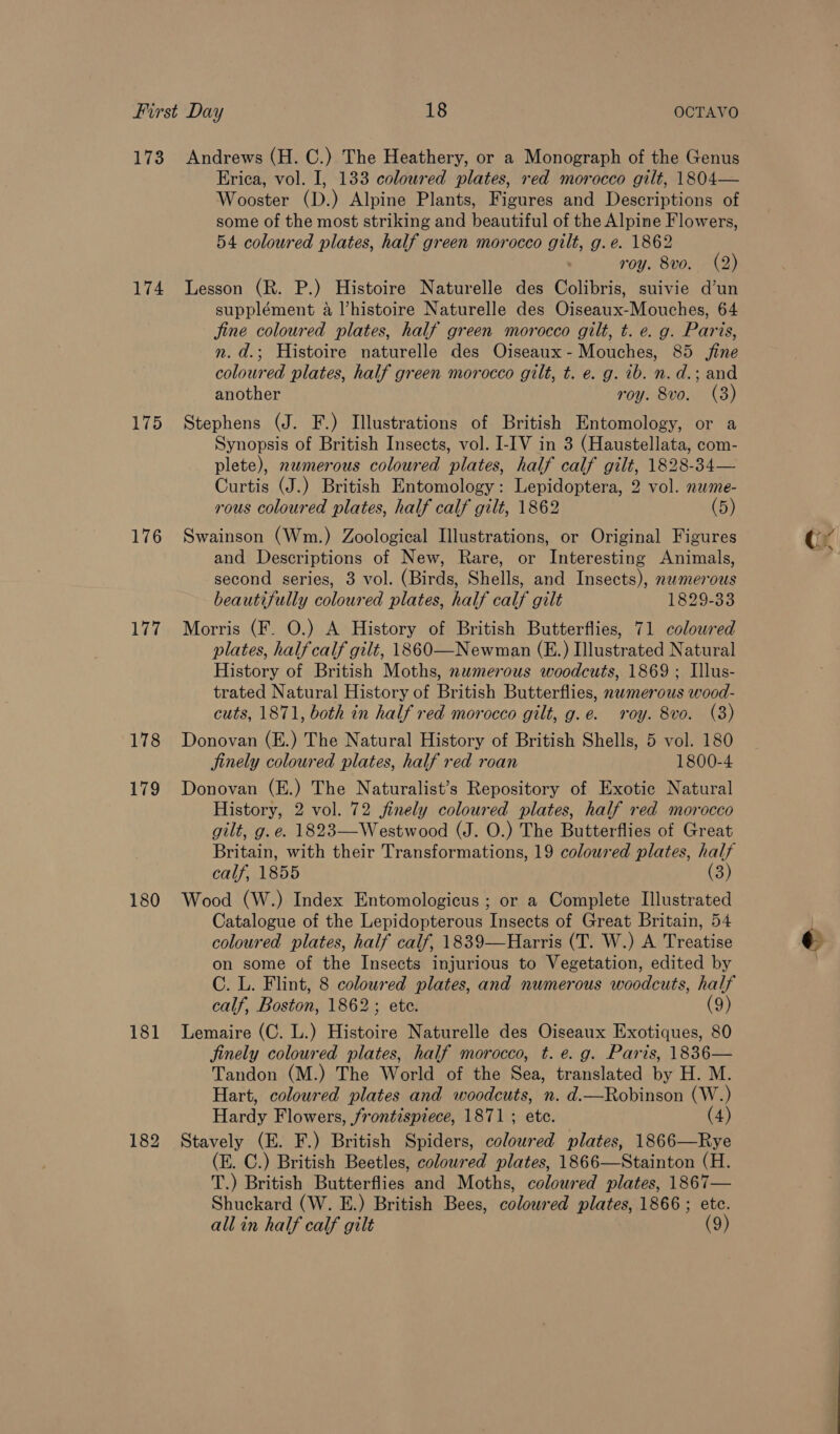 173 174 175 176 177 178 179 180 181 Andrews (H. C.) The Heathery, or a Monograph of the Genus Erica, vol. I, 133 coloured plates, red morocco gilt, 1804— Wooster (D.) Alpine Plants, Figures and Descriptions of some of the most striking and beautiful of the Alpine Flowers, 54 coloured plates, half green morocco gilt, g.e. 1862 roy. 8vo. (2) Lesson (R. P.) Histoire Naturelle des Colibris, suivie d’un supplément a Vhistoire Naturelle des Oiseaux-Mouches, 64 fine coloured plates, half green morocco gilt, t. e. g. Paris, n.d.; Histoire naturelle des Oiseaux-Mouches, 85 fine coloured plates, half green morocco gilt, t. e. g. ib. n. d.; and another roy. 8vo. (3) Stephens (J. F.) Illustrations of British Entomology, or a Synopsis of British Insects, vol. I-IV in 3 (Haustellata, com- plete), numerous coloured plates, half calf gilt, 1828-34— Curtis (J.) British Entomology: Lepidoptera, 2 vol. nwme- rous coloured plates, half calf gilt, 1862 (5) Swainson (Wm.) Zoological Illustrations, or Original Figures and Descriptions of New, Rare, or Interesting Animals, second series, 3 vol. (Birds, Shells, and Insects), numerous beautifully coloured plates, half calf gilt 1829-33 Morris (F. O.) A History of British Butterflies, 71 coloured plates, half calf gilt, 1860—Newman (E.) Illustrated Natural History of British Moths, nwmerous woodcuts, 1869 ; Illus- trated Natural History of British Butterflies, nwmerous wood- cuts, 1871, both in half red morocco gilt, g.e. roy. 8vo. (8) Donovan (E.) The Natural History of British Shells, 5 vol. 180 finely coloured plates, half red roan 1800-4 Donovan (E.) The Naturalist’s Repository of Exotic Natural History, 2 vol. 72 finely coloured plates, half red morocco gilt, g. e. 1823—Westwood (J. O.) The Butterflies of Great Britain, with their Transformations, 19 coloured plates, half calf, 1855 3 Wood (W.) Index Entomologicus ; or a Complete Illustrated Catalogue of the Lepidopterous Insects of Great Britain, 54 coloured plates, half calf, 1839—Harris (T. W.) A Treatise on some of the Insects injurious to Vegetation, edited by C. L. Flint, 8 coloured plates, and numerous woodcuts, half calf, Boston, 1862; ete. (9) Lemaire (C. L.) Histoire Naturelle des Oiseaux Exotiques, 80 finely coloured plates, half morocco, t. e. g. Paris, 1836— Tandon (M.) The World of the Sea, translated by H. M. Hart, coloured plates and woodcuts, n. d.—Robinson (W.) Hardy Flowers, frontispiece, 1871 ; ete. (4) Stavely (E. F.) British Spiders, coloured plates, 1866—Rye (E. C.) British Beetles, coloured plates, 1866—Stainton (H. T.) British Butterflies and Moths, coloured plates, 1867— Shuckard (W. E.) British Bees, coloured plates, 1866 ; etc.