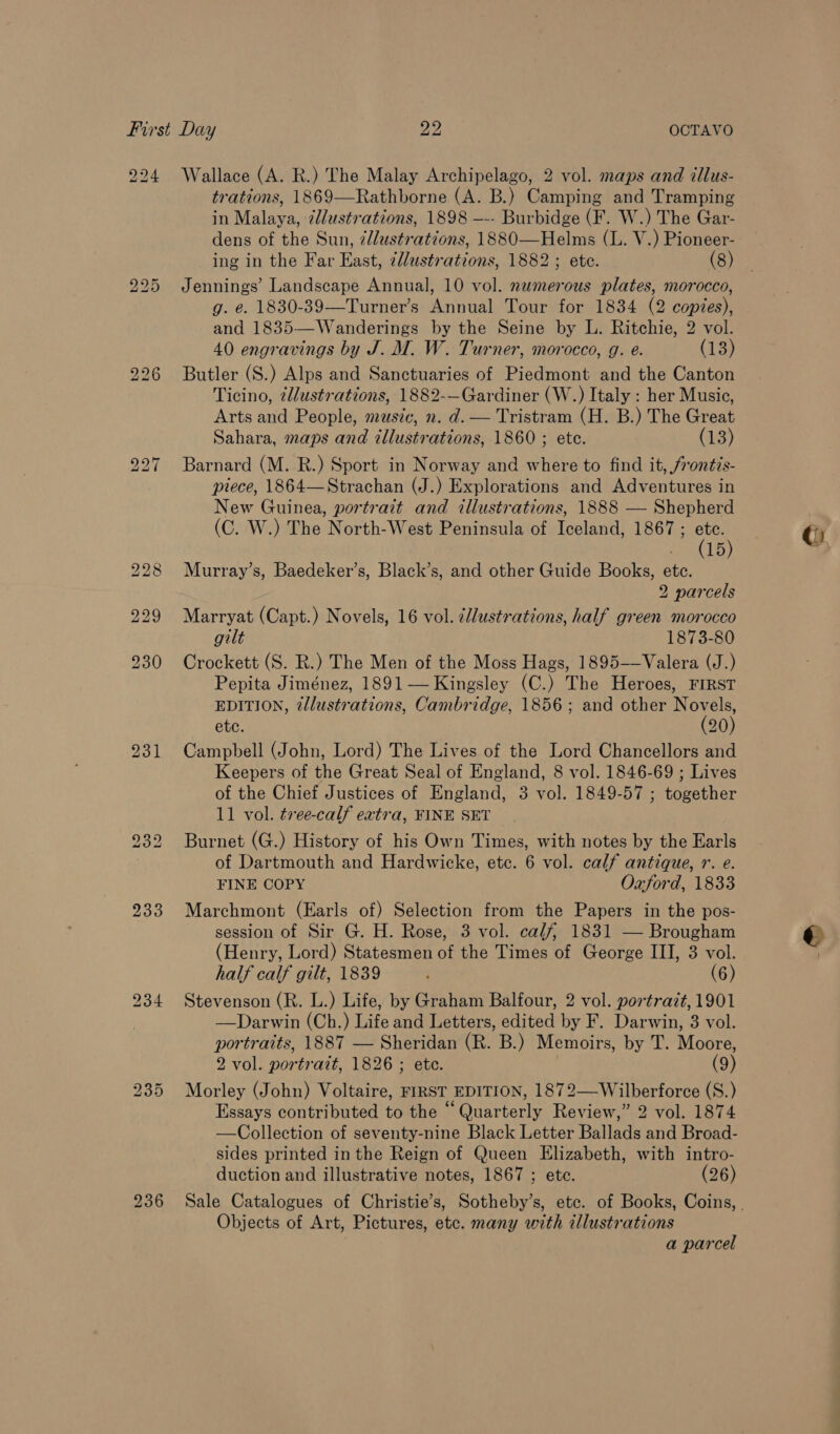 224 Wallace (A. R.) The Malay Archipelago, 2 vol. maps and tllus- trations, 1869—Rathborne (A. B.) Camping and Tramping in Malaya, ¢lustrations, 1898 —-- Burbidge (F. W.) The Gar- dens of the Sun, @llustrations, 1880—Helms (L. V.) Pioneer- ing in the Far East, ¢lustrations, 1882 ; etc. (8) 225 Jennings’ Landscape Annual, 10 vol. nwmerous plates, morocco, g. e. 1830-39—Turner’s Annual Tour for 1834 (2 copies), and 1835—Wanderings by the Seine by L. Ritchie, 2 vol. 40 engravings by J. M. W. Turner, morocco, g. e. (13) 226 Butler (S.) Alps and Sanctuaries of Piedmont and the Canton Ticino, ¢llustrations, 1882-—Gardiner (W.) Italy : her Music, Arts and People, music, n. d. — Tristram (H. B.) The Great Sahara, maps and illustrations, 1860 ; ete. (13) 227 Barnard (M. R.) Sport in Norway and where to find it, /rontis- piece, 1864—Strachan (J.) Explorations and Adventures in New Guinea, portrait and illustrations, 1888 — Shepherd (C. W.) The North-West Peninsula of Iceland, 1867 ; ete. - (15) 228 Murray’s, Baedeker’s, Black’s, and other Guide Books, etc. 2 parcels 229 Marryat (Capt.) Novels, 16 vol. llustrations, half green morocco gilt 1873-80 230 Crockett (S. R.) The Men of the Moss Hags, 1895-—Valera (J.) Pepita Jiménez, 1891 — Kingsley (C.) The Heroes, FIRST EDITION, 2llustrations, Cambridge, 1856; and other Novels, etc. (20) 231 Campbell (John, Lord) The Lives of the Lord Chancellors and Keepers of the Great Seal of England, 8 vol. 1846-69 ; Lives of the Chief Justices of England, 3 vol. 1849-57 ; together 11 vol. ¢vee-calf extra, FINE SET 232 Burnet (G.) History of his Own Times, with notes by the Earls of Dartmouth and Hardwicke, etc. 6 vol. calf antique, r. e. FINE COPY Oxford, 1833 233 Marchmont (Earls of) Selection from the Papers in the pos- session of Sir G. H. Rose, 3 vol. calf, 1831 — Brougham (Henry, Lord) Statesmen of the Times of George III, 3 vol. half calf gilt, 1839 (6) 234 Stevenson (R. L.) Life, by Graham Balfour, 2 vol. portrazt, 1901 ) —Darwin (Ch.) Life and Letters, edited by F. Darwin, 3 vol. portraits, 1887 — Sheridan (R. B.) Memoirs, by T. Moore, 2 vol. portrait, 1826 ; etc. (9) 235 Morley (John) Voltaire, FIRST EDITION, 1872—Wilberforce (S.) Essays contributed to the “Quarterly Review,” 2 vol. 1874 —Collection of seventy-nine Black Letter Ballads and Broad- sides printed in the Reign of Queen Elizabeth, with intro- duction and illustrative notes, 1867 ; ete. (26) Objects of Art, Pictures, ete. many with illustrations a parcel