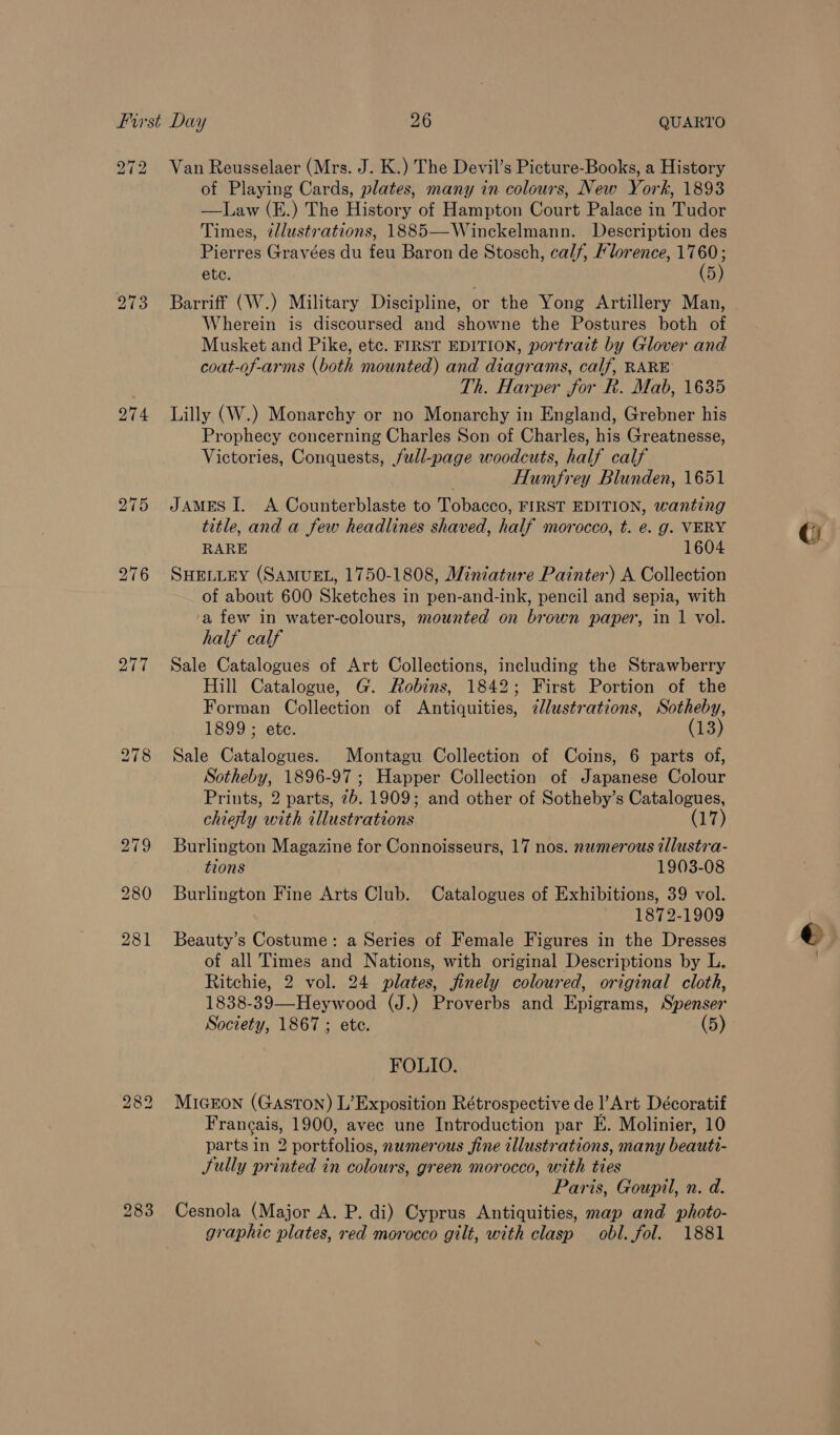 272 Van Reusselaer (Mrs. J. K.) The Devil’s Picture-Books, a History of Playing Cards, plates, many in colours, New York, 1893 —Law (E.) The History of Hampton Court Palace in Tudor Times, tllustrations, 1885—Winckelmann. Description des Pierres Gravées du feu Baron de Stosch, calf, Florence, Bae etc. 5 273 Barriff (W.) Military Discipline, or the Yong Artillery Man, Wherein is discoursed and showne the Postures both of Musket and Pike, etc. FIRST EDITION, portrait by Glover and coat-of-arms (both mounted) and diagrams, calf, RARE Th. Harper for R. Mab, 1635 274 Lilly (W.) Monarchy or no Monarchy in England, Grebner his Prophecy concerning Charles Son of Charles, his Greatnesse, Victories, Conquests, full-page woodcuts, half calf Humfrey Blunden, 1651 275 James I. A Counterblaste to Tobacco, FIRST EDITION, wanting title, and a few headlines shaved, half morocco, t. é. g. VERY RARE 1604 276 SHELLEY (SAMUEL, 1750-1808, Miniature Painter) A Collection of about 600 Sketches in pen-and-ink, pencil and sepia, with ‘a few in water-colours, mounted on brown paper, in 1 vol. half calf 277 Sale Catalogues of Art Collections, including the Strawberry Hill Catalogue, G. Robins, 1842; First Portion of the Forman Collection of Antiquities, ¢lustrations, Sotheby, 1899 ; ete. (13) 278 Sale Catalogues. Montagu Collection of Coins, 6 parts of, Sotheby, 1896-97; Happer Collection of Japanese Colour Prints, 2 parts, 7b. 1909; and other of Sotheby’s Catalogues, chiesly with illustrations (17) 279 Burlington Magazine for Connoisseurs, 17 nos. numerous illustra- tions 1903-08 280 Burlington Fine Arts Club. Catalogues of Exhibitions, 39 vol. 1872-1909 281 Beauty’s Costume: a Series of Female Figures in the Dresses of all Times and Nations, with original Descriptions by L. Ritchie, 2 vol. 24 plates, finely coloured, original cloth, 1838-39—Heywood (J.) Proverbs and Epigrams, Spenser Society, 1867 ; ete. (5) FOLIO. MicEon (Gaston) L’Exposition Rétrospective de l’Art Décoratif Francais, 1900, avec une Introduction par KE. Molinier, 10 parts in 2 portfolios, numerous fine illustrations, many beauti- Sully printed in colours, green morocco, with ties Paris, Goupil, n. d. 283 Cesnola (Major A. P. di) Cyprus Antiquities, map and photo- graphic plates, red morocco gilt, with clasp obl. fol. 1881 bo CO Lo Gi