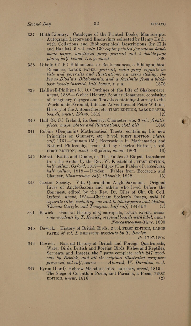 337 338 339 340 343 344 345 346 347 Huth Library. Catalogue of the Printed Books, Manuscripts, . Autograph Letters and Engravings collected by Henry Huth, with Collations and Bibliographical Descriptions (by Ellis and Hazlitt), 5 vol. only 130 copies printed for sale on hand- made paper, unlettered proof portrait and 2 double-page plates, half bound, t. e. g. uncut 1880 Dibdin (T. F.) Bibliomania, or Book-madness, a Bibliographical Romance, LARGE PAPER, portrait, india proof vignette on title and portraits and illustrations, an extra etching, the key to Dibdin’s Bibliomania, and a facsimile from a block- book loosely inserted, half bound, t. e. g. 1876 Halliwell-Phillipps (J. O.) Outlines of the Life of Shakespeare, uncut, 1882—Weber (Henry) Popular Romances, consisting of Imaginary Voyages and Travels containing Journey to the World under Ground, Life and Adventures of Peter Wilkins, History of the Antomathes, etc. FIRST EDITION, LARGE PAPER, boards, uncut, Edinb. 1812 (2) Hall (S. C.) Ireland, its Scenery, Character, etc. 3 vol. frontis- pieces, maps, plates and illustrations, cloth gilt 1846 Robins (Benjamin) Mathematical Tracts, containing his new Principles on Gunnery, etc. 2 vol. FIRST EDITION, plates, calf, 1761—Ozanam (M.) Recreations in Mathematics and Natural Philosophy, translated by Charles Hutton, 4 vol. FIRST EDITION, about 100 plates, uncut, 1803 (6) Bidpai. Kalila and Dimna, or, The Fables of Bidpai, translated from the Arabic by the Rev. W. Knatchbull, FIRST EDITION, half vellum, Oaford, 1819—Pilpay (The Fables of), woodcuts, half vellum, 1818— Dryden. Fables from Boccaccio and Chaucer, tllustrations, calf, Chiswick, 1822 (3) Caxton Society. Vita Quorundum Anglo-Saxonum. Original Lives of Anglo-Saxons and others who lived before the Conquest, edited by the Rev. Dr. Giles of Chr. Ch. Coll. Oxford, wneut, 1854—Chetham Society’s Essays, with 10 separate titles, including one each to Shakespeare and Milton, Thomas Carlyle, and Tennyson, half calf, 1848-53 2) Bewick. General History of Quadrupeds, LARGE PAPER, nwme- rous woodcuts by T. Bewick, original boards with label, uncut Newcastle-upon-Tyne, 1800 Bewick. History of British Birds, 2 vol. FIRST EDITION, LARGE PAPER of vol. I, numerous woodcuts by T. Bewick 7b. 1797-1804 Bewick. Natural History of British and Foreign Quadrupeds, Water Birds, British and Foreign Birds, Fishes and Reptiles, Serpents and Insects, the 7 parts complete, with 247 wood- cuts by Bewick, and all the original illustrated wrappers preserved, old calf, scarce Alnwick, W. Davidson, n. d. Byron (Lord) Hebrew Melodies, FIRST EDITION, wneut, 1815— The Siege of Corinth, a Poem, and Parisina, a Poem, FIRST EDITION, wneut, 1816 (2)