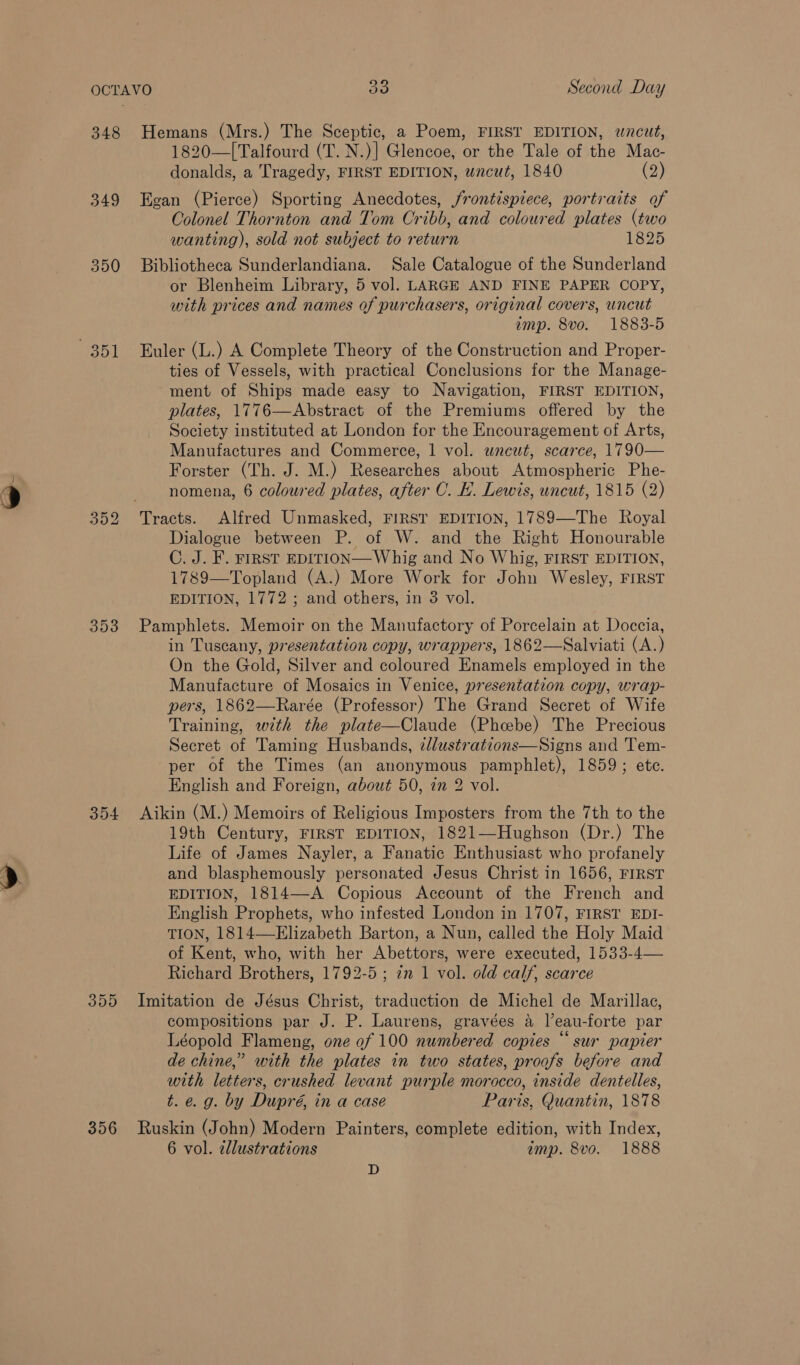 348 349 350 mat 353 304 3095 356 Hemans (Mrs.) The Sceptic, a Poem, FIRST EDITION, wncut, 1820—[Talfourd (T. N.)] Glencoe, or the Tale of the Mac- donalds, a Tragedy, FIRST EDITION, wncut, 1840 (2) Egan (Pierce) Sporting Anecdotes, frontispiece, portraits of Colonel Thornton and Tom Cribb, and coloured plates (two wanting), sold not subject to return 1825 Bibliotheca Sunderlandiana. Sale Catalogue of the Sunderland or Blenheim Library, 5 vol. LARGE AND FINE PAPER COPY, with prices and names of purchasers, original covers, uncut amp. 8vo. 1883-5 Euler (L.) A Complete Theory of the Construction and Proper- ties of Vessels, with practical Conclusions for the Manage- ment of Ships made easy to Navigation, FIRST EDITION, plates, 1776—Abstract of the Premiums offered by the Society instituted at London for the Encouragement of Arts, Manufactures and Commerce, | vol. wnewt, scarce, 1790— Forster (Th. J. M.) Researches about Atmospheric Phe- nomena, 6 coloured plates, after C. H. Lewis, uncut, 1815 (2) Dialogue between P. of W. and the Right Honourable C. J. F. FIRST EDITION—Whig and No Whig, FIRST EDITION, 1789—Topland (A.) More Work for John Wesley, FIRST EDITION, 1772; and others, in 3 vol. Pamphlets. Memoir on the Manufactory of Porcelain at Doccia, in Tuscany, presentation copy, wrappers, 1862—Salviati (A.) On the Gold, Silver and coloured Enamels employed in the Manufacture of Mosaics in Venice, presentation copy, wrap- pers, 1862—Rarée (Professor) The Grand Secret of Wife Training, with the plate—Claude (Pheebe) The Precious Secret of Taming Husbands, z/lustrations—Signs and Tem- per of the Times (an anonymous pamphlet), 1859; ete. English and Foreign, about 50, 7m 2 vol. Aikin (M.) Memoirs of Religious Imposters from the 7th to the 19th Century, FIRST EDITION, 1821—Hughson (Dr.) The Life of James Nayler, a Fanatic Enthusiast who profanely and blasphemously personated Jesus Christ in 1656, FIRST EDITION, 1814—-A Copious Account of the French and English Prophets, who infested London in 1707, FIRST EDI- TION, 1814—Elizabeth Barton, a Nun, called the Holy Maid of Kent, who, with her Abettors, were executed, 1533-4— Richard Brothers, 1792-5 ; in 1 vol. old calf, scarce Imitation de Jésus Christ, traduction de Michel de Marillac, compositions par J. P. Laurens, gravées a leau-forte par Léopold Flameng, one of 100 numbered copies “sur papier de chine,” with the plates in two states, proofs before and with letters, crushed levant purple morocco, inside dentelles,  t.e. g. by Dupré, in a case Paris, Quantin, 1878 Ruskin (John) Modern Painters, complete edition, with Index, 6 vol. elustrations imp. 8vo. 1888 D