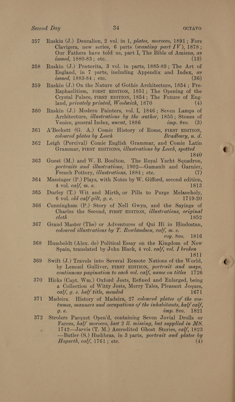 357 Ruskin (J.) Deucalion, 2 vol. in 1, plates, morocco, 1891; Fors Clavigera, new series, 6 parts (wanting part IV), 1878; Our Fathers have told us, part I, The Bible of Amiens, as issued, 1880-83 ; ete. (13) 358 Ruskin (J.) Preterita, 3 vol. in parts, 1885-89; The Art of England, in 7 parts, including Appendix and Index, as issued, 1883-84 ; ete. ! (36) 359 Ruskin (J.) On the Nature of Gothic Architecture, 1854 ; Pre- Raphaelitism, FIRST EDITION, 1851; The Opening of the Crystal Palace, FIRST EDITION, 1854; The Future of Eng- land, privately printed, Woolwich, 1870 (4) 360 Ruskin (J.) Modern Painters, vol. I, 1846; Seven Lamps of Architecture, illustrations by the author, 1855; Stones of Venice, general Index, uncut, 1886 imp. 8vo. (3) 361 A’Beckett (G. A.) Comic History of Rome, FIRST EDITION, coloured plates by Leech Bradbury, n. d. 362 Leigh (Percival) Comic English Grammar, and Comic Latin Grammar, FIRST EDITIONS, 2llustrations by Leech, spotted ' 1840 363 Guest (M.) and W. B. Boulton. The Royal Yacht Squadron, portraits and illustrations, 1902—Gamault and Garnier, French Pottery, illustrations, 1884 ; etc. | (7) 364 Massinger (P.) Plays, with Notes by W. Gifford, second edition, 4 vol. calf, m. e. 1813 365 Durfey (T.) Wit and Mirth, or Pills to Purge Melancholy, 6 vol. old calf gilt, g. e. 1719-20 366 Cunningham (P.) Story of Nell Gwyn, and the Sayings of Charles the Second, FIRST EDITION, tllustrations, original cloth 1852 367 Grand Master (The) or Adventures of Qui Hi in Hindostan, coloured illustrations by T. Rowlandson, calf, m. e. roy. 8vo. 1816 368 Humboldt (Alex. de) Political Essay on the Kingdom of New Spain, translated by John Black, 4 vol. calf, vol. I broken 1811 369 Swift (J.) Travels into Several Remote Nations of the World, by Lemuel Gulliver, FIRST EDITION, portrait and maps, continuous pagination to each vol. calf, name on titles 1726 370 Hicks (Capt. Wm.) Oxford Jests, Refined and Enlarged, being a Collection of Witty Jests, Merry Tales, Pleasant Joques, calf, g. e. half title, mended 1671 371 Madeira. History of Madeira, 27 coloured plates of the cos- tumes, manners and occupations of the inhabitants, half calf, g. é. amp. 8vo. 1821 372 Strolers Pacquet Open’d, containing Seven Jovial Drolls or Farces, half morocco, last 2 ll. missing, but supplied in MS. 1742—Jarvis (T. M.) Accredited Ghost Stories, calf, 1823 —Butler (S.) Hudibras, in 3 parts, portrait and plates by Hogarth, calf, 1761 ; ete. (4) Cae