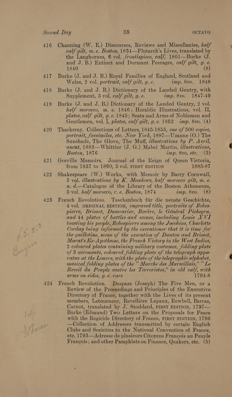 416 Channing (W. E.) Discourses, Reviews and Miscellanies, half calf gilt, m.e. Boston, 1834—Plutarch’s Lives, translated by the Langhornes, 6 vol. frontispiece, calf, 1801—Burke (J. and J. B.) Extinct and Dormant Peerages, calf gilt, g. e. 1840 (8) 417 Burke (J. and J. B.) Royal Families of England, Scotland and Wales, 2 vol. portrait, calf gilt, g. e. imp. 8vo. 1848 418 Burke (J. and J. B.) Dictionary of the Landed Gentry, with Supplement, 3 vol. calf gilt, g. e. imp. 8vo. 1847-49 419 Burke (J. and J. B.) Dictionary of the Landed Gentry, 2 vol. half morocco, m. e. 1846; Heraldic Illustrations, vol. II, plates, calf gilt, g.e. 1845; Seats and Arms of Noblemen and Gentlemen, vol. I, plates, calf gilt, g.e. 1852 imp. 8vo. (4) 420 Thackeray. Collections of Letters, 1845-1855, one of 500 copies, portrait, facsimiles, etc. New York, 1887—Uzanne (O.) The Sunshade, The Glove, The Muff, ¢llustrations by P. Avril, uncut, 1883—Whittier (J. G.), Mabel Martin, ¢llustrations, Boston, 1876 imp. 8vo, etc. (3) 421 Greville Memoirs. Journal of the Reign of Queen Victoria, from 1837 to 1860, 5 vol. FIRST EDITION 1885-87 422 Shakespeare (W.) Works, with Memoir by Barry Cornwall, 3 vol. tllustrations by K. Meadows, half morocco gilt, m. e. n. d.—Catalogue of the Library of the Boston Atheneum, 5 vol. half morocco, 7. e. Boston, 1874 imp. 8vo. (8) 423 French Revolution. Taschenbuch fiir die neuste Geschichte, 4 vol. ORIGINAL EDITION, engraved title, portraits of Pobes- pierre, Brissot, Dumourier, Barére, le Général Pichegru, and 44 plates of battles and scenes, including Louis X VI toasting his people, Robespierre among the Jacobins, Charlotte Corday being informed by the executioner that it is time for the guillotine, scene of the execution of Danton and Brissot, Marat’s Kx-A potheose, the French Victory in the West Indies, 2 coloured plates containing military costumes, folding plate of 3 aeronauts, coloured folding plate of the telegraph appa- ratus at the Louvre, with the plate of the telegraphic alphabet, musical folding plates of the ““ Marche des Marseillais,” “ Le Reveil du Peuple contre les Terroristes,” in old calf, with arms on sides, g.e. rare 1794-8 424 French Revolution. Despaze (Joseph) The Five Men, or a Review of the Proceedings and Principles of the Executive Directory of France, together with the Lives of its present members, Letourneur, Revelliere Lepaux, Rewbell, Barras, Carnot, translated by J. Stoddard, FIRST EDITION, 1797— Burke (Edmund) Two Letters on the Proposals for Peace with the Regicide Directory of France, FIRST EDITION, 1796 —Collection of Addresses transmitted by certain English Clubs and Societies to the National Convention of France, etc. 1793—Adresse de plusieurs Citoyens Francois au Peuple Francois; and other Pamphlets on Finance, Quakers, ete. (5)