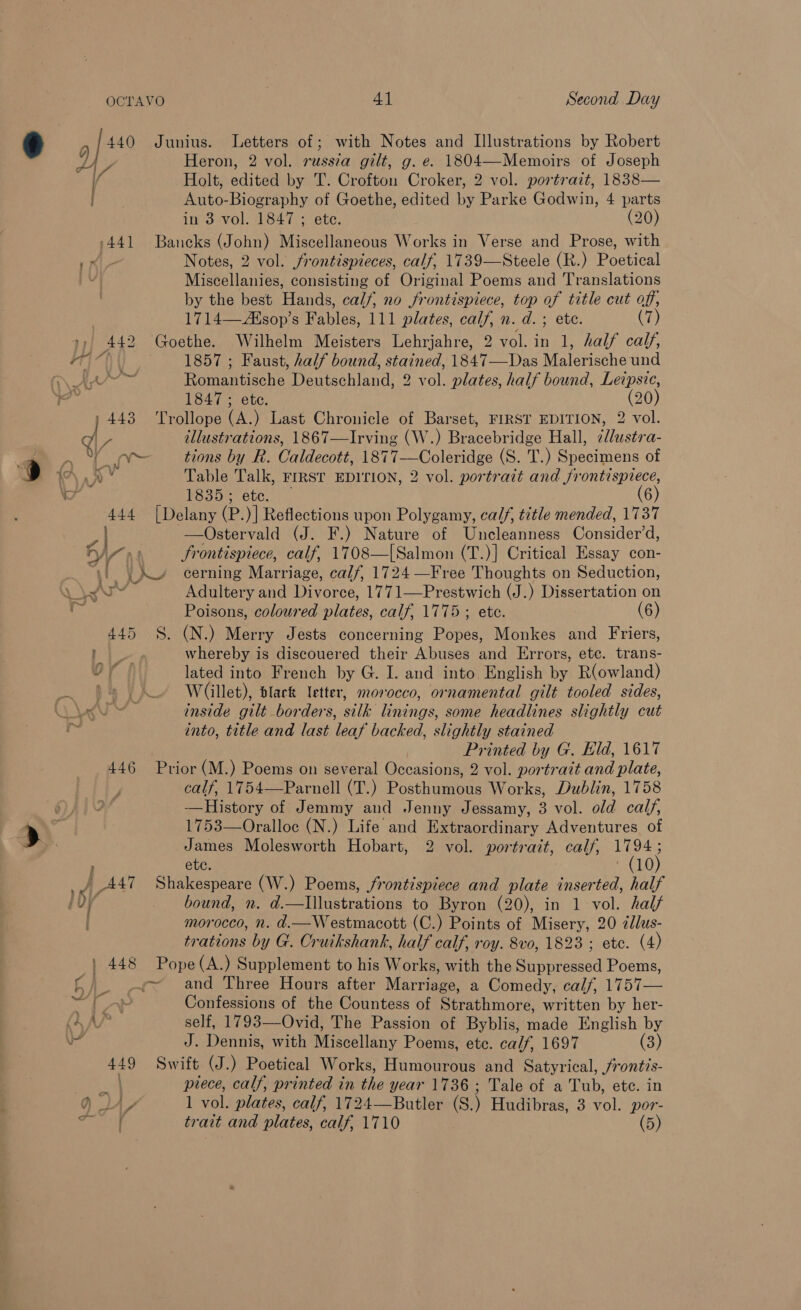 440 Junius. Letters of ; with Notes and Illustrations by Robert {7 Heron, 2 vol. russ¢a gilt, g. e. 1804—Memoirs of Joseph / Holt, edited by T. Crofton Croker, 2 vol. portrait, 1838— Auto-Biography of Goethe, edited by Parke Godwin, 4 parts in 3 vol. 1847 ; ete. (20) -441 Bancks (John) Miscellaneous Works in Verse and Prose, with . Notes, 2 vol. frontispieces, calf, 1739—Steele (R.) Poetical Miscellanies, consisting of Original Poems and Translations by the best Hands, calf, no frontispiece, top of title cut off, 1714—Alsop’s Fables, 111 plates, calf, n. d. ; ete. (7) 442 Goethe. Wilhelm Meisters Lehrjahre, 2 vol. in 1, half calf, i t { ' 1147 1857 ; Faust, half bound, stained, 1847—Das Malerische und LP eis Romantische Deutschland, 2 vol. plates, half bound, Letpsic, 1847 ; ete. (20) j 443 Trollope (A.) Last Chronicle of Barset, FIRST EDITION, 2 vol. ve illustrations, 1867—Irving (W.) Bracebridge Hall, ¢llustra- a toes tions by R. Caldecott, 1877—Coleridge (S. T.) Specimens of A” Table Talk, FrRST EDITION, 2 vol. portrait and frontispiece, eri esue otc)” (6) 444 [Delany (P.)] Reflections upon Polygamy, calf, title mended, 1737 —Ostervald (J. F.) Nature of Uncleanness Consider’d, A 4 e ° . ° HAY) 3 frontispiece, calf, 1708—[Salmon (T.)] Critical Essay con- /\ cerning Marriage, calf, 1724 —Free Thoughts on Seduction, Poisons, coloured plates, calf, 1775 ; ete. (6) 445 §. (N.) Merry Jests concerning Popes, Monkes and Friers, OM: whereby is discouered their Abuses and Errors, etc. trans- 1a lated into French by G. I. and into English by R(owland) Willet), dlack letter, morocco, ornamental gilt tooled sides, into, title and last leaf backed, slightly stained Printed by G. Eld, 1617 446 Prior (M.) Poems on several Occasions, 2 vol. portrait and plate, calf, 1754—Parnell (T.) Posthumous Works, Dublin, 1758 -—History of Jemmy and Jenny Jessamy, 3 vol. old calf, 1753—Oralloc (N.) Life and Extraordinary Adventures of James Molesworth Hobart, 2 vol. portrait, calf, 1794; , etc. ‘CLO} morocco, n. d.—Westmacott (C.) Points of Misery, 20 ddlus- trations by G. Cruikshank, half calf, roy. 8vo, 1823 ; etc. (4) | 448 Pope(A.) Supplement to his Works, with the Suppressed Poems, y~ and Three Hours after Marriage, a Comedy, calf, 1757— Ca Confessions of the Countess of Strathmore, written by her- ( self, 1793—-Ovid, The Passion of Byblis, made English by J. Dennis, with Miscellany Poems, etc. calf, 1697 (3) 449 Swift (J.) Poetical Works, Humourous and Satyrical, front?s- od piece, calf, printed in the year 1736; Tale of a Tub, ete. in