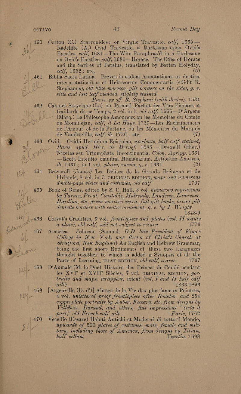 460 463 464 465 467 468 470 Cotton (C.) Scarronides: or Virgile Travestie, ca//, 1665 — Radcliffe (A.) Ovid Travestie, a Burlesque upon Ovid’s Epistles, ca//, 1681—The Wits Paraphras’d in a Burlesque on Ovid’s Epistles, calf, 1680—Horace. The Odes of Horace and the Satires of Persius, translated by Barten Holyday, calf, 1652; ete. (5) Biblia Sacra Latina. Breves in eadem Annotationes ex doctiss. interpretationibus et Hebreorum Commentariis (edidit R. Stephanus), old blue morocco, gilt borders on the sides, g. e. title and last leaf mended, slightly stained Paris. ex off. R. Stephani (with device), 1534 Cabinet Satyrique (Le) ou Recueil Parfait des Vers Piquans et Gaillards de ce Temps, 2 vol. in 1, old calf, 1666—D’ Argens (Marq.) Le Philosophe Amoureux ou les Memoires du Comte de Mominejan, calf, d@ La Haye, 1737—Les Enchainemens de ?Amour et de la Fortune, ou les Mémoires du Marquis de Vaudreville, calf, ib. 1736; ete. (7) Ovid. Ovidii Heroidum Epistolae, woodcuts, half calf, stained, Paris. apud. Hier. de Mernef, 1585 — Drexelii (Hier.) Nicetas seu Triumphata Incontinentia, Colon. Agripp. 1631 —Recta Intentio omnium Humanarum, Actionum Amussis, tb. 1631; in 1 vol. plates, russia, g. e. 1631 (2) Beeverell (James) Les Délices de la Grande Brétagne et de VIrlande, 8 vol. in 7, ORIGINAL EDITION, maps and numerous double-page views and costumes, old calf 1707 Book of Gems, edited by S. C. Hall, 3 vol. numerous engravings by Turner, Prout, Constable, Mulready, Landseer, Lawrence, Harding, etc. green morocco eatra, full gilt backs, broad gilt dentelle borders with centre ornament, g. e. by J. Wright 1848-9 Coryat’s Crudities, 3 vol. frontispiece and plates (vol. II wants a plate), old calf, sold not subject to return 1776 America. Johnson (Samuel, D.D late President of King’s College in New York, now Rector of Christ's Church at Stratford, New England) An English and Hebrew Grammar, being the first short Rudiments of these two Languages thought together, to which is added a Synopsis of all the Parts of Learning, FIRST EDITION, old calf, scarce 1767 D’Aumale (M. le Duc) Histoire des Princes de Condé pendant les XVI° et XVII° Siécles, 7 vol. ORIGINAL EDITION, por- traits and maps, wrappers, uncut (vol. [ and IT half calf gilt) 1863-1896 [Argenville (D. d’)] Abrégé de la Vie des plus fameux Peintres, 4 vol. unlettered proof frontispiece after Boucher, and 254 copperplate portraits by Auber, Fessard, etc. from designs by Villebois, Durand, and others, fine impressions “tirés a part,” old French calf gilt Paris, 1762 Vecellio (Cesare) Habiti Antichi et Moderni di tutto il Mondo, upwards of 500 plates of costumes, male, female and milt- tary, including those of America, from designs by Titian, half vellum Venetia, 1598
