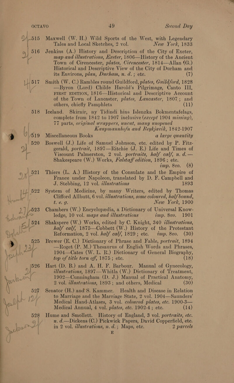 Oy, os . 1 516 H 517 518 e Y “519 , 520 9) Het AGO PUL 522 fi 7023 i &lt; ¢ Dr od Maxwell (W. H.) Wild Sports of the West, with Legendary Tales and Local Sketches, 2 vol. Yew York, 1833 Jenkins (A.) History and Description of the City of Exeter, map and illustrations, Exeter, 1806—History of the Ancient Town of Cirencester, plates, Cirencester, 1814—-Allan (G.) Historical and Descriptive View of the City of Durham and its Environs, plan, Durham, n. d.; ete. (7) Smith (W. C.) Rambles round Guildford, plates, Guildford, 1828 —Byron (Lord) Childe Harold’s Pilgrimage, Canto III, FIRST EDITION, 1816—Historical and Descriptive Account of the Town of Lancaster, plates, Lancaster, 1807; and others, chiefly Pamphlets (11) Iceland. Skirnir, ny Tidindi hins Islenzka Bokmentafelags, complete from 1842 to 1907 inclusive (except 1904 missing), 77 parts, original wrappers, uncut, many unopened Kaupmannhofn and Reykjavik, 1842-1907 Miscellaneous Books a large quantity Boswell (J.) Life of Samuel Johnson, ete. edited by P. Fitz- gerald, portrait, 1897—Ritchie (J. E.) Life and Times of Viscount Palmerston, 2 vol. portraits, half calf, n. d. — Shakespeare (W.) Works, Falstaff edition, 1896 ; etc. imp. 8vo. (8) Thiers (L. A.) History of the Consulate and the Empire of France under Napoleon, translated by D. F. Campbell and J. Stebbing, 12 vol. zllustrations 1893 System of Medicine, by many Writers, edited by Thomas Clifford Allbutt, 6 vol. 2llustrations, some coloured, half bound, Remy: New York, 1900 Chambers (W.) Encyclopedia, a Dictionary of Universal Know- ledge, 10 vol. maps and illustrations amp. 8vo. 1901 Shakspere (W.) Works, edited by C. Knight, 340 zllustrations, half calf, 1875—-Cobbett (W.) History of the Protestant Reformation, 2 vol. half calf, 1829; etc. imp. 8vo. (30) Brewer (E. C.) Dictionary of Phrase and Fable, portrait, 1894 —Roget (P. M.) Thesaurus of English Words and Phrases, 1904—Cates (W. L. R.) Dictionary of General Biography, top of title torn off, 1875; ete. (18) Hart (D. B.) and A. H. F. Barbour. Manual of Gynecology, illustrations, 1897—Whitla (W.) Dictionary of Treatment, 1902—Cunningham (1). J.) Manual of Practical Anatomy, 2 vol. zllustrations, 1893; and others, Medical (30) Senator (H.) and’S. Kammer. Health and Disease in Relation to Marriage and the Marriage State, 2 vol. 1904—Saunders’ Medical Hand-Atlases, 3 vol. coloured plates, etc. 1900-3— Medical Annual, 4 vol. plates, etc. 1902-4 ; ete. (14) Hume and Smollett. History of England, 3 vol. portrazts, etc. n. d.—Dickens (C.) Pickwick Papers, David Copperfield, ete. in 2 vol, ¢llustrations, n. d.; Maps, ete. 2 parcels E