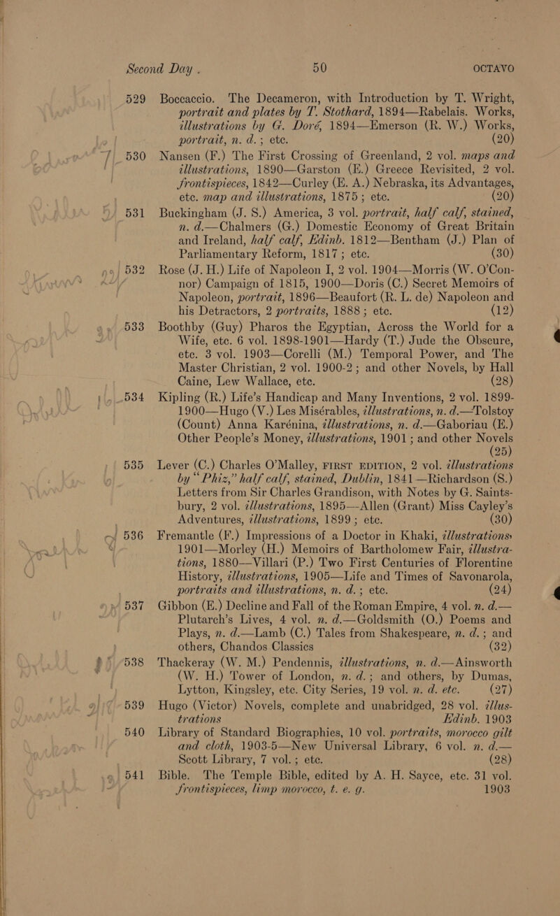  529 530 533 D034 535 537 538 539 540 D41 Boccaccio. ‘The Decameron, with Introduction by T. Wright, portrait and plates by T. Stothard, 1894—Rabelais. Works, illustrations by G. Doré 1894—Emerson (R. W.) Works, portrait, n. d.; ete. (20) Nansen (F.) The First Crossing of Greenland, 2 vol. maps and illustrations, 1890—Garston (E.) Greece Revisited, 2 vol. Jrontispieces, 1842—Curley (E. A.) Nebraska, its Advantages, etc. map and illustrations, 1875 ; ete. (20) Buckingham (J. S.) America, 3 vol. portrait, half calf, stained, n. d.—Chalmers (G.) Domestic Economy of Great Britain and Ireland, half calf, Hdinb. 1812—Bentham (J.) Plan of Parliamentary Reform, 1817; etc. (30) nor) Campaign of 1815, 1900—Doris (C.) Secret Memoirs of Napoleon, portrait, 1896—Beaufort (R. L. de) Napoleon and his Detractors, 2 portraits, 1888 ; ete. (12) Boothby (Guy) Pharos the Egyptian, Across the World for a Wife, etc. 6 vol. 1898-1901—Hardy (T.) Jude the Obscure, etc. 3 vol. 1903—Corelli (M.) Temporal Power, and The Master Christian, 2 vol. 1900-2; and other Novels, by Hall Caine, Lew Wallace, etc. (28) Kipling (R.) Life’s Handicap and Many Inventions, 2 vol. 1899- 1900—Hugo (V.) Les Misérables, ¢llustrations, n. d.—Tolstoy (Count) Anna Karénina, ¢llustrations, n. d.—Gaboriau (E.) Other People’s Money, z/lustrations, 1901 ; and other pee 25 Lever (C.) Charles O’Malley, FIRST EDITION, 2 vol. illustrations by “ Phiz,” half calf, stained, Dublin, 1841 —Richardson (S.) Letters from Sir Charles Grandison, with Notes by G. Saints- bury, 2 vol. ¢llustrations, 1895—-Allen (Grant) Miss Cayley’s Adventures, ¢llustrations, 1899 ; ete. (30) Fremantle (F.) Impressions of a Doctor in Khaki, ¢llustrations: 1901—Morley (H.) Memoirs of Bartholomew Fair, ¢dlustra- tions, 1880—Villari (P.) Two First Centuries of Florentine History, zlustrations, 1905—Life and Times of Savonarola, portraits and illustrations, n. d.; ete. (24) Gibbon (E.) Decline and Fall of the Roman Empire, 4 vol. 2. d.— Plutarch’s Lives, 4 vol. . d.—Goldsmith (O.) Poems and Plays, ». d.—Lamb (C.) Tales from Shakespeare, ». d.; and others, Chandos Classics (32) Thackeray (W. M.) Pendennis, ¢l/ustrations, n. d.— Ainsworth (W. H.) Tower of London, n. d.; and others, by Dumas, Lytton, Kingsley, etc. City Series, 19 vol. 2. d. etc. (eye) Hugo (Victor) Novels, complete and unabridged, 28 vol. 2Jlus- trations Edinb. 1903 Library of Standard Biographies, 10 vol. portraits, morocco gilt and cloth, 1903-5—New Universal Library, 6 vol. 2. d.— Scott Library, 7 vol. ; ete. (28) Bible. The Temple Bible, edited by A. H. Sayce, ete. 31 vol. Srontispieces, limp morocco, t. €. g. 1903