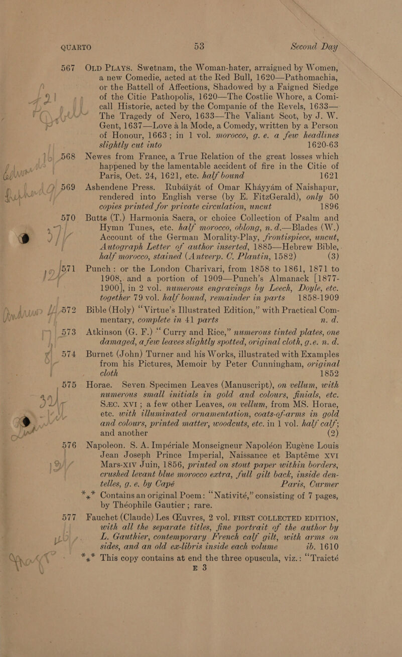 567 Op PLAYS. Swetnam, the Woman-hater, arraigned by Women, a new Comedie, acted at the Red Bull, 1620—Pathomachia, or the Battell of Affections, Shadowed by a Faigned Siedge 9 | of the Citie Pathopolis, 1620—The Costlie Whore, a Comi- 568 le » 569 fu | 576 call Historie, acted by the Companie of the Revels, 1633— The Tragedy of Nero, 1633—The Valiant Scot, by J. W. Gent, 1637—Love a la Mode, a Comedy, written by a Person of Honour, 1663; in 1 vol. morocco, g. e. a few headlines slightly cut into 1620-63 Newes from France, a True Relation of the great losses which happened by the lamentable accident of fire in the Citie of Paris, Oct. 24, 1621, ete. half bound 1621 Ashendene Press. Rubdiyat of Omar Khayyam of Naishapur, rendered into English verse (by E. FitzGerald), only 50 copies printed for private circulation, uncut 1896 Butts (T.) Harmonia Sacra, or choice Collection of Psalm and Hymn Tunes, ete. half morocco, oblong, n.d.—Blades (W.) Account of the German Morality-Play, jfrontespiece, uncut, Autograph Letter of author inserted, 1885—Hebrew Bible, . half morocco, stained (Antverp. C. Plantin, 1582) (3) Punch: or the London Charivari, from 1858 to 1861, 1871 to 1908,. and a portion of 1909—Punch’s Almanack [1877- 1900], in 2 vol. numerous engravings by Leech, Doyle, ete. together 79 vol. half bound, remainder in parts 1858-1909 Bible (Holy) “Virtue’s Illustrated Edition,” with Practical Com- mentary, complete in 41 parts nd: Atkinson (G. F.) “Curry and Rice,” numerous tinted plates, one damaged, a few leaves slightly spotted, original cloth, g.e. n. d. Burnet (John) Turner and his Works, illustrated with Examples from his Pictures, Memoir by Peter Cunningham, original cloth 1852 Horae. Seven, Specimen Leaves (Manuscript), on vellum, with numerous small initials in gold and colours, finials, ete. SZC. XVI; a few other Leaves, on vellum, from MS. Horae, etc. with illuminated ornamentation, coats-of-arms in gold and colours, printed matter, woodcuts, etc. in 1 vol. half calf; and another (2) Napoleon. 8. A. Impériale Monseigneur Napoléon Eugéne Louis Jean Joseph Prince Imperial, Naissance et Baptéme xvi Mars-xIv Juin, 1856, printed on stout paper within borders, crushed levant blue morocco extra, full gilt back, inside den- telles, g. e. by Capé Paris, Curmer by Théophile Gautier ; rare. Fauchet (Claude) Les CEuvres, 2 vol. FIRST COLLECTED EDITION, with all the separate titles, fine portrait of the author by L. Gauthier, contemporary French calf gilt, with arms on sides, and an old ea-libris inside each volume ib. 1610 Ree