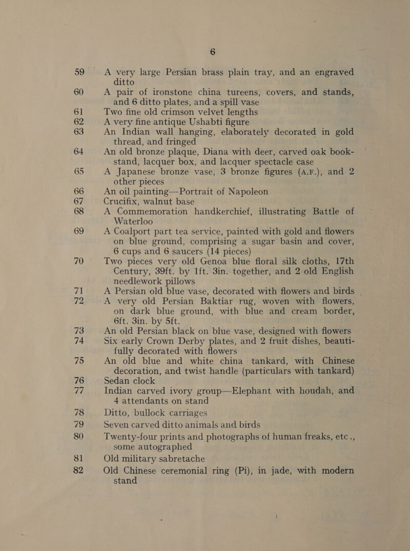 A very large Persian brass plain tray, and an engraved ditto A pair of ironstone china tureens, covers, and stands, and 6 ditto plates, and a spill vase Two fine old crimson velvet lengths A very fine antique Ushabti figure An Indian wall hanging, elaborately decorated in gold thread, and fringed An old bronze plaque, Diana with deer, carved oak book- stand, lacquer box, and lacquer spectacle case A Japanese bronze vase, 3 bronze figures (A.F.), and 2 other pieces An oil painting—Portrait of Napoleon Crucifix, walnut base A Commemoration handkerchief, illustrating Battle of Waterloo A Coalport part tea service, painted with gold and flowers on blue ground, comprising a sugar basin and cover, 6 cups and 6 saucers (14 pieces) Two pieces very old Genoa blue floral silk cloths, 17th Century, 39ft. by lft. 3in. together, and 2 old English needlework pillows A Persian old blue vase, decorated with flowers and birds _ A very old Persian Baktiar rug, woven with flowers, on dark blue ground, with blue and cream border, 6ft. 3in. by Sft. | An old Persian black on blue vase, designed with flowers Six early Crown Derby plates, and 2 fruit dishes, beauti- fully decorated with flowers An old blue and white china tankard, with Chinese decoration, and twist handle (particulars with tankard) Sedan clock Indian carved ivory group—Elephant with houdah, and 4 attendants on stand Ditto, bullock carriages Seven carved ditto animals and birds Twenty-four prints and photographs of human freaks, etc., some autographed Old military sabretache Old ee ceremonial ring (Pi), in jade, with modern stan