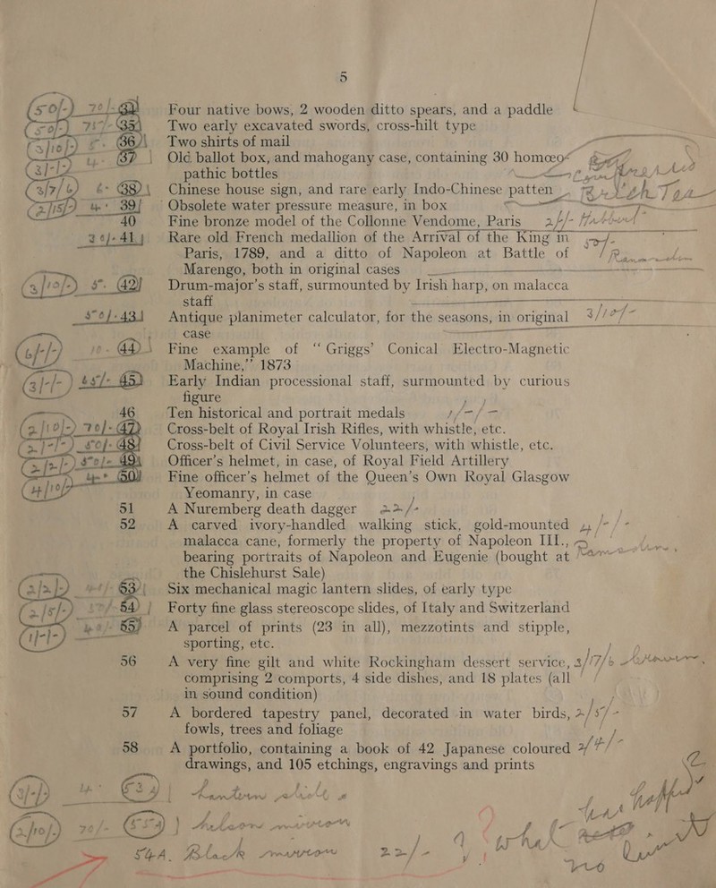 Four native bows, 2 wooden ditto spears, anda paddle Two early excavated swords, cross-hilt type Two shirts of mail Old ballot box, and mahogany case, containing 30 homeeo* gua 7, pathic bottles Lon pf ee te g/ \M _ Chinese house sign, and rare early Indo-Chinese patten_ » te ies TA Obsolete water pressure measure, in box | 7 ie I Fine bronze model of the Collonne Vendome, Paris = 2//- //+“ Rare old French medallion of the Arrival of the King my Paris, 1789, and a ditto of Napoleon at Battle of ad, Marengo, both in original cases) las: PE ev coeneecrceia Drum-major’s staff, surmounted by Irish harp, 0 on Pec inees  staff ¥ Se Antique planimeter calculator, for thé seasons, in original _ 2 tie fs gta case ° Fine example of “Griggs Conical ECA Mabhtetic Machine,’ 1873 Early Indian processional staff, surmounted by curious figure ie Ten historical and portrait medals al Cross-belt of Royal Irish Rifles, with whistle, etc. Cross-belt of Civil Service Volunteers, with whistle, etc. Officer’s helmet, in case, of Royal Field Artillery Fine officer's helmet of the Queen’s Own Royal Glasgow Yeomanry, in case A Nuremberg death dagger 2&gt; / * A carved ivory-handled walking stick, gold-mounted ay malacca cane, formerly the property of Napoleon III., ~ bearing portraits of Napoleon and Eugenie (bought at en the Chislehurst Sale) Six mechanical magic lantern slides, of early type Forty fine glass stereoscope slides, of Italy and Switzerland A parcel of prints (23 in all), mezzotints and stipple, sporting, etc. ; A very fine gilt and white Rockingham dessert service, 4//7/6 h/t comprising 2 comports, 4 side dishes, and 18 plates (all | in sound condition) 57 A bordered tapestry panel, decorated in water birds, &gt;/s7 2 fowls, trees and foliage 58 A portfolio, containing a book of 42 Japanese coloured ,/' p/- NEEDED, and 105 etchings. engravings and prints @  ‘ - \ hy . 2 } a. - fp WA oie A | my res Aj 4 f 2 Ll UD _* C9) rt atok fi» WY A A, aie : a 70/ a j An Le MNS ve Pirlo © N : v4 &lt; Be