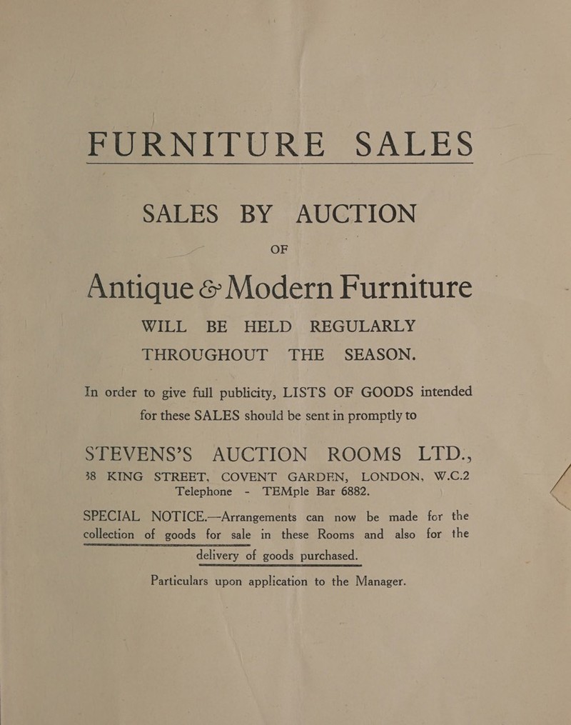 FURNITURE SALES SALES BY AUCTION OF Antique &amp; Modern Furniture WILL BE HELD REGULARLY THROUGHOUT THE SEASON. In order to give full publicity, LISTS OF GOODS intended for these SALES should be sent in promptly to STEVENS’S AUCTION ROOMS LITD., 38 KING STREET, COVENT GARDEN, LONDON, W.C.2 Telephone - TEMple Bar 6882. SPECIAL NOTICE.—Arrangements can now be made for the collection of goods for sale in these Rooms and also for the delivery of goods purchased. Particulars upon application to the Manager.