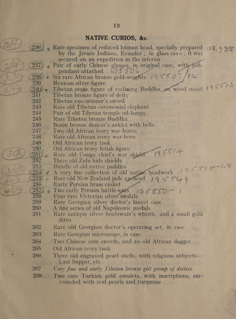 NATIVE CURIOS, &amp;c. by the Jivaro Indians, Ecuador ; in glass case; it was _ secured on an expedition in the interior 239 pendant attached /(/45 9° Six rare African bronze gold- he — al na 4 % j i A a oy i) is / / m vo Mexican silver figure , ap? Tibetan stone figure of recliuing Buddha, nage ae stand / #4” Tibetan bronze figure of deity | Tibetan executioner’s sword Rare old Tibetan ceremonial elephant Pair of old Tibetan temple oil-lamps Rare Tibetan bronze Buddha  Old African ivory tusk Three old Zulu hide shields Bundle of old native paddles gay gm om fy FS A very fine collection of old natjwé beadwork /— ; Rare old New Zealand jade axehead ) 9 «&gt; 3 Ly Kare antique silver boatswain’s whistle, and a small gold ditto Rare old Georgian doctor’s Ber set, In case Old African ivory tusk Three old engraved pearl shells, with religious subjects— rounded with real pearls and turquoise ...