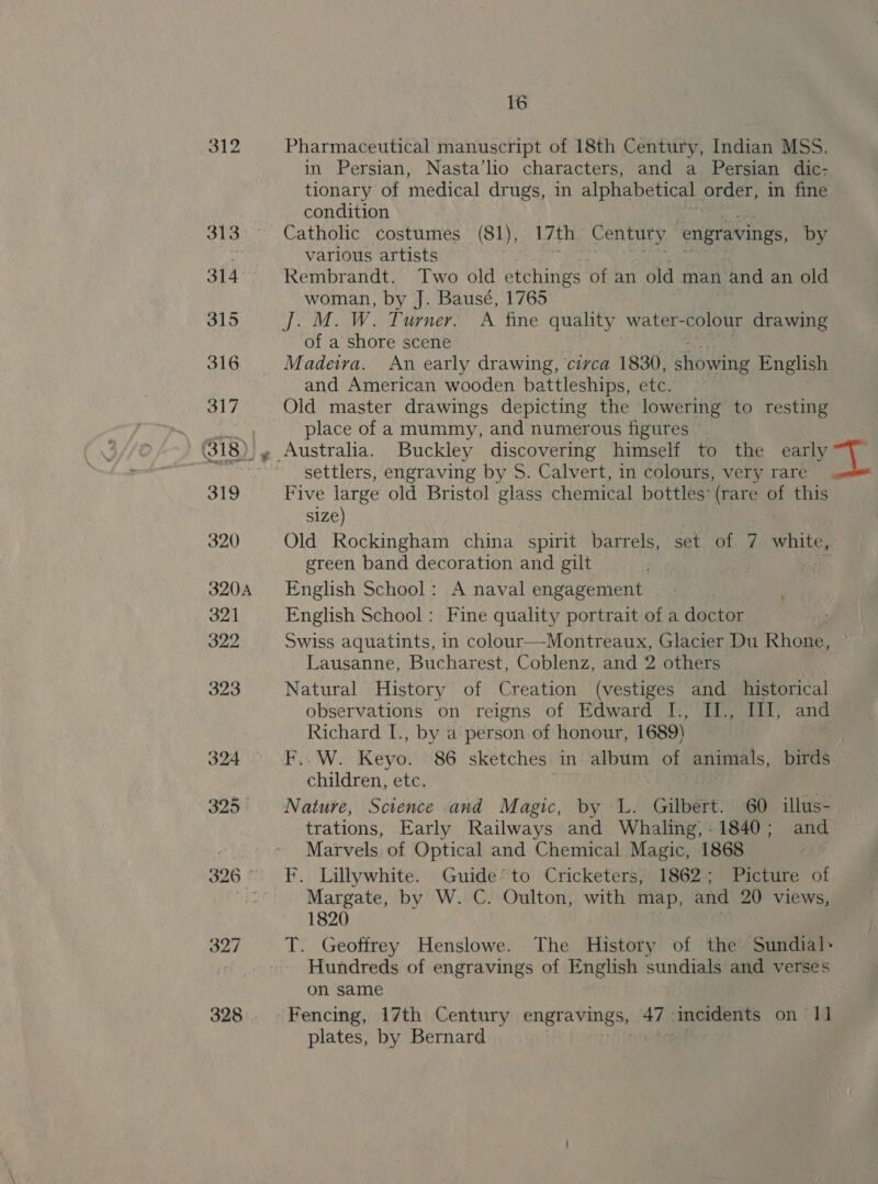 312 Pharmaceutical manuscript of 18th Century, Indian MSS. in Persian, Nasta’lio characters, and a. Persian dic- tionary of medical drugs, in alphabetical. order, in fine condition 313. Catholic costumes (81), 17th Century. | engravings, by ye various artists 314°. Rembrandt. Two old etchings of an old man. : and an old woman, by J. Bausé, 1765 315 J. M. W. Turner. A fine quality water-colour drawing of a shore scene 316 Madeira. An early drawing, circa 1830, ‘iowitg English and American wooden battleships, etc. 317 Old master drawings depicting the lowering to resting geo aa place of a mummy, and numerous figures ~ (318) » Australia. Buckley discovering himself to the early wu See settlers, engraving by S. Calvert, in colours, very rare. 319 Five large old Bristol glass chemical bottles* (rare of this s1ze) 320 Old Rockingham china spirit barrels, set of 7 white, green band decoration and gilt _ . i) 3204 English School: A naval engagement 321 English School: Fine quality portrait of a doctor t 322 Swiss aquatints, in colour—-Montreaux, Glacier Du Rhone, Lausanne, Bucharest, Coblenz, and 2 others 323 Natural History of Creation (vestiges and _ historical observations on reigns of Edward I., II., Ill, and Richard I., by a person of honour, 1689) . 324. ~F..W. Keyo. 86 sketches in album of animals, birds children, etc. 4§ | 325 Nature, Science and Magic, by L. Gilbert. 60 illus- trations, Early Railways and Whaling,-1840; and : Marvels of Optical and Chemical Magic, 1868 : 326° F. Lillywhite. Guide’ to Cricketers, 1862; Picture of a Margate, by W. C. Oulton, with map, and 20 views, 1820 327 T. Geoffrey Henslowe. The History of the ‘Sundiee ~~ Hundreds of engravings of English sundials and verses on same 328. ‘Fencing, 17th Century engravings, ‘47 | ‘incidents on 1] plates, by Bernard